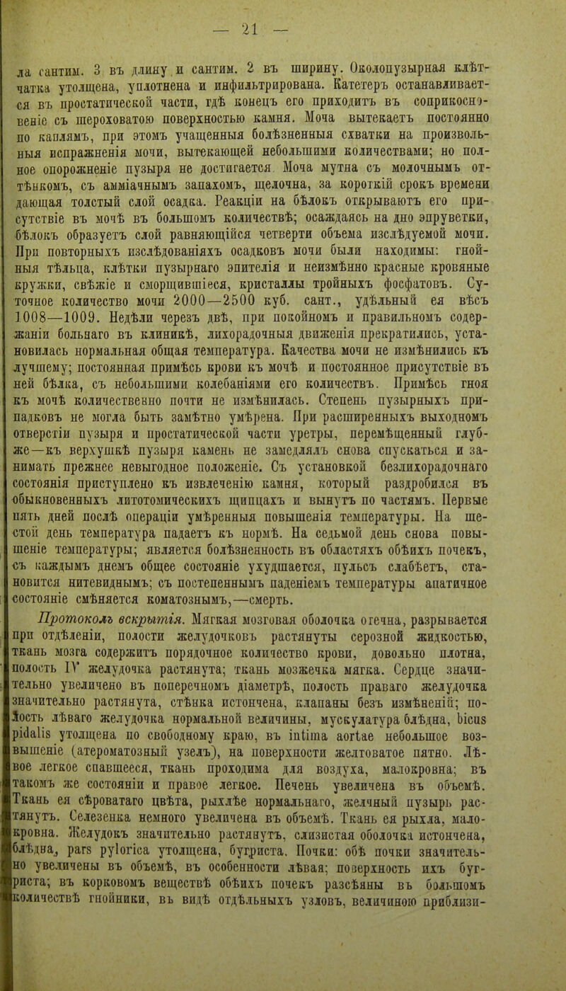 ла сантим. 3 въ длину.и сантим. 2 въ ширину. Околопузырная клѣт- чатка утолщена, уплотнена и инфильтрирована. Катетеръ останавливает- ся въ простатической части, гдѣ конецъ его приходитъ въ соприкосн^- веніе съ шероховатою поверхностью камня. Моча вытекаетъ постоянно по каиляыъ, при этомъ учащенныя болѣзненныя схватки на произволь- ныя испражненія мочи, вытекающей небольшими количествами; но пол- ное опорожненіе пузыря не достигается Моча мутна съ молочнымъ от- тѣнкомъ, съ амміачнымъ запахомъ, щелочна, за короткій срокъ времени дающая толстый слой осадка. Реакціи на бѣлокъ огкрываютъ его при- сутствіе въ мочѣ въ большомъ количествѣ; осаждаясь на дно эпруветки, бѣлокъ образуетъ слой равняющійся четверти объема изслѣдуемой мочи. При повторныхъ изслѣдованіяхъ осадковъ мочи были находимы: гной- ныя тѣльца, клѣтки пузырнаго эпителія и неизмѣнно красные кровяные кружки, свѣжіе и сыорщившіеся, кристаллы тройныхъ фосфатовъ. Су- точное количество мочи 2000—2500 куб. сант., удѣльный ея вѣсъ 1008—1009. Недѣли черезъ двѣ, при покойномъ и правильномъ содер- жаніи больеаго въ клиникѣ, лихорадочныя движенія прекратились, уста- новилась нормальная общая температура. Качества мочи не измѣнились къ лучшему; постоянная примѣсь крови къ мочѣ и постоянное присутствіе въ ней бѣлка, съ небольшими колебаніями его количествъ. Примѣсь гноя къ мочѣ количественно почти не измѣнилась. Степень пузырныхъ при- падковъ не могла быть замѣтно умѣрена. При расширенныхъ выходномъ отверстіи пузыря и простатической части уретры, перемѣщенный глуб- же—къ верхушкѣ пузыря камень не замедлялъ снова спускаться и за- нимать прежнее невыгодное положеніе. Съ установкой безлихорадочнаго состоянія приступлено къ извлеченію камня, который раздробился въ юбыкновенныхъ литотомическихъ щипцахъ и вынутъ по частямъ. Первые пять дней послѣ операціи умѣренныя повышенія температуры. На ше- стой день температура падаетъ къ нормѣ. На седьмой день снова повы- шеніе температуры; является болѣзненность въ областяхъ обѣиіъ почевъ, съ ісаждымъ днемъ общее состояніе ухудшается, пульсъ слабѣетъ, ста- новится нитевиднымъ; съ постепеннымъ паденіемъ температуры апатичное состояніе смѣняется коматознымъ,—смерть. Протоколъ вскрытія. Мягкая мозговая оболочка огечна, разрывается при отдѣлеяіи, полости желудочковъ растянуты серозной жидкостью, ткань мозга содержитъ порядочное количество крови, довольно плотна, полость ІУ желудочка растянута; ткань мозжечка мягка. Сердце значи- тельно увеличено въ поперечномъ діаметрѣ, полость праваго желудочка значительно растянута, стѣнка истончена, клапаны безъ измѣненіа; по- Лость лѣваго желудочка нормальной величины, мускулатура блѣдна, Ьісиз ріііаііз утолщена по свободному краю, въ іпііша аогіае небольшое воз- вышеніе (атероматозный узелъ), на поверхности желтоватое пятно. Лѣ- вое легкое спавшееся, ткань проходима для воздуха, малокровна; въ такомъ же состояніи и правое легкое. Печень увеличена въ объемѣ. Ткань ея сѣроватаго цвѣта, рыхлѣе нормальнаго, желчный пузырь рас- тянутъ. Селезенка немного увеличена въ объемѣ. Ткань ея рыхла, мало- кровна. Желудокъ значительно растянутъ, слизистая оболочка истончена, блѣдва, раг8 руіогіса утолщена, бугриста. Почки: обѣ почки значитель- но увеличены въ объемѣ, въ особенности лѣвая; поаерхность ихъ буг- риста; въ корковомъ веществѣ обѣихъ почекъ разсѣяны вь большомъ количествѣ гнойники, въ видѣ отдѣльныхъ узловъ, величиною приблизи-