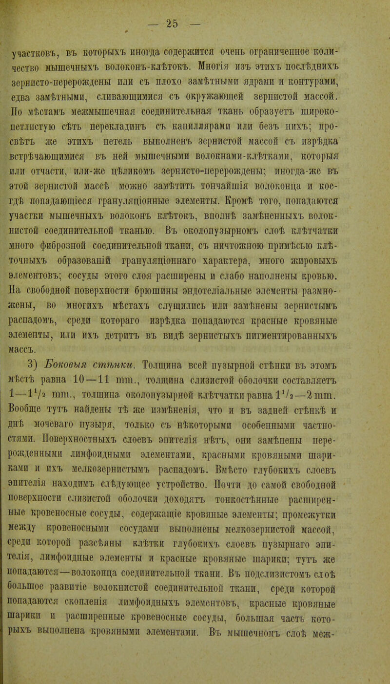 участковъ, въ которыхъ иногда содержится очень ограниченное коли- чество мышечныхъ волоконъ-клѣтокъ. Многія изъ этихъ послѣднихъ зернисто-перерождены или съ плохо замѣтными ядрами и контурами, едва замѣтными, сливающимися съ окружающей зернистой массой. По мѣстамъ межмышечная соединительная ткань образуетъ широко- летлистую сѣть перекладинъ съ капиллярами или безъ нихъ; про- свѣтъ лее этихъ петель выполненъ зернистой массой съ изрѣдка встрѣчающимися въ ней мышечными волокнами-клѣтками, которыя или отчасти, или-лш цѣликомъ зернисто-нерерождены; иногда-же въ этой зернистой массѣ молшо замѣтить тончайшія волоконца и кое- гдѣ попадающіеся грануляціонные элементы. Кромѣ того, попадаются участки мышечныхъ волоконъ клѣтокъ, вполнѣ замѣненныхъ волок- нистой соединительной тканью. Въ околопузырномъ слоѣ клѣтчатки много фиброзной соединительной ткани, съ ничтожною примѣсью клѣ- точныхъ образованій грануляціоннаго характера, много лшровыхъ элементовъ; сосуды этого слоя расширены и слабо наполнены кровью. На свободной поверхности брюшины эндотеліальные элементы размно- л№ны, во многихъ мѣстахъ слущились или замѣнены зернистымъ распадомъ, среди котораго изрѣдка попадаются красные кровяные элементы, или ихъ детритъ въ видѣ зернистыхъ пигментированныхъ массъ. 3) Боковыя стѣнки. Толщина всей пузырной стѣнки въ этомъ мѣстѣ равна 10—11 тт., толщина слизистой оболочки составляетъ 1—ІѴз тт., толщина околопузырной клѣтчаткиравна іѴа—2тт. Вообще тутъ найдены тѣ же измѣненія, что и въ задней стѣнкѣ и днѣ мочеваго пузыря, только съ нѣкоторыми особенными частно- стями. Поверхностныхъ слоевъ эпителія нѣтъ, они замѣнены пере- рол;денными лимфоидными элементами, красными кровяными шари- ками и ихъ мелкозернистымъ распадомъ. Вмѣсто глубокихъ слоевъ эпителія находимъ слѣдующее устройство. Почти до самой свободной поверхности слизистой оболочки доходятъ тонкостѣнные расширен- ные кровеносные сосуды, содерлсащіе кровяные элементы; промежутки между кровеносными сосудами выполнены мелкозернистой массой, среди которой разсѣяны клѣтки глубокихъ слоевъ пузырнаго эпи- телія, лимфоидные элементы и красные кровяные шарики; тутъ лее попадаются—волоконца соединительной ткани. Въ подслизистомъ слоѣ большое развитіе волокнистой соединительной ткани, среди которой попадаются скопленія лимфоидныхъ элементовъ, красные кровяные шарики и расширенные кровеносные сосуды, большая часть кото- рыхъ выполнена кровяными элементами. Въ мышечномъ слоѣ меж-