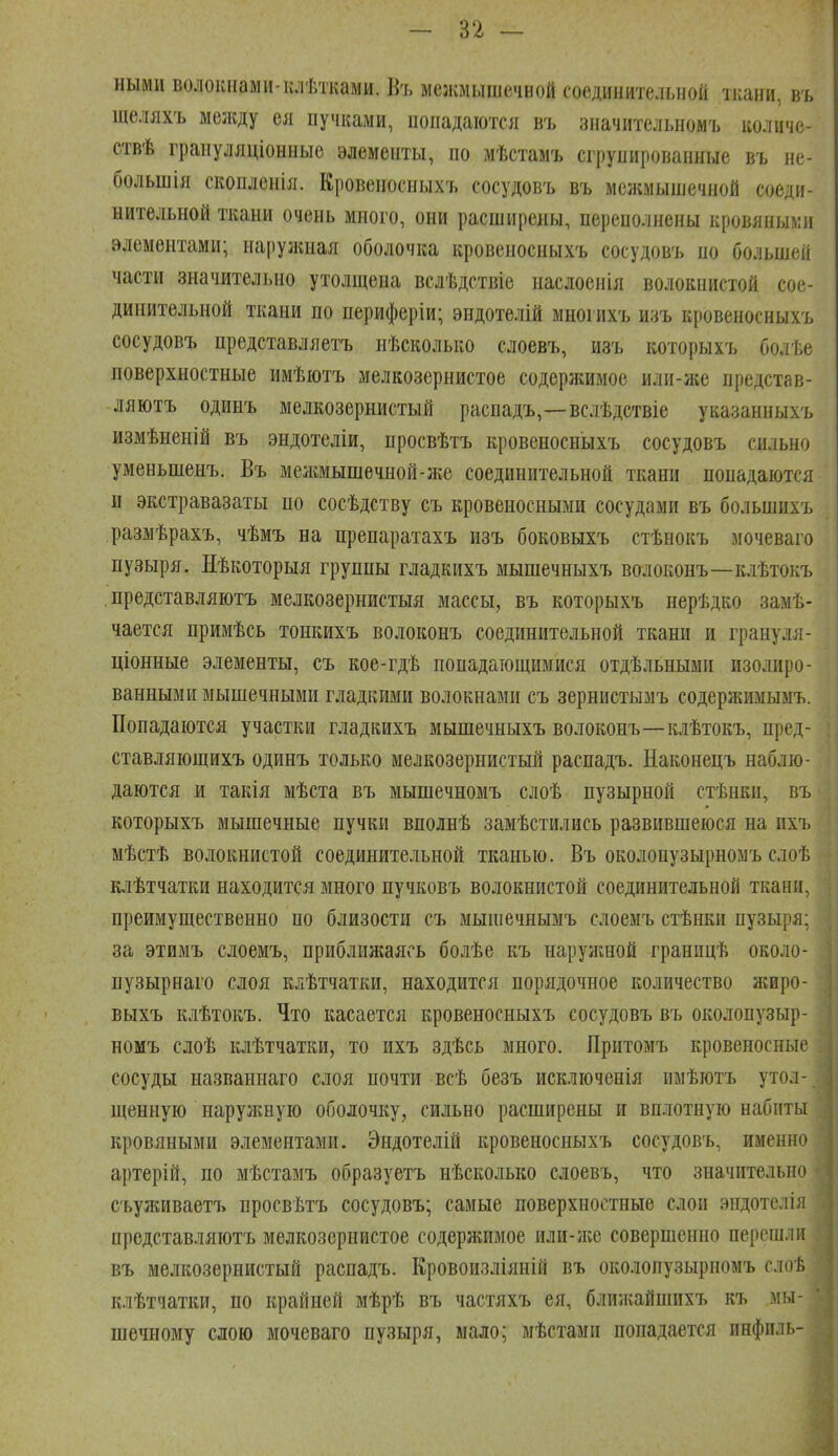 — п — ными волокнами-клѣтками. Въ мелшышечной соединительной тиани, въ щеляхъ меікду ея пучками, попадаются въ зпачительиомъ количе- ствѣ грапуляціонные элементы, по мѣстамъ сгрупированные въ не- большія скопленіл. Кровеносныхъ сосудовъ въ межмышечной соеди- нительной ткани очень много, они расширены, переполнены кровяными элементами; наружная оболочка кровеносныхъ сосудовъ но большей части значительно утолщена вслѣдствіе наслоеиія волокнистой сое- динительной ткани по периферіи; эндотелій многихъ изъ кровеносныхъ сосудовъ представляетъ нѣсколько слоевъ, изъ которыхъ болѣе поверхностные имѣютъ мелкозернистое содерлшмое или-ніе представ- ляютъ одинъ мелкозернистый распадъ,—вслѣдствіе указанныхъ измѣненій въ эндотеліи, просвѣтъ кровеносныхъ сосудовъ сильно уменьшенъ. Въ мелшышечной-гке соединительной ткани попадаются и экстравазаты по сосѣдству съ кровеносными сосудами въ большихъ размѣрахъ, чѣмъ на препаратахъ изъ боковыхъ стѣнокъ мочеваго пузыря. Нѣкоторыя группы гладкихъ мышечныхъ волоконъ—клѣтокъ , представляютъ мелкозернистыя массы, въ которыхъ нерѣдко замѣ- чается примѣсь тонкихъ волоконъ соединительной ткани и грануля- ціонные элементы, съ кое-гдѣ попадающимися отдѣльными изолиро- ванными мышечными гладкими волокнами съ зернистымъ содержимымъ. Попадаются участки гладкихъ мышечныхъ волоконъ—клѣтокъ, пред- ставляющихъ одинъ только мелкозернистый распадъ. Наконецъ наблю- даются и такія мѣста въ мышечномъ слоѣ пузырной стѣнки, въ которыхъ мышечные пучки вполнѣ замѣстилнсь развившеюся на пхъ мѣстѣ волокнистой соединительной тканью. Въ околопузырномъ слоѣ клѣтчатки находится много пучковъ волокнистой соединительной ткани, преимущественно по близости съ мыіпечнымъ слоемъ стѣнки пузыря; за этимъ слоемъ, приблил;аясь болѣе къ нарулшой границѣ около- пузырнаго слоя клѣтчатки, находится порядочное количество лгиро- выхъ клѣтокъ. Что касается кровеносныхъ сосудовъ въ околопузыр- номъ слоѣ клѣтчатки, то ихъ здѣсь много. Притомъ кровеносные сосуды назваинаго слоя почти всѣ безъ исключенія имѣютъ утол- щенную нарулшую оболочку, сильно расширены и вп.іотную набиты кровяными элементами. Эндотелій кровеносныхъ сосудовъ, именно артерій, по мѣстамъ образуетъ иѣсколько слоевъ, что значительно съулшваетъ просвѣтъ сосудовъ; самые поверхностные слои эпдотелія представляютъ мелкозернистое содержимое или-ліе совершенно перешли въ мелкозернистый распадъ. Кровоизліяній въ околопузырномъ слоѣ клѣтчатки, по крайней мѣрѣ въ частяхъ ея, блил;айпшхъ къ мы- шечному сдою мочеваго пузыря, мало; мѣстами попадается инфиль-