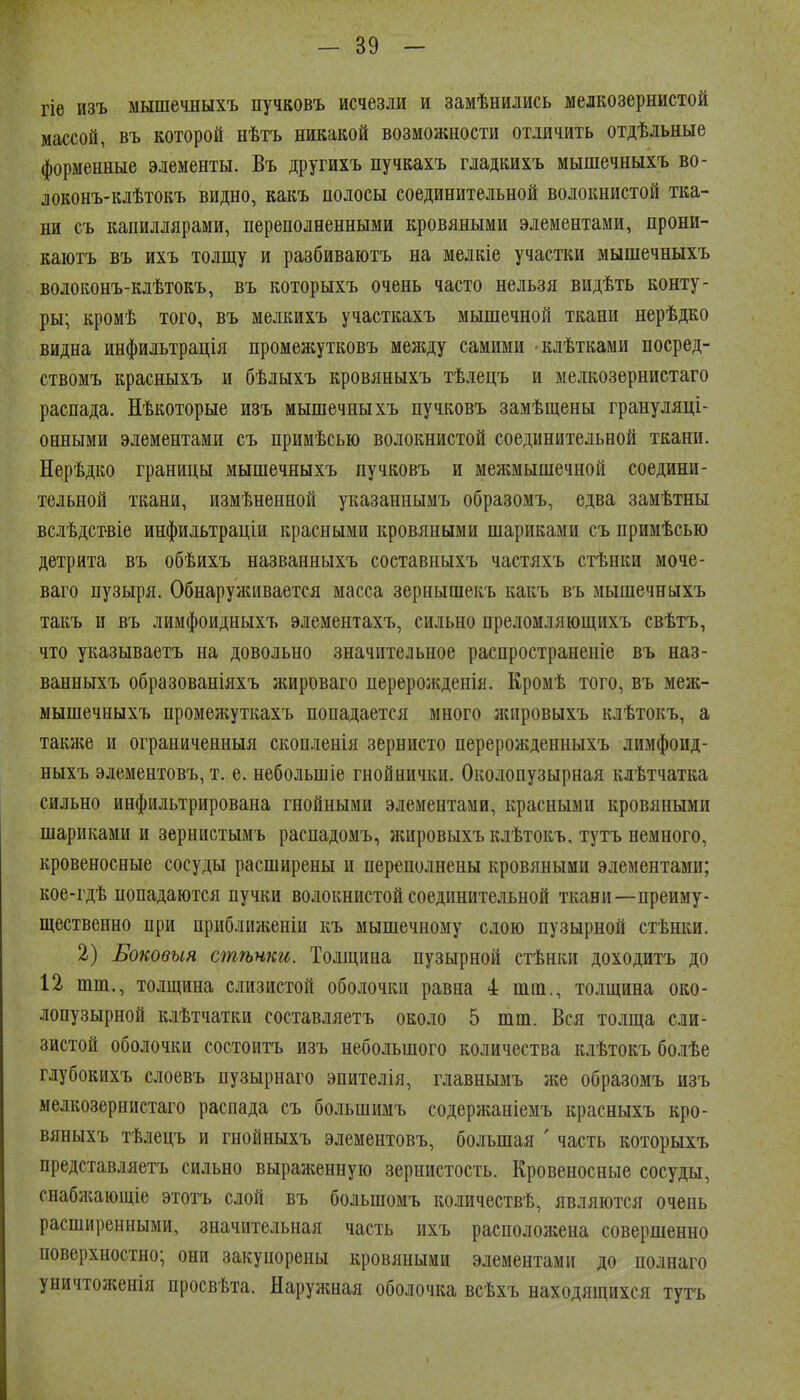 гіѳ изъ мышечныхъ пучвовъ исчезли и замѣнились мелкозернистой массой, въ которой нѣтъ никакой возмолшости отличить отдѣльные форменные элементы. Въ другихъ пучкахъ гладкихъ мышечныхъ во- локонъ-клѣтокъ видно, какъ полосы соединительной волокнистой тка- ни съ капиллярами, переполненными кровяными элементами, прони- каютъ въ ихъ толщу и разбиваютъ на мелкіе участки мышечныхъ волоконъ-клѣтокъ, въ которыхъ очень часто нельзя видѣть конту- ры; кромѣ того, въ мелкихъ участкахъ мышечной ткани нерѣдко видна инфильтрація промежутковъ между самими клѣтками посред- ствомъ красныхъ и бѣлыхъ кровяныхъ тѣлецъ и мелкозерниетаго распада. Нѣкоторые изъ мышечныхъ пучковъ замѣщены грануляці- онными элементами съ примѣсью волокнистой соединительной ткани. Нерѣдко границы мышечныхъ пучковъ и межмышечной соедини- тельной ткани, измѣненной указаниымъ образомъ, едва замѣтны вслѣдствіе инфильтраціи красными кровяными шариками съ примѣсью детрита въ обѣихъ названныхъ составныхъ частяхъ стѣнки моче- ваго пузыря. Обнарулиівается масса зернышекъ какъ въ мышечныхъ такъ и въ лимфоидныхъ элементахъ, сильно прелоиляющихъ свѣтъ, что указываетъ на довольно значительное распространеніе въ наз- ванныхъ образованіяхъ жироваго перерожденія. Кромѣ того, въ меж- мышечныхъ промелсуткахъ попадается много лспровыхъ клѣтокъ, а таклсе и ограниченныя скопленія зернисто переролѵденныхъ лимфоид- ныхъ элементовъ, т. е. небольшіе гнойнички. Околопузырная клѣтчатка сильно инфильтрирована гнойными элементами, красными кровяными шариками и зерннстымъ распадомъ, жировыхъ клѣтокъ, тутъ немного, кровеносные сосуды расширены и переполнены кровяными элементами; кое-гдѣ попадаются пучки волокнистой соединительной ткани—преиму- щественно при приближеніи къ мышечному слою пузырной стѣнки. 2) Боковыя стѣнки. Толщина пузырной стѣнки доходитъ до 12 шт., толщина слизистой оболочки равна 4 тт., толщина око- лопузырной клѣтчатки составляетъ около 5 шт. Вся толща сли- зистой оболочки состоитъ изъ небольшого количества клѣтокъ бо.іѣе глубокихъ слоевъ пузырнаго эпителія, главнымъ же образомъ изъ мелкозерниетаго распада съ большимъ содержаніемъ красныхъ кро- вяныхъ тѣлецъ и гнойныхъ элементовъ, большая ' часть которыхъ представляетъ сильно вырал;енную зернистость. Кровеносные сосуды, снабліающіе этотъ сдой въ большомъ количествѣ, являются очень расширенными, значительная часть ихъ распололсепа совершенно поверхностно; они закупорены кровяными элементами до полнаго уничтоженія просвѣта. Наружная оболочка всѣхъ находящихся тутъ