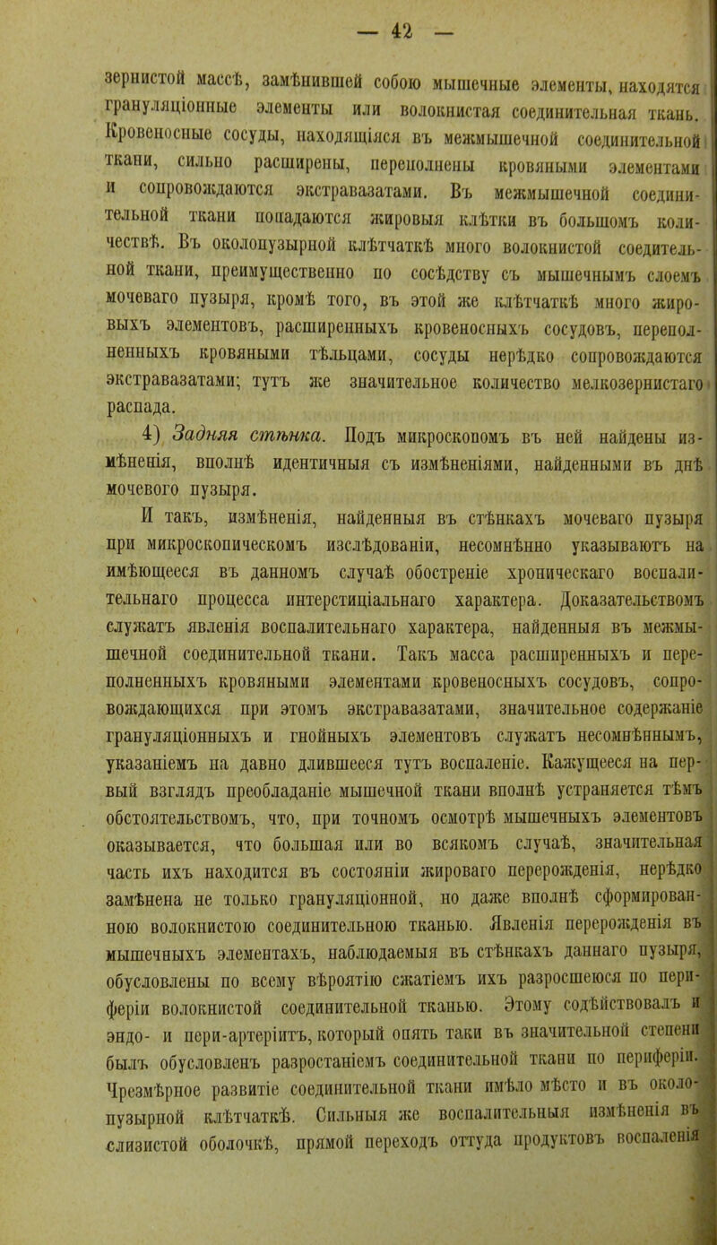 зернистой массѣ, замѣнившей собою мышечные элементы, находятся грануляціоиные элементы или волокнистая соединительная ткань. Кровеносные сосуды, находящіяся въ межмышечной соединительной ткани, сильно расширены, перенолнены кровяными элементами и сонровоасдаются экстравазатами. Въ межмышечной соедини- тельной ткани попадаются ишровыя клѣтки въ большомъ колн чествѣ. Въ околопузырной влѣтчаткѣ много волокнистой соедителі, ной ткани, преимущественно по сосѣдству съ мышечнымъ слоемъ мочеваго пузыря, кромѣ того, въ этой же клѣтчаткѣ много жиро- выхъ элементовъ, расширенныхъ кровеносныхъ сосудовъ, перепол- неыныхъ кровяными тѣльцами, сосуды нерѣдко сопровождаются экстравазатами; тутъ же значительное количество мелкозернистаго распада. 4) Задняя стѣнка. Подъ микроскопомъ въ ней найдены из- мѣненія, вполнѣ идентичныя съ измѣненіями, найденными въ днѣ мочевого пузыря. И такъ, измѣнепія, найденныя въ стѣнкахъ мочеваго пузыря при микроскопическомъ изслѣдованіи, несомнѣнно указываютъ на имѣющееся въ данномъ случаѣ обостреніе хроническаго воспали- тельнаго процесса интерстиціальнаго характера. Доказательствомъ служатъ явленія воспалительнаго характера, найденныя въ межмы- шечной соединительной ткани. Такъ масса расширенныхъ и пере- полненныхъ кровяными элементами кровеносныхъ сосудовъ, сопро- воікдающихся при этомъ экстравазатами, значительное содерліаніе грануляціонныхъ и гнойныхъ элементовъ служатъ несомнѣннымъ, увазаніемъ на давно длившееся тутъ воспаленіе. Калсущееся на пер- вый взглядъ преобладаніе мышечной ткани вполнѣ устраняется тѣмъ обстоятельствомъ, что, при точномъ осмотрѣ мышечныхъ элементовъ оказывается, что большая или во всякомъ случаѣ, значительная часть ихъ находится въ состояніи жироваго перерожденія, нерѣдко замѣнена не только грануляціонной, но даже вполнѣ сформирован- ною волокнистою соединительною тканью. Явленія перерожденія въ мышечныхъ элементахъ, наблюдаемыя въ стѣнкахъ даннаго пузыря, обусловлены по всему вѣроятію сжатіемъ ихъ разросшеюся по перн- феріи волокнистой соединительной тканью. Этому содѣйствовалъ и эндо- и пери-артеріитъ, который опять таки въ значительной степени былъ обусловленъ разростанісмъ соединительной ткани по периферіп. Чрезмѣрное развитіе соединительной ткани имѣло мѣсто и въ около- пузырной клѣтчаткѣ. Сильныя лее воспалительныя измѣненія въ <;лизистой оболочкѣ, прямой переходъ оттуда продуктовъ воспаленія