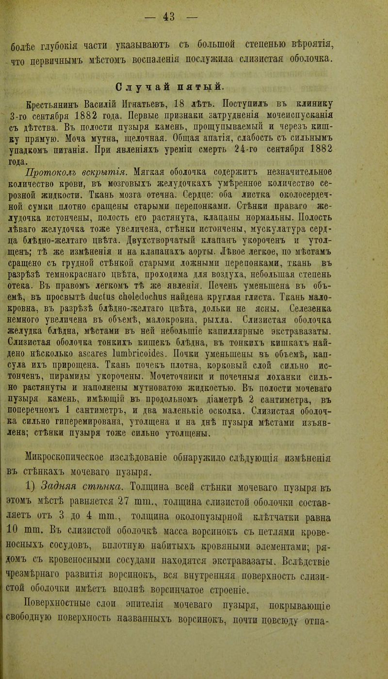 болѣе глубокія части указываютъ съ большой степенью вѣроятія, что первичнымъ мѣстомъ воспаленія послужила слизистая оболочка. Случай пятый. Креетьянинъ Василій Игяатьевъ, 18 лѣтъ. Поступилъ въ клинику 3-го сентября 1882 года. Первые признаки затрудненія мочеиспусканія съ дѣтства. Въ полости пузыря камень, прощупываемый и черезъ киш- ку прямую. Моча мутна, щелочная. Общая апатія, слабость съ сильнымъ упадкомъ питанія. При явленіяхъ уреміи смерть 24-го сентября 1882 года. Протоколъ вскрьгтія. Мягкая оболочка содержитъ незначительное количество крови, въ мозговыхъ желудочкаіъ умѣренное количество се- розной жидкости. Ткань мозга отечна. Сердце: оба листка околосердеч- ной сумки плотно сращены старыми перепонками. Стѣнки праваго же- лудочка истончены, полость его растянута, клапаны нормальны. Полость лѣваго желудочка тоже увеличена, стѣнки истончены, мускулатура серд- ца блѣдно-желтаго цвѣта. Двухстворчатый клапанъ укороченъ и утол- щенъ; тѣ же измѣненія и на клапанахъ аорты. Лѣвое легкое, по мѣстамъ сращено съ грудной стѣнкой старыми ложными перепонками, ткань въ разрѣзѣ темнокраснаго цвѣта, проходима для воздуха, небольшая степень отека. Въ правомъ легкомъ тѣ же явлеяія. Печень уменьшена въ объ- емѣ, въ просвытѣ іисіиз сЬоІесІосЬиз найдена круглая глиста. Ткань мало- кровна, въ разрѣзѣ блѣдно-желтаго цвѣта, дольки не ясны. Селезенка немного увеличена въ объемѣ, малокровна, рыхла. Слизистая оболочка желудка блѣдна, мѣстами въ ней небольшіе капиллярные экстравазаты. Слизистая оболочка тонкиіъ кишекъ блѣдна, въ тонкихъ кишкахъ най- дено нѣсколько азсагез ІитЬгісоііез. Почки уменьшены въ объемѣ, кап- сула ихъ прирощена. Ткань почекъ плотна, корковый слон сильно ис- тонченъ, пирамиды укорочены. Мочеточники и почечныя лоханки силь- но растянуты и наполнены мутноватою жидкостью. Въ полости мочевагѳ пузыря камень, имѣющій въ продольномъ діаметрѣ 2 сантиметра, въ поперечномъ 1 сантиметръ, и два маленькіе осколка. Слизистая оболоч- ка сильно гиперемирована, утолщена и на днѣ пузыря мѣстами изъяв- лена; стѣнки пузыря тоже сильно утолщены. Микроскопическое изслѣдоваеіе обнаружило слѣдующія измѣненія въ стѣнкахъ мочеваго пузыря. 1) Задняя сш7ьнка. Толщина всей стѣнки мочеваго пузыря въ этомъ мѣстѣ равняется 27 тт., толщина слизистой оболочки состав- ляетъ отъ 3 до 4 тт., толщина околопузырной к,ііѣтчатки равна 10 тт. Въ слизистой оболочкѣ масса ворсинокъ съ петлями крове- носныхъ сосудовъ, вплотную набитыхъ кровяными элементами; ря- домъ съ кровеносными сосудами находятся экстравазаты. Вслѣдствіе чрезмѣрнаго развитія ворсинокъ, вся внутренняя поверхность слизи- стой оболочки имѣетъ вполнѣ ворсинчатое строеніе. Поверхностные слои эпителія мочеваго пузыря, покрывающіе свободную поверхность названныхъ ворсинокъ, почти повсюду отпа-
