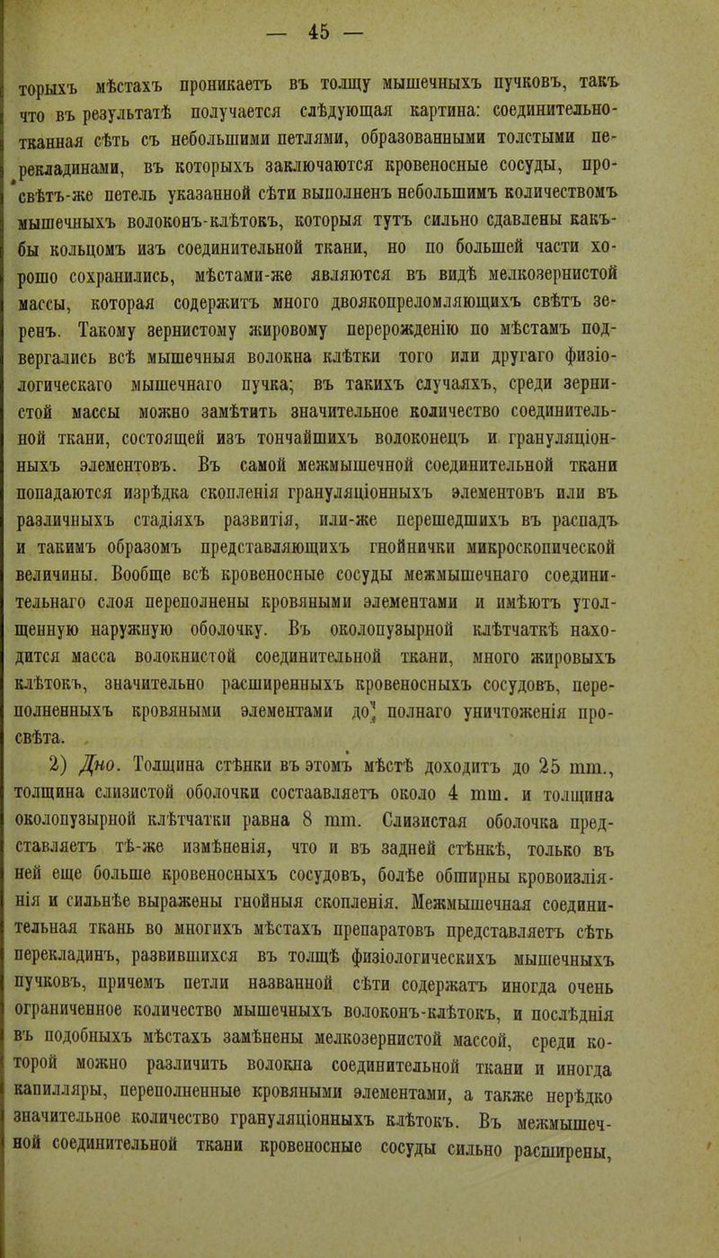 торыхъ мѣстахъ проникаѳтъ въ толщу мышечныхъ пучковъ, такъ что въ результатѣ получается слѣдующая картина: соединительно- тканная сѣть съ небольшими петлями, образованными толстыми пе- рекладинами, въ которыхъ заключаются кровеносные сосуды, про- *свѣтъ-же петель указанной сѣти выполненъ небольшимъ количествомъ мышечныхъ волоконъ-клѣтокъ, которыя тутъ сильно сдавлены какъ- бы кольцомъ изъ соединительной ткани, но по большей части хо- рошо сохранились, мѣстами-же являются въ видѣ мелкозернистой массы, которая содержитъ много двоякопреломляющихъ свѣтъ зе- ренъ. Такому зернистому лшровому перерожденію по мѣстамъ под- вергались всѣ мышечныя волокна клѣтки того или другаго физіо- логическаго мышечнаго пучка; въ такихъ случаяхъ, среди зерни- стой массы можно замѣтить значительное количество соединитель- ной ткани, состоящей изъ тончайшихъ волоконецъ и грануляціон- ныхъ элементовъ. Въ самой межмышечной соединительной ткани попадаются изрѣдка скопленія грануляціонныхъ элементовъ или въ различныхъ стадіяхъ развитія, или-же перешедшихъ въ распадъ и такимъ образомъ представляющихъ гнойнички микроскопической величины. Вообще всѣ кровеносные сосуды межмышечнаго соедини- тельнаго слоя переполнены кровяными элементами и имѣютъ утол- щенную наружную оболочку. Въ околопузырной клѣтчаткѣ нахо- дится масса волокнистой соединительной ткани, много жировыхъ клѣтокъ, значительно расширенныхъ кровеносныхъ сосудовъ, пере- полненныхъ кровяными элементами до'2 полнаго уничтоженія про- свѣта. 2) Дно. Толщина стѣнки въ этомъ мѣстѣ доходитъ до 25 тт., толщина слизистой оболочки состаавляетъ около 4 тш. и толщина околопузырной клѣтчатки равна 8 тт. Слизистая оболочка пред- ставляетъ тѣ-же измѣненія, что и въ задней стѣнкѣ, только въ ней еще больше кровеносныхъ сосудовъ, болѣе обширны кровоизлія- нія и сильнѣе выражены гнойныя скопленія. Межмышечная соедини- тельная ткань во многихъ мѣстахъ препаратовъ представляетъ сѣть перекладинъ, развившихся въ толщѣ физіологическихъ мышечныхъ пучковъ, причемъ петли названной сѣти содержатъ иногда очень ограниченное количество мышечныхъ волоконъ-клѣтокъ, и послѣднія въ подобныхъ мѣстахъ замѣнены мелкозернистой массой, среди ко- торой можно различить волокна соединительной ткани и иногда капилляры, переполненные кровяными элементами, а также нерѣдко значительное количество грануляціонныхъ клѣтокъ. Въ межмышеч- ной соединительной ткани кровеносные сосуды сильно расширены,