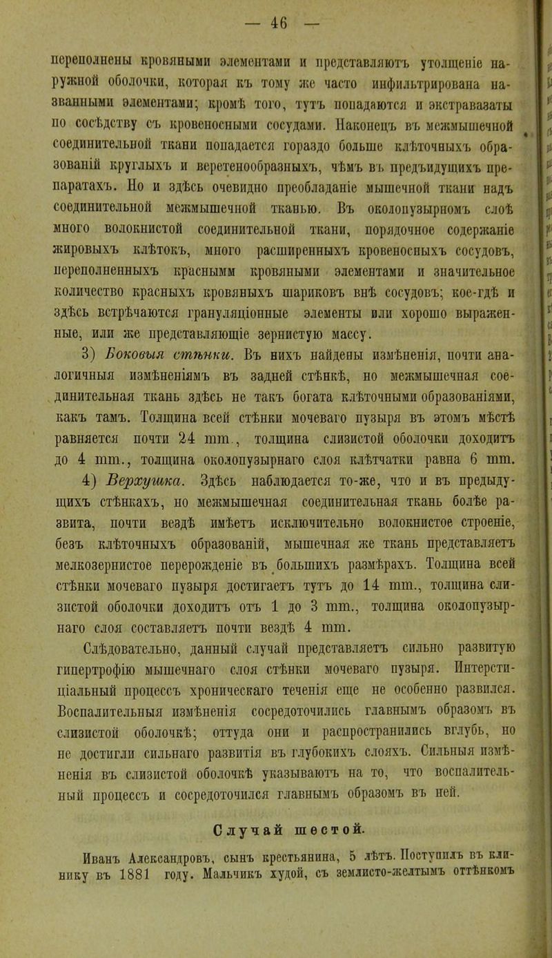 переиолнены кровяными элементами и представляютъ утолщеніе на- ружной оболочки, которая къ тому жа часто инфильтрирована на- званными элементами; кромѣ того, тутъ попадаются и экстравазаты по сосѣдству съ кровеносными сосудами. Наконецъ въ межмыніечной соединительной ткани попадается гораздо больше клѣточныхъ обра- зованій круглыхъ и веретенообразныхъ, чѣмъ въ предъидущихъ пре- паратахъ. Но и здѣсь очевидно преобладаніе мышечной ткани надъ соединительной мелшышечиой тканью. Въ околопузырномъ слоѣ много волокнистой соединительной ткани, порядочное содержаніе яшровыхъ клѣтокъ, много расширенныхъ кровеносныхъ сосудовъ, нереполненныхъ красными кровяными элементами и значительное количество красныхъ кровяныхъ шариковъ внѣ сосудовъ; кое-гдѣ и здѣсь встрѣчаются грануляціонные элементы или хорошо выражен- ные, или же представляющіе зернистую массу. 3) Воковыя стѣнки. Въ нихъ найдены изыѣненія, почти ана- логичныя измѣненіямъ въ задней стѣнкѣ, но межмышечная сое- динительная ткань здѣсь не такъ богата клѣточными образованіями, какъ тамъ. Толщина всей стѣнки мочеваго пузыря въ этомъ мѣстѣ равняется почти 24 тт., толщина слизистой оболочки доходитъ до 4 тт., толщина околопузырнаго слоя клѣтчатки равна 6 тт. 4) Верхугака. Здѣсь наблюдается то-же, что и въ предыду- щихъ стѣнкахъ, но мелшышечная соединительная ткань болѣе ра- звита, почти вездѣ имѣетъ исключительно волокнистое строеніе, безъ клѣточныхъ образованій, мышечная же ткань представляетъ мелкозернистое перерожденіе въ большихъ размѣрахъ. Толщина всей стѣнки мочеваго пузыря достигаетъ тутъ до 14 тт., толщина сли- зистой оболочки доходитъ отъ 1 до 3 тт., толщина околопузыр- наго слоя составляетъ почти вездѣ 4 тт. Слѣдовательно, данный случай представляетъ сильно развитую гипертрофію мышечнаго слоя стѣнки мочеваго пузыря. Интерстп- ціальный процессъ хроническаго теченія еще не особенно развился. ВоспалительБыя измѣненія сосредоточились главнымъ образомъ въ слизистой оболочкѣ; оттуда они и распространились вглубь, но не достигли сильнаго развитія въ глубокихъ слояхъ. Сильныя измѣ- ненія въ слизистой оболочкѣ указываютъ на то, что воспалитель- ный процессъ и сосредоточился главнымъ образомъ въ ней. Случай шестой. Иванъ Александровъ, сынъ крестьянина, 5 лѣтъ. Поступплъ въ кли- нику въ 1881 году. Мальчикъ худой, съ землисто-желтыыъ оттѣнкомъ