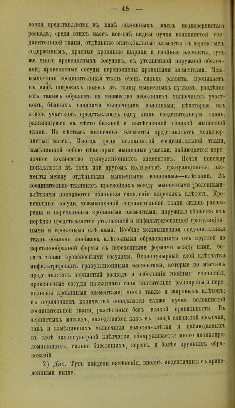 лочка представляется въ видѣ сплошііыхъ массъ мелкозернистаго расиада; среди этихъ массъ кое-гдѣ видны пучки волокнистой сое- динительной ткани, отдѣльиые эпителіальпые элементы съ зернистымъ содержимымъ, красные кровяные шарики и гнойные элементы; тутъ же много кровеносныхъ сосудовъ, съ утолщенной наружной оболоч- кой; кровеносные сосуды переполнены кровяными элементами. Меж- мышечная соединительная ткань очень сильно развита, проникаетъ въ видѣ широкихъ полосъ въ толщу мышечныхъ пучковъ, раздѣляя ихъ такимъ образомъ на множество небольшихъ мышечныхъ участ- ковъ, бѣдныхъ гладкими мышечными волокнами; нѣкоторые изъ этихъ участковъ представляютъ одну лишь соединительную ткань, развившуюся на мѣсто бывшей и вытѣсненной гладкой мышечной ткани. По мѣстамъ мышечные элементы представляютъ мелкозер- нистыя массы. Иногда среди волокнистой соединительной ткани, замѣнившей собою нѣкоторые мышечные участки, наблюдается поря- дочное количество грянуляціонныхъ элементовъ. Почти повсюду попадаются въ томъ или другомъ количествѣ грануляціонные эле- менты между отдѣльныли мышечными волокнами—клѣтками. Въ соединительно-тканныхъ прослойкахъ между мышечными і^волокнами- клѣтками попадаются обильныя скопленія жировыхъ клѣтокъ. Кро- веносные сосуды межмышечной соединительной ткани сильно расши- рены и переполнены кровяными элементами; наружная оболочка ихъ нерѣдко представляется утолщенной и инфильтрированной грануляціон- ными и кровяными клѣтками. Вообще межмышечная соединительная ткань обильно снабжена клѣточными образованіями отъ круглой до веретенообразной формы съ переходными формами между ними, бо- гата также кровеносными сосудами. Околопузырный слой клѣтчатки инфильтрированъ грануляціонными элементами, которые по мѣстамъ представляютъ зернистый распадъ и небольшія гнойныя скопленія; кровеносные сосуды названнаго слоя значительно расширены и пере- полнены кровяными элементами; много также и жировыхъ клѣтокъ; въ порядочномъ количествѣ попадаются также пучки волокнистой соединительной ткани, разсѣянные безъ всякой правильности. Въ зернистыхъ массахъ, находящихся какъ въ толщѣ слизистой оболочки, такъ и замѣнившихъ мышечныя волокна-клѣтки и наблюдаемыхъ въ слоѣ околопузырной клѣтчатки, обнаруживается много двоякопре- ломляющихъ, сильно блестящихъ, зеренъ, и болѣе крупныхъ обра- зованій. 2) Дно. Тутъ найдены измѣненія, вполнѣ индентичныя съ приве- денными выше.