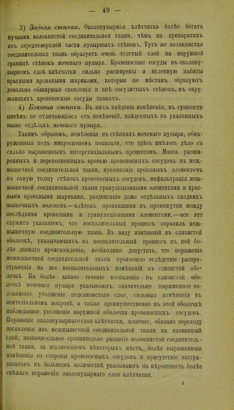 3) Задняя стѣнка. Околопузырная кіѣтчатка болѣе богата пучками волокнистой соединительной ткани, чѣмъ на препаратахъ изъ передневерхней части пузырныхъ стѣнокъ. Тутъ же волокнистая соединительная ткань образуетъ очень толстый слой на наружной границѣ стѣнокъ мочеваго лузыря. Кровеносные сосуды въ околопу- зырномъ слоѣ кдѣтчатки сильно расширены и вплотную набиты красными кровяными шариками, которые по мѣстамъ образуютъ довольно обширныя скопленія и внѣ сосудистыхъ стѣнокъ, въ окру- жающихъ кровеносные сосуды тканяхъ. 4) Боковыя стѣнки. Въ нихъ найдены измѣненія, въ сущности ничѣмъ не отличающіяся отъ измѣненій, найденныхъ въ указанныхъ выше отдѣлахъ мочеваго пузыря. Такимъ образомъ, измѣненія въ стѣпкахъ мочеваго пузыря, обна- руженныя подъ микроскопомъ показали, что здѣсь имѣлось дѣло съ сильно выраніеннымъ интерстиціальнымъ процессомъ. Масса расши- ренныхъ и переполненныхъ кровью кровеносныхъ сосудовъ въ меж- ыышечной соединительной ткани, прониканіе кровяныхъ элементовъ въ самую толщу стѣнокъ кровеносныхъ сосудовъ, инфильтрація меж- мышечной соединительной ткани грануляціонными элементами и крас- ными кровяными шариками, раздвиганіе даже отдѣльныхъ гладкихъ мышечныхъ волоконъ —клѣтокъ проникшими въ промежутки меледу послѣдними кровяными и грануляціоннымн элементами,—все это слуаштъ указаніемъ, что воспалительный процессъ поразилъ ыеж- мышечную соединительную ткань. Въ виду измѣненій въ слизистой оболочкѣ, указывающихъ на воспалительный процессъ въ ней бо- лѣе давняго происхол;денія, необходимо допустить, что пораженіе ыелшышечной соединительной ткани произошло вслѣдствіе распро- страненія на нее воспалительныхъ измѣненій въ слизистой обо- лочкѣ. На болѣе давнее теченіе воспаленія въ слизистой обо- лочкѣ мочеваго пузыря указываютъ: значительно выраженное во- локнистое утолщеніе подслизистаго слоя, спльныя измѣненія въ эпителіальномъ покровѣ, а такліе преимущественно въ этой оболочкѣ наблюдаемое утолщеніе наружной оболочки кровеносныхъ сосудовъ. ІІораженіе околопузырнаго слоя клѣтчатки, конечно, обязано переходу воспаленія изъ межмышечной соединительной ткани на названный слой; незначительное сравнительно развнтіе волокнистой соединитель- ной ткани, за исключеніемъ нѣкоторыхъ мѣстъ^ болѣе выраженвыя измѣненія со стороны кровеносныхъ сосудовъ и присутствіе экстра- вазатовъ въ большомъ количествѣ указываютъ на вѣроятность болѣе свѣліаго пораженія околопузырнаго слоя клѣтчатки. 4