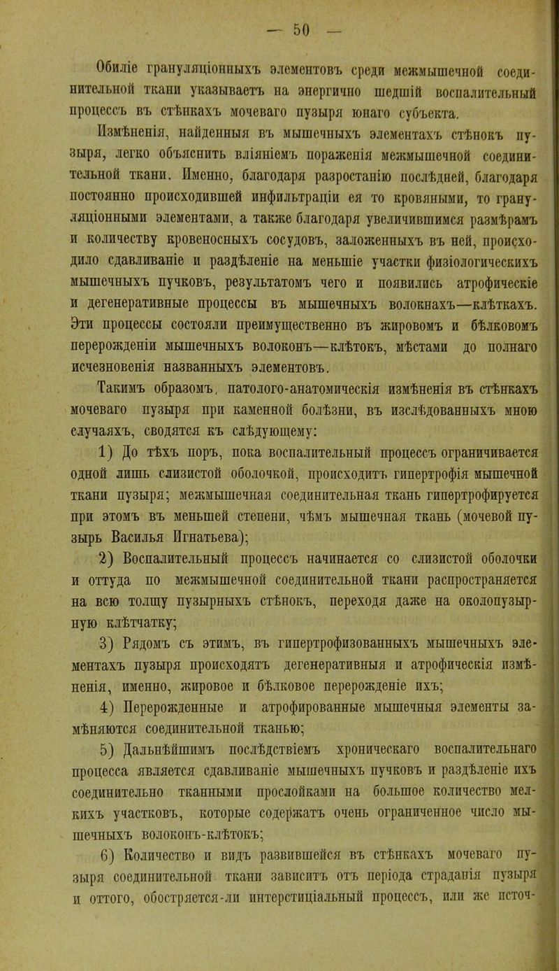 Обиліе грануляціонныхъ элемеитовъ среди межмышечной соеди- нительной ткани указываетъ на энергично шедшій воспалительный процессъ въ стѣнкахъ мочеваго пузыря юнаго субъекта. Измѣненія, найденныя въ мышечныхъ элементахъ стѣнокъ пу- зыря, легко объяснить вліяніемъ пораліенія меаімышечной соедини- тельной ткани. Именно, благодаря разростанію послѣдней, благодаря постоянно происходившей инфильтраціи ея то кровяными, то грану- ляціонными элементами, а также благодаря увеличившимся размѣрамъ и количеству кровеносныхъ сосудовъ, заложенныхъ въ ней, происхо- дило сдавливаніе и раздѣленіе на меньшіе участки физіологическихъ мышечныхъ пучковъ, результатомъ чего и появились атрофическіе и дегенеративные процессы въ мышечныхъ волокнахъ—клѣткахъ. Эти процессы состояли преимущественно въ жировомъ и бѣлковомъ перерожденіи мышечныхъ волоконъ—клѣтокъ, мѣстами до полнаго исчезновенія названныхъ элементовъ. Такимъ образомъ, патолого-анатомическія измѣненія въ стѣнкахъ мочеваго пузыря при каменной болѣзни, въ изслѣдованныхъ мною сдучаяхъ, сводятся къ слѣ дующем у: 1) До тѣхъ поръ, пока воспалительный процессъ ограничивается одной лишь слизистой оболочкой, происходить гипертрофія мышечной ткани пузыря; межмышечная соединительная ткань гипертрофируется при этомъ въ меньшей степени, чѣмъ мышечная ткань (мочевой пу- зырь Василья Игнатьева); 2) Воспалительный процессъ начинается со слизистой оболочки и оттуда по межмышечной соединительной ткани распространяется на всю толщу пузырныхъ стѣнокъ, переходя даже на околопузыр- ную клѣтчатку; 3) Рядомъ съ этимъ, въ гипертрофизованныхъ мышечныхъ эле- ментахъ пузыря происходятъ дегенеративныя и атрофическія измѣ- ненія, именно, жировое и бѣлковое перерожденіе ихъ; 4) Перерожденные и атрофированные мышечныя элементы за- мѣняются соединительной тканью; 5) Дальнѣйшимъ послѣдствіемъ хроническаго воспалительнаго процесса является сдавливаніе мышечныхъ пучковъ и раздѣленіе ихъ соединительно тканными прослойками на большое количество мел- кихъ участковъ, которые содержать очень ограниченное число мы- шечныхъ волоконъ-клѣтокъ; 6) Количество и видъ развившейся въ стѣнкахъ мочеваго пу- зыря соединительной ткани зависитъ отъ періода страдапія пузыря и оттого, обостряется-ли интерстиціальный процессъ, или же псточ-