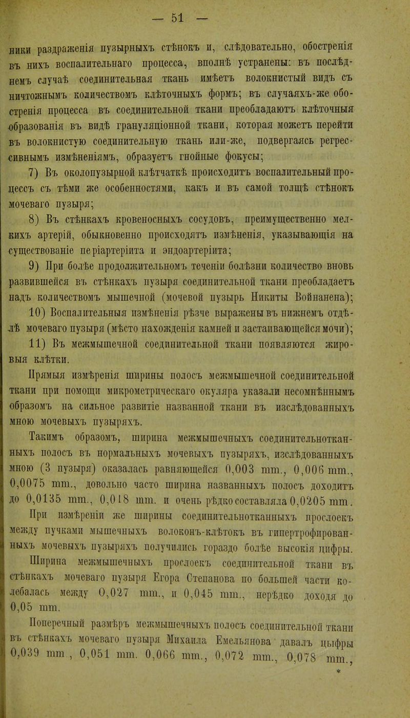 НИКИ раздраженія пузырныхъ стѣнокъ и, слѣдовательно, обостренія въ нихъ воспалительнаго процесса, вполнѣ устранены: въ послѣд- немъ случаѣ соединительная ткань имѣетъ волокнистый видъ съ ничтожнымъ количествомъ клѣточныхъ формъ; въ случаяхъ-же обо- стренія процесса въ соединительной ткани преобладаютъ клѣточныя образованія въ видѣ грануляціонной ткани, которая можетъ перейти въ волокнистую соединительную ткань или-же, подвергаясь регрес- сивнымъ измѣненіямъ, образуетъ гнойные фокусы; 7) Въ околопузырной клѣтчаткѣ происходитъ воспалительный про- цессъ съ тѣми же особенностями, какъ и въ самой толщѣ стѣнокъ мочеваго пузыря; 8) Въ стѣнкахъ кровеносныхъ сосудовъ, преимущественно мел- кихъ артерій, обыкновенно происходятъ измѣненія, указывающія на существованіе не ріартеріита и эндоартеріита; 9) При болѣе продолжительномъ теченіи болѣзни количество вновь развившейся въ стѣнкахъ пузыря соединительной ткани преобладаетъ надъ количествомъ мышечной (мочевой пузырь Никиты Войнанена); 10) Воспалительныя измѣненія рѣзче выражены въ нижнемъ отдѣ- лѣ мочеваго пузыря (мѣсто нахожденія камней и застаивающейся мочи); 11) Въ меншышечной соединительной ткани появляются лшро- выя клѣтки. ІІрямыя измѣренія ширины полосъ межмышечной соединительной ткани при помощи микрометричеекаго окуляра указали несомнѣннымъ образомъ на сильное развитіе названной ткани въ изслѣдованныхъ мною мочевыхъ пузыряхъ. Такимъ образомъ, ширина межмышечныхъ соединптельноткан- ныхъ полосъ въ нормальныхъ мочевыхъ пузыряхъ, изслѣдованныхъ мною (3 пузыря) оказалась равняющейся 0,003 тт., 0,006 тт., 0,0075 тт., довольно часто ширина названныхъ полосъ доходитъ до 0,0135 тт., 0,018 шт. и очень рѣдкосоставляла0,0205 тт. При пзмѣреніи ліе ширины соединительнотканныхъ прослоекъ ме;кду пучками мышечныхъ волоконъ-клѣтокъ въ гипертрофирован- ныхъ мочевыхъ пузыряхъ получились гораздо болѣе высокія цифры. Ширина межмышечныхъ прослоекъ соединительной ткани въ стѣнкахъ мочеваго пузыря Егора Степанова по большей части ко- лебалась между 0,027 тт., п 0,045 тт., нерѣдко доходя до 0,05 тт. Поперечный размѣръ межмышечныхъ полосъ соединительной ткани въ стѣнкахъ мочеваго пузыря Михаила Емельянова давалъ цыфры 0,039 тт , 0,051 тт. 0,066 тт., 0,072 тт., 0,078 тт.