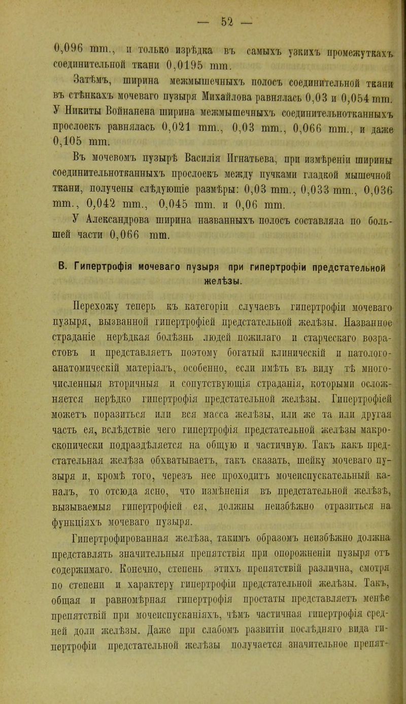 0,096 тт., и только изрѣдка въ самыхъ узкихъ промежутках!, соединительной ткани 0,0195 тт. Затѣмъ, ширина межмышечныхъ полосъ соединительной ткани въ стѣнкахъ мочеваго пузыря Михайлова равня.лась 0,03 и 0,054 тт. У Никиты Войнанена ширина мелшышечныхъ соединительнотканныхъ прослоекъ равнялась 0,021 тт., 0,03 тт., 0,066 тт., и даже 0,105 тт. Въ мочевомъ пузырѣ Василія Игнатьева, при измѣреніи ширины соединительнотканныхъ прослоекъ между пучками гладкой мышечной ткани, получены слѣдуіощіе размѣры: 0,03 тт., 0,033 тт., 0,036 тт., 0,042 тт., 0,045 тт. и 0,06 тт. У Александрова ширина названныхъ полосъ составляла по боль- шей части 0,066 тт. В. Гипертрофія мочеваго пузыря при гипертрофіи предстательной желѣзы. Перехояіу теперь къ категорін случаевъ гипертрофіи мочеваго пузыря, вызванной гипертрофіей предстательной желѣзы. Названное страданіе нерѣдкая болѣзнь людей пожилаго и старческаго возра- стовъ и представляетъ поэтому богатый клиническій и патолого- анатомическій матеріалъ, особенно, если имѣть въ виду тѣ много- численныя вторичныя и сопутствующія страданія, которыми ослож- няется нерѣдко гипертрофія предстательной желѣзы. Гипертрофіей можетъ поразиться или вся масса ліелѣзы, или іке та или другая часть ея, вслѣдствіе чего гипертрофія предстательной желѣзы макро- скопически подраздѣляется на общую и частичную. Такъ какъ пред- стательная ліелѣза обхватываетъ, такъ сказать, шейку мочеваго пу- зыря и, кромѣ того, черезъ нее проходитъ мочеиспускательный ка- налъ, то отсюда ясно, что измѣненія въ предстательной н^елѣзѣ, вызываемыя гипертрофіей ея, доллшы неизбѣжно отразиться на функціяхъ мочеваго пузыря. Гипертрофированная же,ііѣза, такимъ образомъ неизбѣжно доласна представлять значительныя препятствія при опороншеніи пузыря отъ содержимаго. Конечно, степень этихъ препятствій различна, смотря по степени и характеру гипертрофіи предстательной желѣзы. Такъ, общая и равномѣрная гипертрофія простаты представляетъ менѣе препятствій при мочсиспусканіяхъ, чѣмъ частичная гипертрофія сред- ней доли ліелѣзы. Даліе при слабомъ развитіи послѣдняго вида ги- пертрофіи предстательной желѣзы получается значительное препят-
