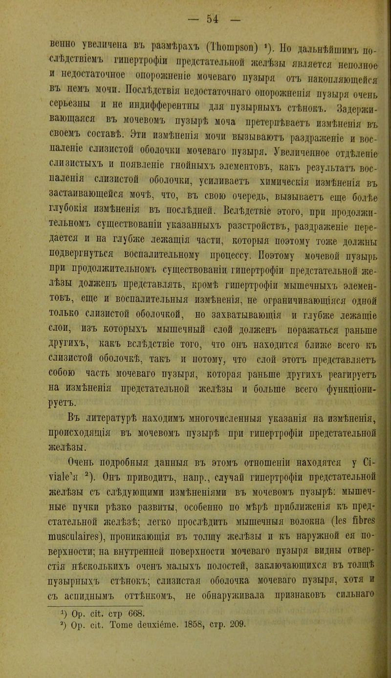 венно увеличена въ размѣрахъ (ТЬошрзоп) Но дальнѣйшиыъ по- слѣдствіемъ гипертрофіи предстательной желѣзы является неполное и недостаточное опорожненіе мочеваго пузыря о'гь накопляющейся въ немъ мочи. Послѣдствія недостаточнаго онорожненія пузыря очень серьезны и не индифферентны для нузырныхъ стѣнокъ. Задержи- вающаяся въ мочевомъ пузырѣ моча нретерпѣваегь измѣненія въ своемъ составѣ. Эти измѣненія мочи вызываютъ раздра;ісеніе и вос- паленіе слизистой оболочки мочеваго пузыря. Увеличенное отдѣленіе слизистыхъ и появленіе гнойныхъ элементовъ, какъ результаіъ вос- паленія слизистой оболочки, усиливаетъ химическія измѣненія въ застаивающейся мочѣ, что, въ свою очередь, вызываетъ еще болѣе глубокія измѣненія въ послѣдней. Вслѣдствіе этого, при продолжи- тельномъ существованіи указанныхъ разстройствъ, раздраженіе пере- дается и на глубже леліащія части, которыя поэтому тоже должны подвергнуться воспалительному процессу. Поэтому мочевой пузырь при продолжительномъ существованіи гинертрофіи предстательной же- лѣзы долженъ представлять, кромѣ гипертрофіи мышечныхъ элемен- товъ, еще и воспалительныя измѣненія, не ограничивающіяся одной только слизистой оболочкой, но захватывающія и глубже лежащіе слои, изъ которыхъ мышечный слой долженъ поражаться раньше другихъ, какъ вслѣдствіе того, что онъ находится блилсе всего къ слизистой оболочкѣ, такъ и потому, что слой этотъ представляетъ собою часть мочеваго пузыря, которая раньше другихъ реагируетъ на измѣненія предстательной желѣзы и больше всего функціони- руетъ, Въ литературѣ находимъ многочисленныя указанія на измѣненія, происходящія въ мочевомъ пузырѣ при гипертрофіи предстательной ліелѣзы. Очень подробныя данныя въ этомъ отношеніи находятся у Сі- ѵіа1е'я ^). Онъ приводитъ, напр., случай гипертрофіи предстательной желѣзы съ слѣдующими измѣненіями въ мочевомъ пузырѣ: мышеч- ные пучки рѣзко развиты, особенно по мѣрѣ приблилсенія къ пред- стательной л;елѣзѣ; легко прослѣдить мышечныя волокна (Іез ГіЬгез тизсиіаігез), нроникающія въ толщу желѣзы и къ наружной ея по- верхности; на внутренней поверхности мочеваго пузыря видны отвер- стія нѣсколькихъ оченъ малыхъ полостей, заключающихся въ толщѣ пузыриыхъ стѣнокъ; слизистая оболочка мочеваго пузыря, хотя и съ аспиднымъ оттѣнкомъ, не обнарулшвала признаковъ сильнаго Ор. сіі. стр 668. Ор. сіі. Тоте йепхіёте. 1858, стр. 209.