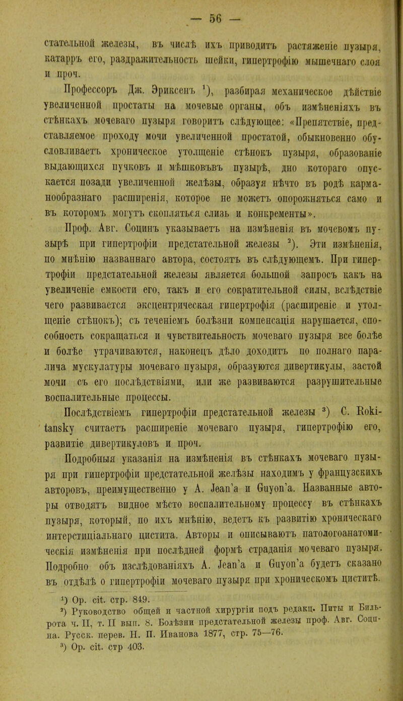 стателыіой железы, въ чиелѣ ихъ приводить растяженіе пузыря, катарръ его, раздражительность шейки, гипертрофію мышечнаго с.шя и проч. Профессоръ Дж. Эриксенъ разбирая механическое дѣйствіе увеличенной простаты на мочевые органы, объ измѣненіяхъ въ стѣнкахъ мочеваго пузыря говорить слѣдующее: «Препятствіе, пред- ставляемое проходу мочи увеличенной простатой, обыкновенно обу- словливаетъ хроническое утолщеніе стѣнокъ пузыря, образованіе выдающихся пучковъ и мѣшковъвъ пузырѣ, дно котораго опус- кается позади увеличенной желѣзы, образуя нѣчто въ родѣ карма- нообразнаго расширенія, которое не можетъ опоролшяться само и въ которомъ могутъ скопляться слизь и конкременты». Проф. Авг. Социнъ указываетъ на измѣненія въ мочевомъ пу- зырѣ при гипертрофіи предстательной железы ^), Эти измѣнепія, по мнѣнію названеаго автора, состоятъ въ слѣдующемъ. При гипер- трофии предстательной железы является большой запросъ какъ на увеличеніе емкости его, такъ и его сократительной силы, вслѣдствіе чего развивается эксцентрическая гипертрофія (расширеніе и утол- щеніе стѣнокъ); съ теченіемъ болѣзни компенсація нарушается, спо- собность сокращаться и чувствительность мочеваго пузыря все болѣе и болѣе утрачиваются, наконецъ дѣло доходитъ по полнаго пара- лича мускулатуры мочеваго пузыря, образуются дивертикулы, застой мочи съ его послѣдствіями, или же развиваются разрушительные воспалительные процессы. Послѣдствіемъ гипертрофіи предстательной железы С. Кокі- Іапзку считаетъ расширеніе мочеваго пузыря, гипертрофію его, развитіе дивертикуловъ и проч. Подробныя указанія на измѣненія въ стѣнкахъ мочеваго пузы- ря при гипертрофіи предстательной желѣзы находимъ у французскихъ авторовъ, преимущественно у А. Деап'а и виуоп'а. Названные авто- ры отводятъ видное мѣсто воспалитсньному процессу въ стѣнкахъ пузыря, который, по ихъ мнѣнію, ведетъ къ развитію хроническаго интерстиціальнаго цистита. Авторы и описываютъ патологоанатоми- ческія измѣненія при послѣдней формѣ страданія мочеваго пузыря. Подробно объ изслѣдованіяхъ А. ^еап'а и Оиуоп'а будетъ сказано въ отдѣлѣ о гипертрофіи мочеваго пузыря при хроническомъ циститѣ. 1) Ор. сіі. стр. 849. ') Руководство общей и частной хирургін подъ редакц. Питы и Биль- рота ч. II, т. II вып. 8. Болѣзни предстательной железы проф. Авг. Соцп- на. Русск. перев. Н. П. Иванова 1877, стр. 75—76. 3) Ор. сіі. стр 403.