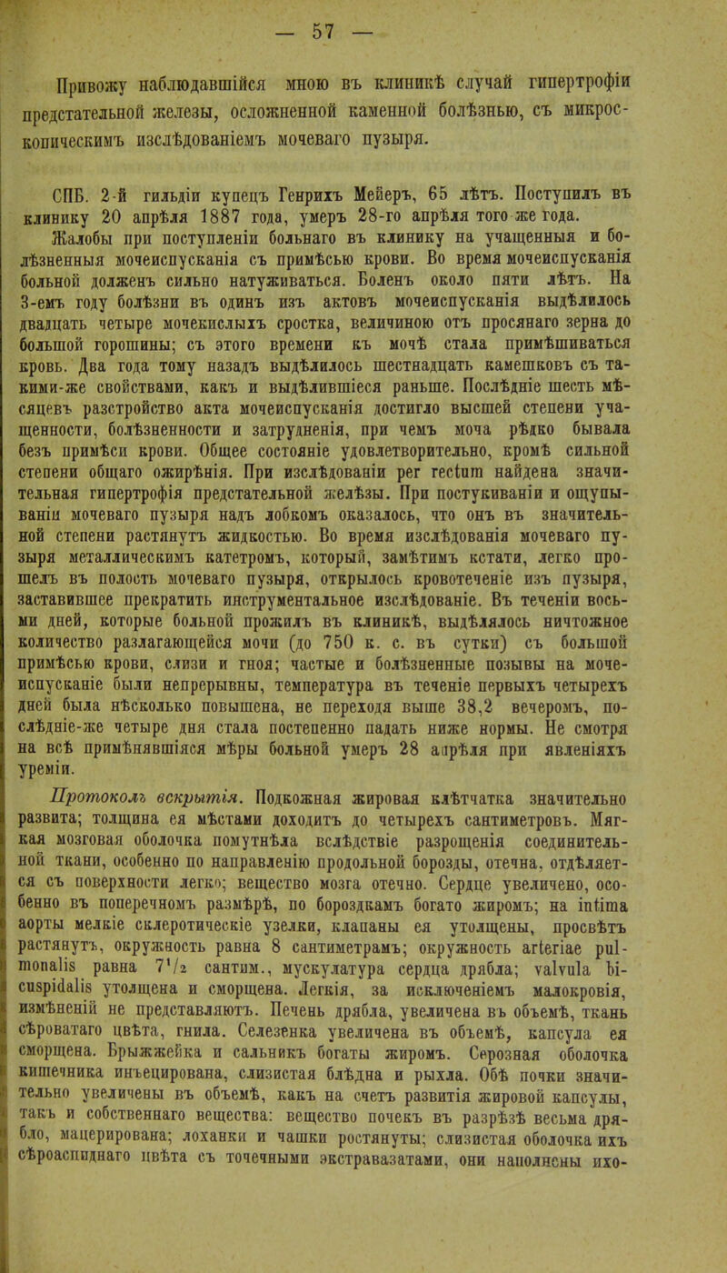 Привожу наблюдавшійся мною въ клиникѣ случай гипертрофіи предстательной железы, осложненной каменной болѣзнью, съ микрос- копическимъ изслѣдованіемъ моадваго пузыря. СПБ. 2-й гильдіи купецъ Генриіъ Меиеръ, 65 лѣтъ. Поступилъ въ клинику 20 апрѣля 1887 года, умеръ 28-го апрѣля того же года. Жалобы при поступленіи больнаго въ клинику на учащенныя и бо- лѣзненныя мочеиспусканіа съ примѣсью крови. Во время мочеиспусканія больной долженъ сильно натуживаться. Боленъ около пяти лѣтъ. На З-емъ году болѣзни въ одинъ шъ актовъ мочеиспусканія выдѣлилось двадцать четыре мочекислыіъ сростка, величиною отъ просянаго .черна до большой горошины; съ этого времени къ мочѣ стала примѣшиваться кровь. Два года тому назадъ выдѣлилось шестнадцать камешковъ съ та- кимй-же свойствами, какъ и выдѣлившіеся раньше. Послѣдніе шесть мѣ- сяцевъ разстройство акта мочеиспусканія достигло высшей степени уча- щенности, болѣзненности и затрудненія, при чемъ моча рѣдко бывала безъ примѣси крови. Общее состояніе удовлетворительно, кромѣ сильной степени общаго ожирѣнія. При изслѣдованіи рег гесіига найдена значи- тельная гипертрофія предстательной желѣзы. При постукиваніи и ощупы- ваніи мочеваго пузыря надъ лобкомъ оказалось, что онъ въ значитель- ной степени растянутъ жидкостью. Во время изслѣдованія мочеваго пу- зыря металлическимъ катетромъ, который, замѣтимъ кстати, легко про- шелъ въ полость мочеваго пузыря, открылось кровотеченіе изъ пузыря, заставившее прекратить инструментальное изслѣдованіе. Въ теченіи вось- ми дней, которые больной прожилъ въ клиникѣ, выдѣлялось ничтожное количество разлагающейся мочи (до 750 к. с. въ сутки) съ большой примѣсью крови, слизи и гноя; частые и болѣзненные позывы на моче- испусканіе были непрерывны, температура въ теченіе первыхъ четырехъ дней была нѣсколько повышена, не переходя выше 38,2 вечеромъ, по- слѣдніе-же четыре дня стала постепенно падать ниже нормы. Не смотря на всѣ примѣяявшіяся мѣры больной умеръ 28 аарѣля при явленіяіъ уреміи. Протоколу» вскрытья. Подкожная жировая клѣтчатка значительно развита; толщина ея мѣстами доходитъ до четырехъ сантиметровъ. Мяг- кая мозговая оболочка помутнѣла вслѣдствіе разрощенія соединитель- ной ткани, особенно по направленію продольной борозды, отечна, отдѣляет- ся съ поверхности легко; вещество мозга отечно. Сердце увеличено, осо- бенно въ поперечноыъ разыѣрѣ, по боро.здкамъ богато жиромъ; на іпііша аорты мелкіе склеротическіе узелки, клапаны ея утолщены, просвѣтъ растянутъ, окружность равна 8 сантиметрамъ; окружность агіегіае риі- топаііз равна ІЧг сантим., мускулатура сердца дрябла; ѵаіѵпіа М- си8рі(1а1І8 утолщена и сморщена. Легкія, за исключеніемъ малокровія, шмѣненій не представляютъ. Печень дрябла, увеличена въ объемѣ, ткань сѣроватаго цвѣта, гнила. Селезенка увеличена въ объемѣ, капсула ея сморщена. Брыжжейка и сальникъ богаты жиромъ. Серозная оболочка кишечника инъецирована, слизистая блѣдна и рыхла. Обѣ почки значи- тельно увеличены въ объемѣ, какъ на счетъ развитія жировой капсулы, такъ и собственнаго вещества: вещество почекъ въ разрѣзѣ весьма дря- бло, мацерирована; лоханки и чашки ростянуты; слизистая оболочка ихъ сѣроасппднаго цвѣта съ точечными экстравазатами, они наполнены ихо-