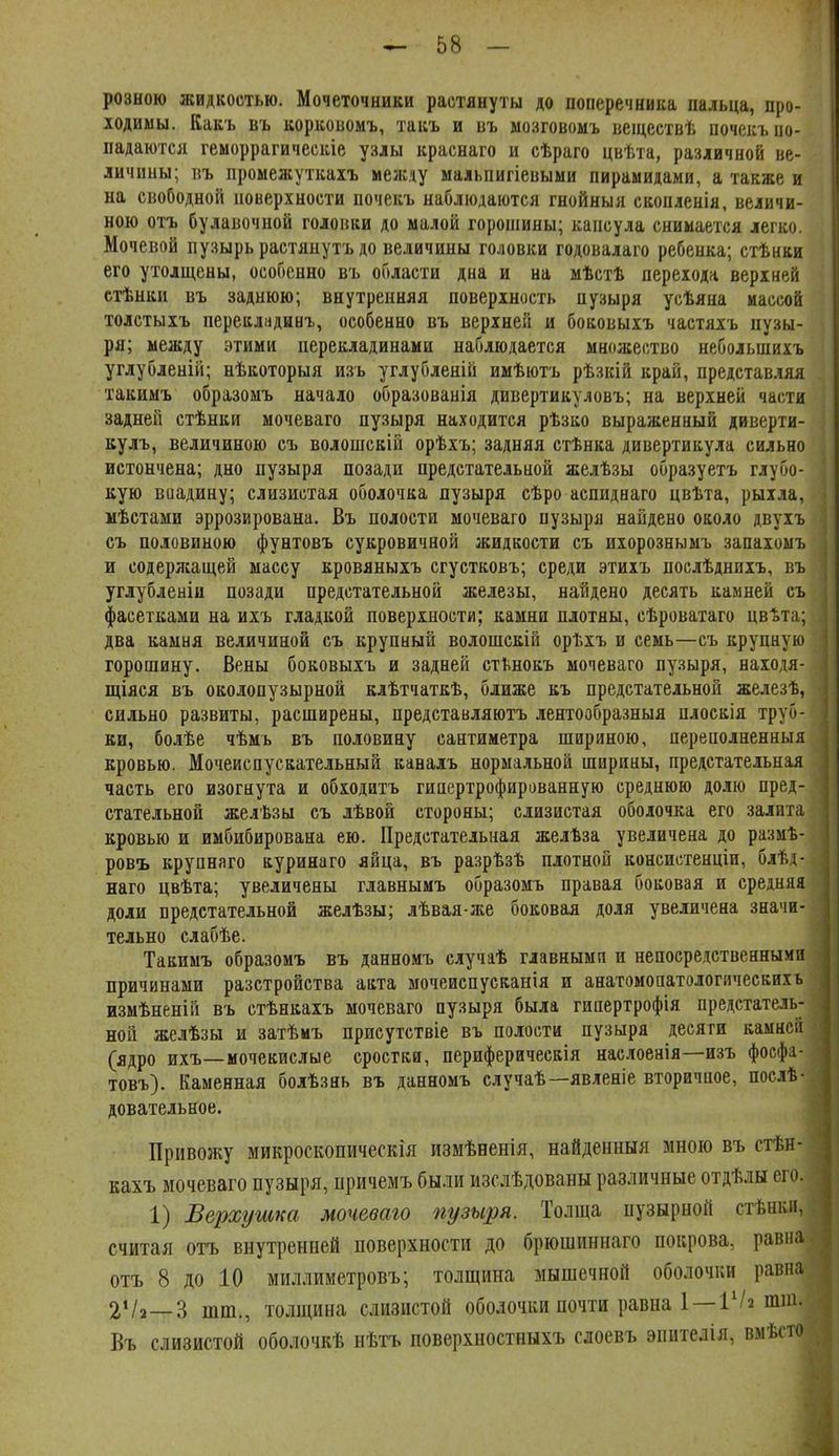 розною жидкостью. Мочеточники растянуты до поперечника пальца, про- 10ДИМЫ. Какъ въ коркоиомъ, такъ и въ ыозговомъ веществѣ почекъио- падаются геморрагическіе узды краснаго и сѣраго цвѣта, различной ве- личины; въ промежуткахъ мезкду мальпигіевыми пирамидами, а также и на свободной новерхности почекъ наблюдаются гнойныя скопленія, величи- ною отъ булавочной головки до малой горошины; капсула снимается легко. Мочевой пузырь растянуть до величины головки годовалаго ребенка; стѣнки его утолщены, особенно въ области дна и на мѣстѣ перехода верхней стѣнки въ заднюю; внутренняя поверхность пузыря усѣяна массой толетыхъ перекладинг, особенно въ верхней и боковыхъ частяхъ пузы- ря; между этими перекладинами наблюдается множество небольшихъ углубленій; нѣкоторыя изъ углубленій имѣютъ рѣзісій край, представляя такимъ образомъ начало образованія дивертикуловъ; на верхней части задней стѣнки мочеваго пузыря находится рѣзко выраженный диверти- вулъ, величиною съ волошскій орѣхъ; задняя стѣнка дивертикула сильно истончена; дно пузыря позади предстательной желѣзы образуетъ глубо- кую воадину; слизистая оболочка пузыря сѣро аепиднаго цвѣта, рыхла, мѣстами эррозирована. Въ полости мочеваго пузыря найдено около двухъ съ половиною фунтовъ сукровичной жидкости съ ихорознымъ запахомъ и содерлсащей массу кровяныхъ сгустковъ; среди этихъ послѣднихъ, въ углубленіи позади предстательной железы, найдено десять камней съ фасетками на ихъ гладкой поверхности; камни плотны, сѣроватаго цвота; два камня величиной съ крупный волошскій орѣхъ и семь—съ крупную горошину. Вены боковыхъ и задней сті^нокъ мочеваго пузыря, находя- щіяся въ околопузырной клѣтчаткѣ, ближе къ предстательной железѣ, сильно развиты, расширены, представляютъ лентообразный плоскія труб- ки, болѣе чѣмъ въ половину сантиметра шириною, переполненныя кровью. Мочеиспускательный каналъ нормальной ширины, предстательная часть его изогнута и обходитъ гиаертрофированную среднюю долю пред- стательной желѣзы съ лѣвой стороны; слизистая оболочка его залита кровью и имбибирована ею. Предстательная желѣза увеличена до размѣ- ровъ крупнаго куринаго яйца, въ разрѣзѣ плотной консистенціи, блѣд- наго цвѣта; увеличены главнымъ образомъ правая боковая и средняя доли предстательной желѣзы; лѣвая-же боковая доля увеличена значи- тельно слабѣе. Такимъ образомъ въ данномъ случаѣ главными и непосредственными причинами разстройства акта мочеиспусканія и анатомопатологичеекихь измѣненій въ стѣнкахъ мочеваго пузыря была гиаертрофія предстатель- ной жедѣзы и затѣмъ присутствіе въ полости пузыря десяги камней (ядро ихъ—мочекислые сростки, периферическія наслоенія—изъ фосфа- товъ). Каменная болѣзнь въ данномъ случаѣ—явленіе вторичное, послѣ- довательное. Привожу микроскопическія измѣеенія, найденныя мною въ стѣн- кахъ мочеваго пузыря, иричемъ были изслѣдованы различные отдѣлы его. 1) Верхушка мочеваго пузыря. Толща пузырной стѣшш, считая отъ внутренней поверхности до брюшпннаго покрова, равна отъ 8 до 10 миллиметровъ; толщина мышечной оболочки равна 2Ѵ2—3 тт., толщина слизистой оболочки почти равна 1—Гшш. Въ слизистой оболочкѣ нѣтъ поверхностныхъ слоевъ эпителія, вмѣпо