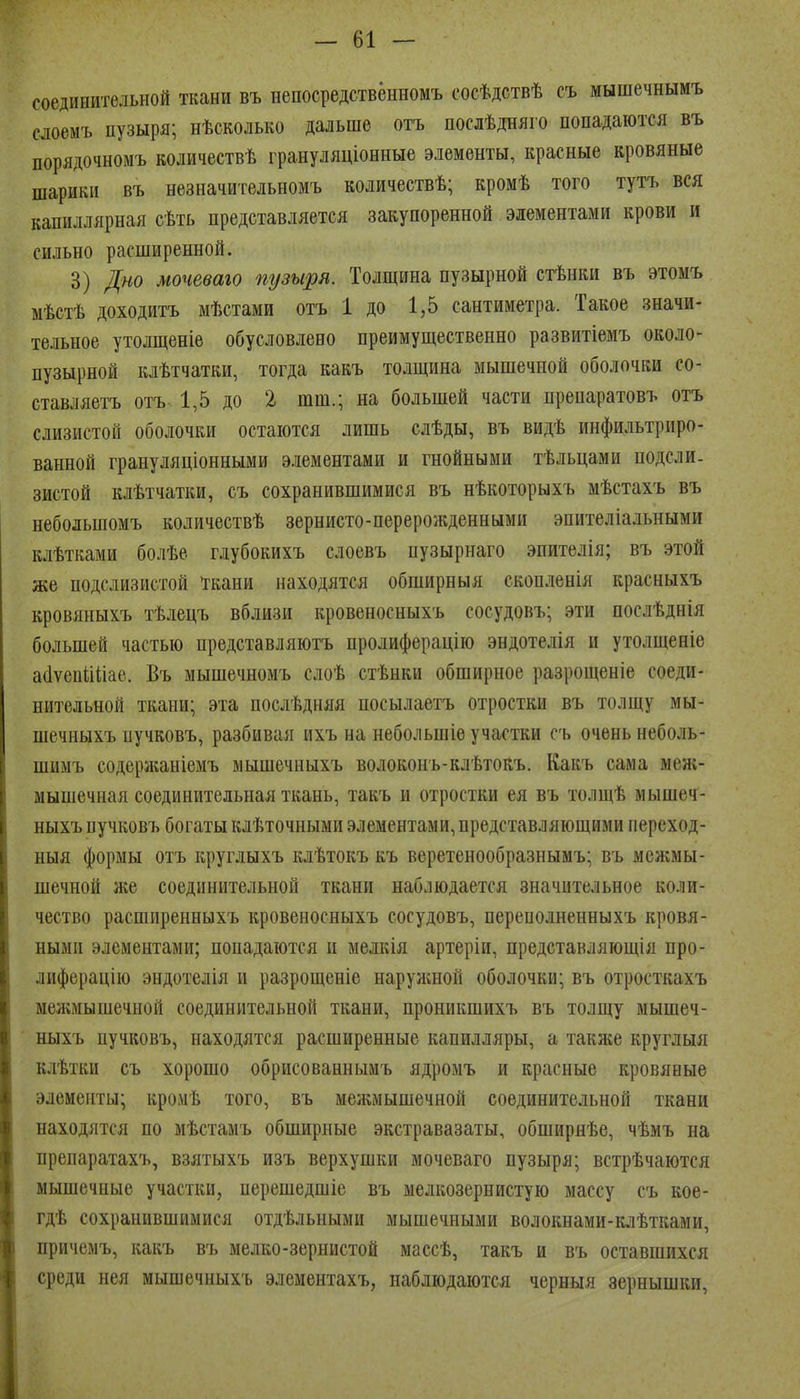 соединительной ткани въ непосредственномъ сосѣдствѣ съ мышечнымъ сдоемъ пузыря; нѣсколько дальше отъ послѣдняго попадаются въ порядочномъ количествѣ грануляціонные элементы, красные кровяные шарики въ незначительномъ количествѣ; кромѣ того тутъ вся капиллярная сѣть представляется закупоренной элементами крови и сильно расширенной. 3) Д«о мочеваго пузыря. Толщина пузырной стѣнки въ этомъ мѣстѣ доходитъ мѣстами отъ 1 до 1,5 сантиметра. Такое значи- тельное утолщеніе обусловлено преимущественно развитіемъ около- пузырной клѣтчатки, тогда какъ толщина мышечной оболочки со- ставляетъ отъ 1,5 до 2 шт.; на большей части препаратовъ отъ слизистой оболочки остаются лишь слѣды, въ видѣ инфильтриро- ванной грануляціонными элементами и гнойными тѣльцами подсли. зистой клѣтчатки, съ сохранившимися въ нѣкоторыхъ мѣстахъ въ небольшомъ количествѣ зернисто-перерожденными эпителіальными клѣтками болѣе глубокихъ слоевъ пузырнаго эпителія; въ этой же подслизистой ^кани находятся обширныя скопленія красныхъ кровяныхъ тѣлецъ вблизи кровеносныхъ сосудовъ; эти послѣднія большей частью представляютъ пролиферацію эндотелія и утолщеніе аіІѵепіШае. Въ мышечномъ слоѣ стѣнки обширное разрощеніе соеди- нительной ткани; эта послѣдияя посылаетъ отростки въ толщу мы- шечныхъ пучковъ, разбивая ихъ на небольшіе участки съ очень неболь- шимъ содержаніемъ мышечныхъ волоконъ-клѣтокъ. Какъ сама меж- мышечная соединительная ткань, такъ и отростки ея въ толщѣ мышеч- ныхъ пучковъ богаты клѣточными элементами, представляющими переход- ныя формы отъ круглыхъ клѣтокъ къ веретенообразнымъ; въ межмы- шечной же соединительной ткани наблюдается значительное коли- чество расширенныхъ кровеносныхъ сосудовъ, переполненныхъ кровя- ными элементами; попадаются и мелкія артеріи, предстакляющія про- лиферацію эндотелія и разрощеніе наруашой оболочки; въ отросткахъ менімышечной соединительной ткани, проникшихъ въ толщу мышеч- ныхъ пучковъ, находятся расширенные капилляры, а такя^е круглыя клѣтки съ хорошо обрисованныиъ ядромъ и красные кровяные элементы; кромѣ того, въ мелгмышечной соединительной ткани находятся по мѣстамъ обширные экстравазаты, обширнѣе, чѣмъ на препаратахъ, взятыхъ изъ верхушки мочеваго пузыря; встрѣчаются мышечные участки, перешедшіе въ мелкозернистую массу съ кое- гдѣ сохранившимися отдѣльными мышечными волокнами-клѣтками, причемъ, какъ въ мелко-зернистой массѣ, такъ и въ оставшихся среди нея мышечныхъ элемеитахъ, наблюдаются черныя зернышки,