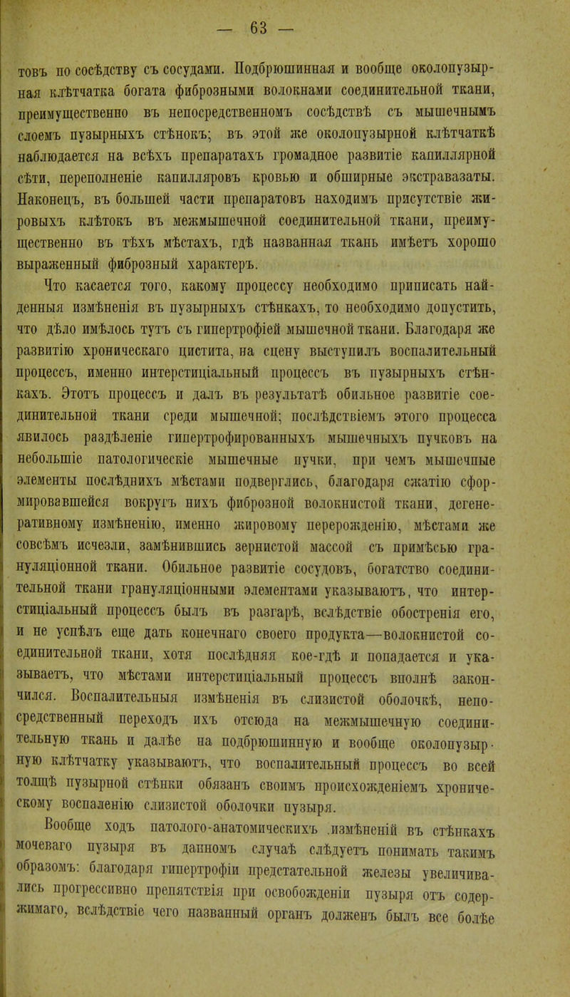 товъ по сосѣдству съ сосудами. Подбріошинная и вообще околопузыр- ная кяѣтчатка богата фиброзными волокнами соединительной ткани, преимущественно въ непосредственномъ сосѣдствѣ съ мышечнымъ слоемъ пузырныхъ стѣнокъ; въ этой же околопузырной клѣтчаткѣ наблюдается на всѣхъ препаратахъ громадное развитіе капиллярной сѣти, переполненіе капилляровъ кровью и обширные экстравазаты. Наконецъ, въ большей части препаратовъ находимъ присутствіе л;и- ровыхъ клѣтокъ въ мелшышечной соединительной ткани, преиму- щественно въ тѣхъ мѣстахъ, гдѣ названная ткань имѣетъ хорошо выраженный фиброзный характеръ. Что касается того, какому процессу необходимо приписать най- денныя измѣненія въ пузырныхъ стѣнкахъ, то необходимо допустить, что дѣло имѣлось тутъ съ гипертрофіей мышечной ткани. Благодаря же развитію хроническаго цистита, на сцену выступилъ воспалительный процессъ, именно интерстиціальный процессъ въ пузырныхъ стѣн- кахъ. Этотъ процессъ и далъ въ результатѣ обильное развитіе сое- динительной ткани среди мышечной; послѣдствіемъ этого процесса явилось раздѣленіе гипертрофированныхъ мышечныхъ пучковъ на небольшіе патологическіе мышечные пучки, при чемъ мышечные элементы послѣднихъ мѣстами подверглись, благодаря слсатію сфор- мировавшейся вокругъ нихъ фиброзной волокнистой ткани, дегене- ративному измѣненію, именно ікировому перерожденію, мѣстами лее совсѣмъ исчезли, замѣнившись зернистой массой съ примѣсью гра- нуляціонной ткани. Обильное развитіе сосудовъ, богатство соедини- тельной ткани грану.ііяціонными элементами указываютъ, что интер- стиціальный процессъ былъ въ разгарѣ, вслѣдствіе обостренія его, и не успѣлъ еще дать конечнаго своего продукта—волокнистой со- единительной ткани, хотя послѣдняя кое-гдѣ и попадается и ука- зываетъ, что мѣстами интерстиціальный процессъ вполнѣ закон- чился. Воспалительныя измѣненія въ слизистой оболочкѣ, непо- средственный переходъ ихъ отсюда на межмышечную соедини- тельную ткань и далѣе на подбрюшинную и вообще околопузыр- ную клѣтчатку указываютъ, что воспалительный процессъ во всей толщѣ пузырной стѣнки обязанъ своимъ происхоліденіемъ хрониче- скому воспаленію слизистой оболочки пузыря. Вообще ходъ патолого-анатомическихъ измѣненій въ стѣикахъ мочеваго пузыря въ дапномъ случаѣ слѣдуетъ понимать такимъ образомъ: благодаря гипертрофіи предстательной железы увеличива- лись прогрессивно препятствія при освобожденіи пузыря отъ содер- жимаго, вслѣдствіе чего названный органъ долженъ былъ все болѣе