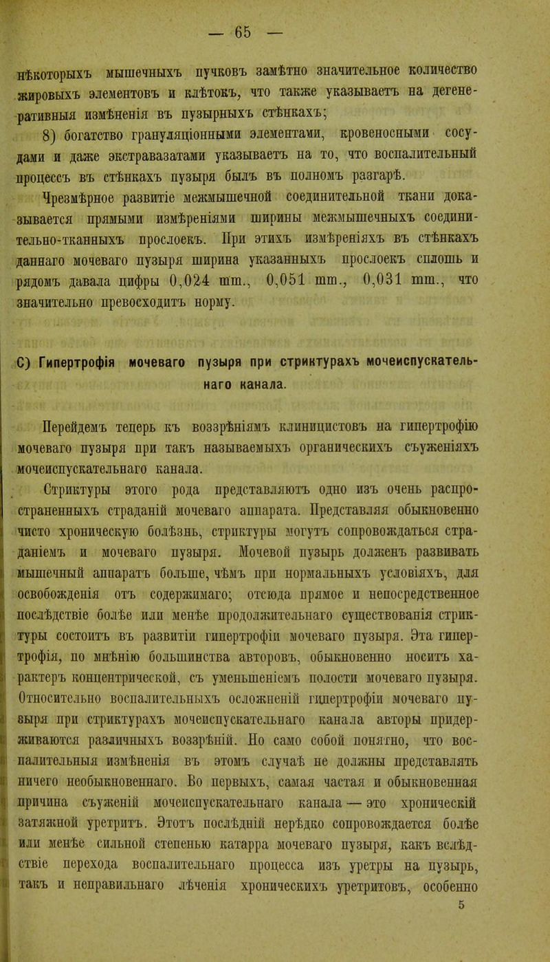 нѣкоторыхъ мышечныхъ пучковъ замѣтно значительное количество жировыхъ элементовъ и клѣтокъ, что также указываетъ на дегене- ративныя измѣненія въ пузырныхъ стѣнкахъ; 8) богатство грануляціонными элементами, кровеносными сосу- дами и даже экстравазатами указываетъ на то, что воспалительный процессъ въ стѣнкахъ пузыря былъ въ полномъ разгарѣ. Чрезмѣрное развитіе межмышечной соединительной ткани дока- зывается прямыми измѣреніями ширины межмышечныхъ соедини- тельно-тканныхъ прослоекъ. При этихъ измѣреніяхъ въ стѣнкахъ даннаго мочеваго пузыря ширина указанныхъ прослоекъ сплошь и рядомъ давала цифры 0,024 шт., 0,051 шш., 0,031 тт., что значительно превосходитъ норму. С) Гипертрофія мочеваго пузыря при стриктурахъ мочеиспускатель- наго канала. Перейдемъ теперь къ воззрѣніямъ клиницистовъ на гипертрофію мочеваго пузыря при такъ называемыхъ органическихъ съуженіяхъ мочеиспускательнаго канала. Стриктуры этого рода представляютъ одно изъ очень распро- страненныхъ страданій мочеваго аппарата. Представляя обыкновенно чисто хроническую болѣзнь, стриктуры могутъ сопровождаться стра- даніемъ и мочеваго пузыря. Мочевой пузырь долл;енъ развивать мышечный аппаратъ больше, чѣмъ при нормальныхъ условіяхъ, для освобожденія отъ содержимаго; отсюда прямое и непосредственное послѣдствіѳ болѣе или менѣе продолжительнаго существованія стрик- туры состоитъ въ развитіи гипертрофіи мочеваго пузыря. Эта гинер- трофія, по мнѣнію большинства авторовъ, обыкновенно носитъ ха- -рактеръ концентрической, съ уменьшеніемъ полости мочеваго пузыря. Относительно воспалительныхъ осложненій гішертрофіи мочеваго пу- 8ыря при стриктурахъ мочеиспускательнаго канала авторы придер- живаются различныхъ воззрѣній. По само собой понятно, что вос- палительныя измѣненія въ этомъ случаѣ не должны представлять ничего необыкновеннаго. Во первыхъ, самая частая и обыкновенная причина съуженій мочеиспускательнаго канала — это хроническій затяашой уретритъ. Этотъ послѣдній нерѣдко сопровождается болѣе иди менѣе сильной степенью катарра мочеваго пузыря, какъ вслѣд- ствіе перехода воспалительнаго процесса изъ уретры на пузырь, такъ и неправильнаго лѣченія хроническихъ уретритовъ, особенно 5