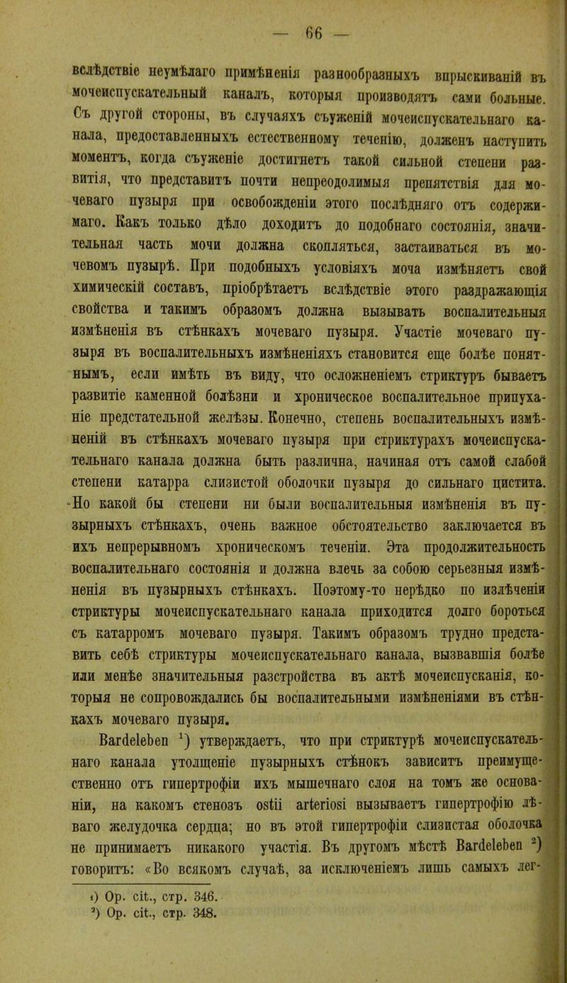 вслѣдствіе неумѣлаго примѣненія разеообразныхъ впрыскиваній въ мочеиспускательный каналъ, которыя производятъ сами больные. Съ другой стороны, въ случаяхъ съуженій мочеисиускательнаго ка- нала, предоставленныхъ естественному теченію, долженъ наступить моментъ, когда съуженіе достигнетъ такой сильной степени раз- витія, что представитъ почти непреодолимыя препятствія для мо- чеваго пузыря при освобожденіи этого послѣдняго отъ содержи- маго. Какъ только дѣло доходитъ до подобнаго состоянія, значи- тельная часть мочи должна скопляться, застаиваться въ мо- чевомъ пузырѣ. При подобныхъ условіяхъ моча измѣняетъ свой химическій составъ, пріобрѣтаетъ вслѣдствіе этого раздражающія свойства и такимъ образомъ должна вызывать воспалительныя измѣненія въ стѣнкахъ мочеваго пузыря. Участіе мочеваго пу- зыря въ воспалительныхъ измѣненіяхъ становится еще болѣе понят- нымъ, если имѣть въ виду, что осложненіемъ стриктуръ бываетъ развитіе каменной бодѣзни и хроническое воспалительное припуха- ніе предстательной желѣзы. Конечно, степень воспалительныхъ измѣ- неній въ стѣнкахъ мочеваго пузыря при стриктурахъ мочеисиуска- тельнаго канала должна быть различна, начиная отъ самой слабой степени катарра слизистой оболочки пузыря до сильнаго цистита. -Но какой бы степени ни были воспалительныя измѣненія въ пу- зырныхъ стѣнкахъ, очень важное обстоятельство заключается въ ихъ непрерывномъ хроническомъ теченіи. Эта продолжительность воспалительнаго состоянія и должна влечь за собою серьезныя измѣ- ненія въ пузырныхъ стѣнкахъ. Поэтому-то нерѣдко по излѣченіи стриктуры мочеисиускательнаго канала приходится долго бороться съ катарромъ мочеваго пузыря. Такимъ образомъ трудно предста- вить себѣ стриктуры мочеисиускательнаго канала, вызвавшія болѣе иди менѣе значительныя разстройства въ актѣ мочеиспусканія, ко- торыя не сопровождались бы воспалительными измѣненіями въ стѣн- кахъ мочеваго пузыря, ВагсІеІеЬеп утверждаетъ, что при стриктурѣ мочеисиускатель- наго канала утолщеніе пузырныхъ стѣнокъ зависитъ преимуще- ственно отъ гипертрофіи ихъ мышечнаго слоя на томъ же основа- ніи, на какомъ стенозъ озйі агіегіозі вызываетъ гипертрофію лѣ- ваго желудочка сердца; но въ этой гипертрофіи слизистая оболочка не принимаетъ никакого участія. Въ другомъ мѣстѣ ВагсІеІеЬеп ) говоритъ: «Во всякомъ случаѣ, за исключеніенъ лишь самыхъ лег- 0 Ор. сіі;., стр. 346. Ор. сіі., стр. 348.