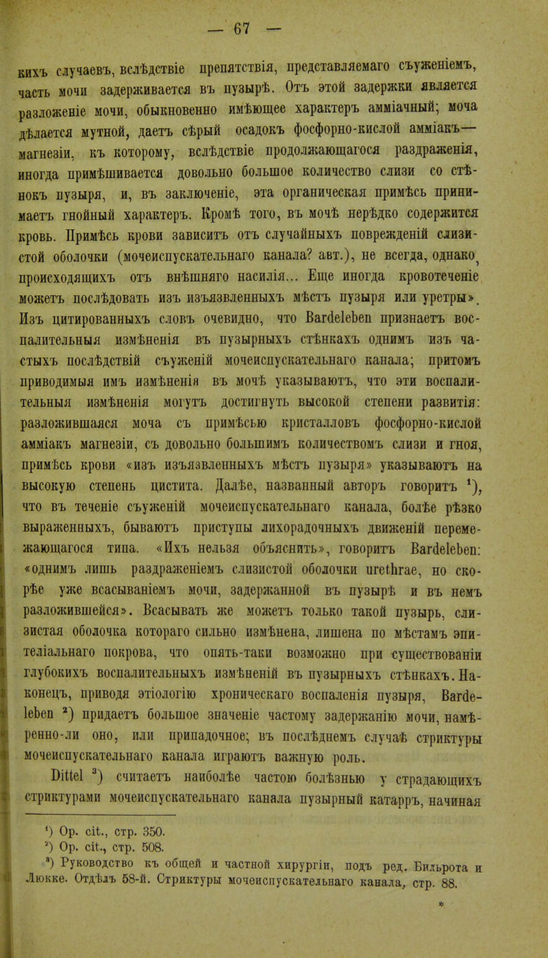 кихъ случаевъ, вслѣдствіе препятствія, представляемаго съуженіемъ, часть мочи задерживается въ пузырѣ. Отъ этой задержки является разложеніе мочи, обыкновенно имѣющее характеръ амміачный; моча дѣлается мутной, даетъ сѣрый осадокъ фосфорно-кислой амміакъ— магнезіи, къ которому, вслѣдствіе продолжающагося раздраженія, иногда примѣшивается довольно большое количество слизи со стѣ- нокъ вузыря, и, въ заключеніе, эта органическая примѣсь прини- маетъ гнойный характеръ. Кромѣ того, въ мочѣ нерѣдко содержится кровь. Примѣсь крови зависитъ отъ случайныхъ поврежденій слизи- стой оболочки (мочеиспускательнаго канала? авт.), не всегда, однако^ происходящихъ отъ внѣшняго насилія... Еще иногда кровотеченіе можетъ послѣдовать изъ изъязвленныхъ мѣстъ пузыря или уретры». Изъ цитированныхъ словъ очевидно, что ВагёеІеЬеп признаетъ вос- палительныя измѣненія въ пузырныхъ стѣнкахъ однимъ изъ ча- стыхъ послѣдствій съуліеній мочеиспускательнаго канала; притомъ приводимыя имъ измѣненія въ мочѣ указываютъ, что эти воспали- тельныя измѣненія могутъ достигнуть высокой степени развитія: разложившаяся моча съ примѣсью кристалловъ фосфорно-кислой амміакъ магнезіи, съ довольно большимъ количествомъ слизи и гноя, примѣсь крови «изъ изъязвленныхъ ыѣстъ пузыря» указываютъ на высокую степень цистита. Далѣе, названный авторъ говоритъ что въ теченіе съуженій мочеиспускательнаго канала, болѣе рѣзко выраженныхъ, бываютъ приступы лихорадочныхъ движеній переме- жающагося типа. «Ихъ нельзя объяснить», говоритъ Ваг(1е1еЬеп: «однимъ лишь раздраженіемъ слизистой оболочки игеіЬгае, но ско- рѣе ул;е всасываніемъ мочи, задерлсанной въ пузырѣ и въ немъ разложившейся». Всасывать лее молістъ только такой пузырь, сли- зистая оболочка котораго сильно измѣнена, лишена по мѣстамъ эпи- теліальнаго покрова, что опять-таки возможно при существованіи глубокихъ воспалительныхъ измѣненій въ пузырныхъ стѣнкахъ.На- конецъ, приводя этіологію хроническаго воспаленія пузыря, Вагёе- ІеЬеп придаетъ большое значеніе частому задержанію мочи, намѣ- ренно-ли оно, или припадочное; въ послѣднемъ случаѣ стриктуры мочеиспускательнаго канала играютъ валшую роль. Віиеі считаетъ наиболѣе частою болѣзнью у страдающихъ стриктурами мочеиспускательнаго канала пузырный катарръ, начиная *) Ор. си., стр. 350. 'О Ор. сіі., стр. 508. ) Руководство къ общей и частной хирургіи, подъ ред. Би.іьрота и Люкке. Отдѣдъ 58-й. Стриктуры мочеиспускательнаго канала, стр. 88.