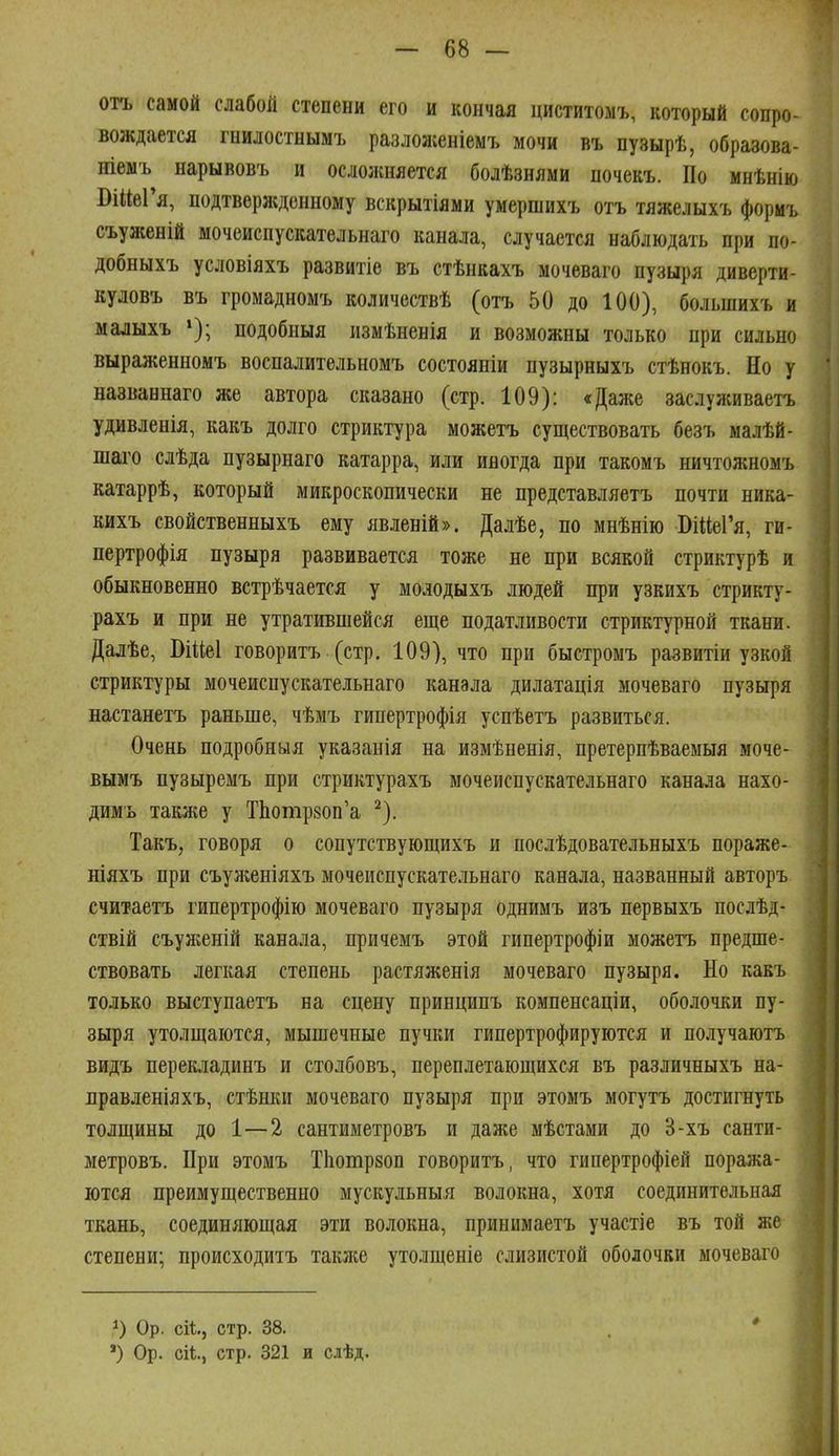 отъ самой слабой степени его и кончая циститомъ, который сопро- вождается гнилостнымъ разложеніемъ мочи въ пузырѣ, образова- ніемъ нарывовъ и ослолшяется болѣзнями почекъ. По мнѣнію БійеГя, подтвержденному вскрытіями умершихъ отъ тяжелыхъ формъ съуженій мочеиспускательнаго канала, случается наблюдать при по- добныхъ условіяхъ развитіе въ стѣнкахъ мочеваго пузыря диверти- куловъ въ громадномъ количествѣ (отъ 50 до 100), большихъ и малыхъ подобныя измѣненія и возможны только при сильно выраженномъ воспалительномъ состояніи пузырныхъ стѣнокъ. Но у названнаго же автора сказано (стр. 109): «Даже заслуживаетъ удивленія, какъ долго стриктура можетъ существовать безъ малѣй- шаго слѣда пузырнаго катарра, или иногда при такомъ ничтожномъ катаррѣ, который микроскопически не представляетъ почти ника- кихъ свойственныхъ ему явленій». Далѣе, по мнѣнію ВііІеГя, ги- пертрофія пузыря развивается тоже не при всякой стриктурѣ и обыкновенно встрѣчается у молодыхъ людей при узкихъ стрикту- рахъ и при не утратившейся еще податливости стриктурной ткани. Дадѣе, ВШеІ говоритъ (стр. 109), что при быстромъ развитіи узкой стриктуры мочеиспускательнаго канала дилатація мочеваго пузыря настанетъ раньше, чѣмъ гипертрофія успѣетъ развиться. Очень подробныя указанія на измѣненія, претерпѣваемыя моче- вымъ пузыремъ при стриктурахъ мочеиспускательнаго канала нахо- димъ также у ТЬотрйоп'а ^). Такъ, говоря о сопутствующихъ и послѣдовательныхъ пораже- ніяхъ при съуженіяхъ мочеиспускательнаго канала, названный авторъ считаетъ гипертрофію мочеваго пузыря однимъ изъ первыхъ послѣд- ствій съуліеній канала, причемъ этой гипертрофіи можетъ предше- ствовать легкая степень растяженія мочеваго пузыря. Но какъ только выступаетъ на сцену принципъ компенсаціи, оболочки пу- зыря утолщаются, мышечные пучки гипертрофируются и получаютъ видъ перекладинъ и столбовъ, переплетающихся въ различныхъ на- правленіяхъ, стѣнки мочеваго пузыря при этомъ могутъ достигнуть толщины до 1—2 сантиметровъ и даже мѣстами до 3-хъ санти- метровъ. При этомъ Тііотрзоп говоритъ, что гипертрофіей поража- ются преимущественно мускульныя волокна, хотя соединительная ткань, соединяющая эти волокна, принимаетъ участіе въ той же степени; происходитъ таклш утолщеніе слизистой оболочки мочеваго Ор. сіі., стр. 38. ') Ор. сіі., стр. 321 и сдѣд.
