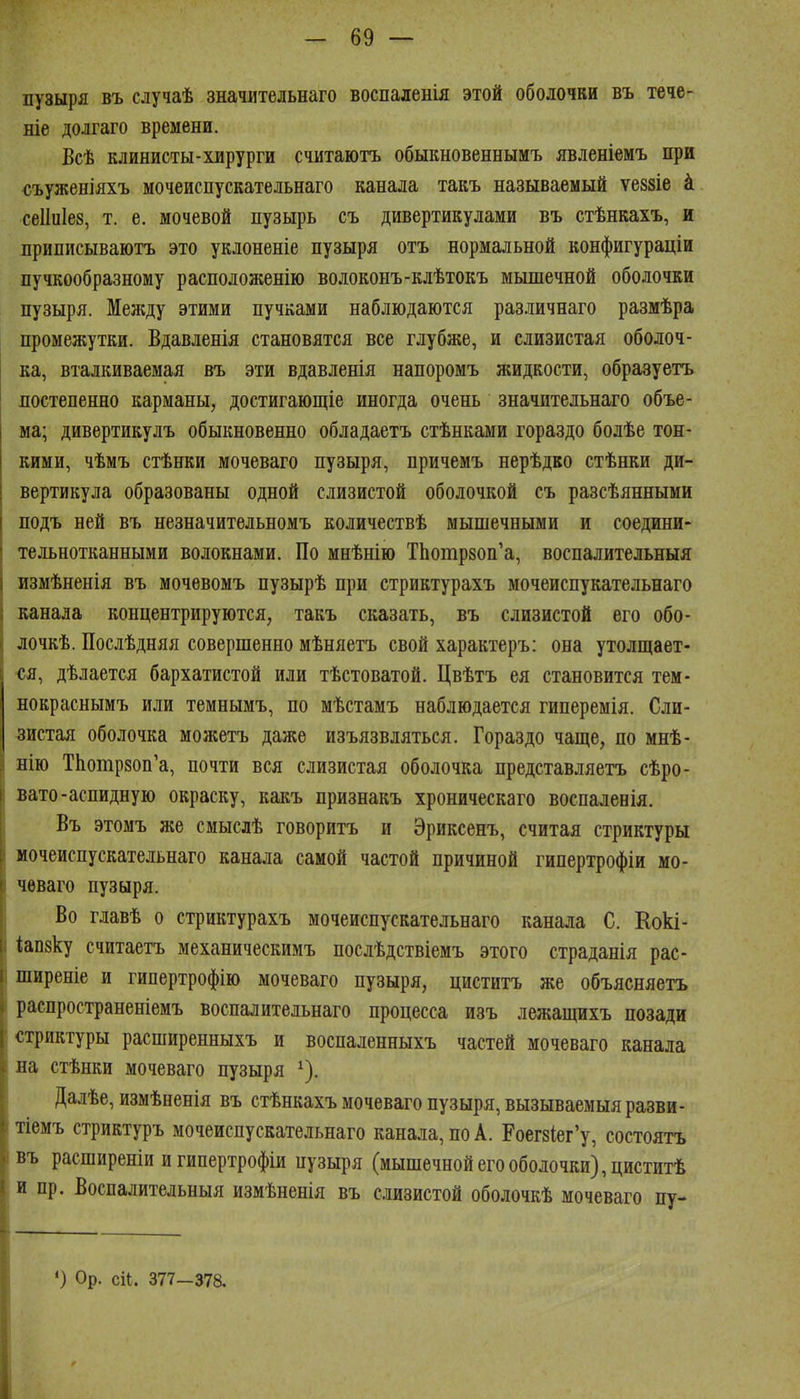пузыря въ случаѣ значительнаго воспаленія этой оболочки въ тече- те долгаго времени. Всѣ клинисты-хирурги считаютъ обыкновеннымъ явленіемъ при съуженіяхъ мочеиспускательнаго канала такъ называемый ѵеззіе к сеііиіез, т. е. мочевой пузырь съ дивертикулами въ стѣнкахъ, и приписываютъ это уклоненіе пузыря отъ нормальной конфигураціи пучкообразному расположенію волоконъ-клѣтокъ мышечной оболочки пузыря. Мелсду этими пучками наблюдаются раз-пичнаго размѣра промежутки, Вдавленія становятся все глубже, и слизистая оболоч- ка, вталкиваемая въ эти вдавленія напоромъ жидкости, образуетъ постепенно карманы, достигающіе иногда очень значительнаго объе- ма; дивертикулъ обыкновенно обладаетъ стѣнками гораздо болѣе тон- кими, чѣмъ стѣнки мочеваго пузыря, причемъ нерѣдво стѣнки ди- вертикула образованы одной слизистой оболочкой съ разсѣянными подъ ней въ незначительномъ количествѣ мышечными и соедини- тельнотканными волокнами. По мнѣнію ТЬотрзоп'а, воспалительныя измѣненія въ мочевомъ пузырѣ при стриктурахъ мочеиспукательнаго канала концентрируются, такъ сказать, въ слизистой его обо- лочкѣ. Послѣдняя совершенно мѣняетъ свой характеръ: она утолщает- ся, дѣлается бархатистой или тѣстоватой. Цвѣтъ ея становится тем- нокраснымъ или темнымъ, по мѣстамъ наблюдается гиперемія. Сли- зистая оболочка можетъ даже изъязвляться. Гораздо чаще, по мнѣ- 1 нію ТЬотрзоп'а, почти вся слизистая оболочка представляетъ сѣро- вато-аспидную окраску, какъ признакъ хроническаго воспалевія. Въ этомъ же смыслѣ говоритъ и Эриксенъ, считая стриктуры мочеиспускательнаго канала самой частой причиной гипертрофіи мо- чеваго пузыря. Во главѣ о стриктурахъ мочеиспускательнаго канала С. Еокі- іапзку считаетъ механическимъ послѣдствіемъ этого страданія рас- ширеніе и гипертрофію мочеваго пузыря, циститъ же объясняетъ распространеніемъ воспалительнаго процесса изъ лежащихъ позади стриктуры расширенныхъ и воспаленныхъ частей мочеваго канала на стѣнки мочеваго пузыря ^). Далѣе, измѣненія въ стѣнкахъ мочеваго пузыря, вызываемыяразви- і іемъ стриктуръ мочеиспускательнаго канала, по А. Роег8Іег'у, состоять нъ расширеніи и гипертрофіи пузыря (мышечной его оболочки), циститѣ и пр. Воспалительныя измѣненія въ слизистой оболочкѣ мочеваго пу- *) Ор. сіі. 377-378.