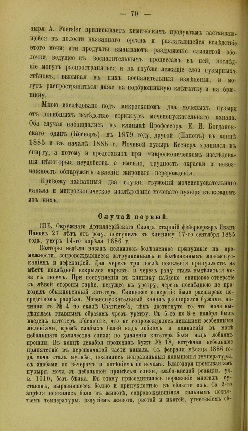 зыря А. Роегзіег приписывает!, химическимъ продуктамъ застаиваю- щейся въ полости названпаго органа и разлагающейся вслѣдствіе ѳтого мочи; эти продукты вызываюгь раздраженіе слизистой обо- лочки, ведущее къ воспалительнымъ процессамъ въ ней; послѣд- ніе могутъ распространяться и на глубже лежащіе слои нрырныхъ стѣнокъ, вызывая въ иихъ восналительныя измѣненія, и мо- гутъ распространяться даже на подбрюшинную клѣтчатку и на брю- шину. Мною изслѣдовано подъ микроскопомъ два мочевыхъ пузыря отъ погибшихъ вслѣдствіе стриктуръ мочеиспускательнаго канала. Оба случая наблюдались въ клиникѣ Профессора Е. И. Богданов- скаго: одинъ (Кеснеръ) въ 1879 году, другой (Пановъ) въ концѣ 1885 и въ началѣ 1886 г. Мочевой пузырь Кеснера хранился въ спирту, а потому и представилъ при микроскопическомъ изслѣдова- ніи нѣкоторыя неудобства, а именно, трудность окраски и невоз- можность обнаружить явленія жироваго перерожденія. Привожу названныя два случая съуженій мочеиспускательнаго канала и микроскопическое изслѣдованіе мочеваго пузыря въ каждомъ изъ нихъ. Случай первый. СПБ. Окружнаго Артиллерійскаго Склада старшій феиерверкеръ Иванъ Пановъ 27 лѣтъ отъ роду, поступилъ въ клинику 17-го сентября 1885 года, умеръ 14-го апрѣля 1886 г. Полторы недѣли назадъ появилось болѣзяенное припуіаніе на про- межности, сопровождавшееся затрудненнымъ и болѣзненнымъ мочеиспус- каніеыъ и дефекаціей. Дня черезъ три послѣ появленія припухлости, на мѣстѣ послѣдней всврылся нарывъ, и черезъ рану стала выдѣляться мо- ча съ гноемъ. При поступленіи въ клинику найдено свищевое отверстіе съ лѣвой стороны гарЬе, ведущее въ уретру; черезъ послѣднюю не про- іодилъ обыкновенный катетеръ. Свищевое отверстіе было расширено по- средствомъ разрѣза. Мочеисаусвательный ваналъ расширялся бужами, на- чиная съ № 4 по свалѣ СЬаггіеге'а, чѣмъ достигнуто то, что моча вы- дѣлялась главнымъ образомъ чрезъ уретру. Съ 5-го по 8-е ноября былъ введенъ катетеръ а'йетепге, что ве сопровождалось никакими особенными явленіями, кромѣ слабыхъ болей надъ лобкомъ и появленія въ мочѣ небольшаго количества слизи; по удаленіи катетера боли надъ лобкомъ прошли. Въ концѣ декабря проіодилъ бужъ № 18, встрѣчая небольшое пряпятствіе въ перепончатой части канала. Съ февраля ыѣсяца 1886 го- да моча стала мутнѣе, появились неправильныя повышенія температуры, съ знобами по вечерамъ и потѣніемъ по ночамъ. Благодаря промываніямъ пузыря, моча съ небольшой примѣсью слизи, слабо-кислой реакціи, уд. в. 1010, безъ бѣлка. Къ этому присоединилось пораженіе многиіъ су- ставовъ, выразившееся болью и припухлостью въ области иіъ. Со 2-го апрѣля появились боли въ животѣ, сопровождавшіяся сильнымъ иодня- тіемъ температуры, вздутіемъ живота, рвотой и икотой, угнетеніемъ об-