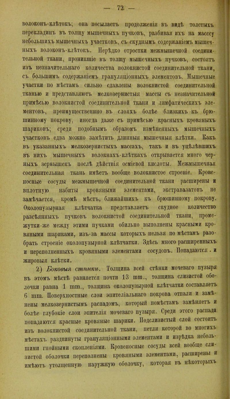 волоконъ-клѣтокъ; она ііосылаетъ продолжения въ видѣ толстыхъ перекладинъ въ толщу мышечныхъ пучковъ, разбивая ихъ па масссу небольшихъ мышечпыхъ участковъ, съ скудпымъ содержаніемъ мышеч- ныхъ волоконъ-клѣтокъ. Нерѣдко отростки межмышечной соедини- тельной ткани, проникшіѳ въ толщу мышечныхъ пучковъ, состоять изъ незначительнаго количества волокнистой соединительной ткани, съ большимъ содерліаніемъ грануляціонныхъ элементовъ. Мышечные участки по мѣстамъ сильно сдавлены волокнистой соединительной тканью и представляютъ мелкозернистыя массы съ незначительной примѣсью волокнистой соединительной ткани и лимфатическихъ эле- ментовъ, преимущественнно въ слояхъ болѣе близкихъ къ брю- шинному покрову, иногда даже съ примѣсью красныхъ кровяныхъ шариковъ; среди подобнымъ образомъ измѣненныхъ мышечныхъ участковъ едва можно замѣтить длинныя мышечныя клѣтки. Какъ въ указанныхъ мелкозернистыхъ массахъ, такъ и въ уцѣлѣвшихъ въ нихъ мышечныхъ волокнахъ-клѣткахъ открывается много чер- ныхъ зернышекъ послѣ дѣйствія осміевой кислоты. Межмышечная соединительная ткань имѣетъ вообще волокнистое строеніе. Крове- носные сосуды межмышечной соединительной ткани расширены и вплотную набиты кровяными элементами, экстравазатовъ не замѣчается, кромѣ мѣстъ, ближайшихъ къ брюшинному покрову. Околопузырная клѣтчатка представляетъ скудное количество разсѣянныхъ пучковъ волокнистой соединительной ткани, проме- жутки-лге между этими пучками обильно выполнены красными кро- вяными шариками, изъ-за массы которыхъ нельзя по мѣстамъ разо- брать строеніе околопузырной клѣтчатки. Здѣсь много расширенныхъ и переполненныхъ кровяными элементами сосудовъ. Попадаются. и жировыя клѣтки. 2) Боковыя стѣнки. Толщина всей стѣнки мочеваго пузыря въ этомъ мѣстѣ равняется почти 13 шт., толщина слизистой обо- лочки равна 1 тт., толщина околопузырной клѣтчатки составляетъ 6 тт. Поверхностные слои эпителіальнаго покрова отпали и замѣ- нены мелкозернистымъ распадомъ, который помѣстамъ замѣняетъ и болѣе глубокіе слои эпителія мочеваго пузыря. Среди этого распада попадаются красные кровяные шарики. Подслизистый слой состоитъ изъ волокнистой соединительной ткани, петли которой во многихъ мѣстахъ раздвинуты грануляціонными элементами и изрѣдка неболь- шими гнойными скопленіями. Кровеносные сосуды всей вообще сли- зистой оболочки переполнены кровяными элементами, расширены и имѣютъ утолщенную наружную оболочку, которая въ нѣкоторыхъ