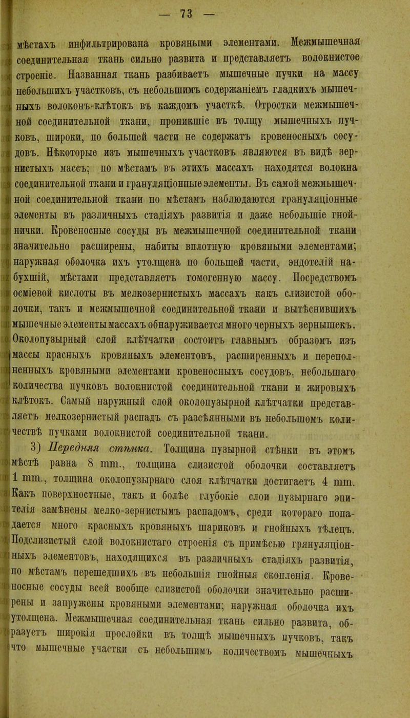 мѣстахъ инфильтрирована кровяньши элементами. Межмышечнал соединительная ткань сильно развита и представляетъ волокнистое строеніе. Названная ткань разбиваетъ мышечные пучки на массу небольшихъ участковъ, съ небольшимъ содержаніемъ гладкихъ мышеч- ныхъ волоконъ-клѣтокъ въ каждомъ участкѣ. Отростки межмышеч- ной соединительной ткани, проникшіе въ толщу мышечныхъ пуч- Еовъ, широки, по большей части не содержать кровеносныхъ сосу- довъ. Нѣкоторые изъ мышечныхъ участковъ являются въ видѣ зер- нистыхъ массъ; по мѣстамъ въ этихъ массахъ находятся волокна соединительной ткани и грануляціонные элементы. Въ самой межмышеч- ной соединительной ткани по мѣстамъ наблюдаются грануляціонные элементы въ различныхъ стадіяхъ развитія и даже небольшіе гной- нички. Кровеносные сосуды въ менсмышечной соединительной ткани значительно расширены, набиты вплотную кровяными элементами; нарулшая оболочка ихъ уто.ііщена по большей части, эндотелій на- бухшій, мѣстами представляетъ гомогенную массу. Посредствомъ осміевой кислоты въ мелкозернистыхъ массахъ какъ слизистой обо- лочки, такъ и меншышечной соединительной ткани и вытѣснившихъ мышечные элементы массахъ обнаруживается много черныхъ зернышекъ. Околопузырный слой клѣтчатки состоитъ главнымъ образомъ изъ массы красныхъ кровяныхъ элементовъ, расширенныхъ и перепол- ненныхъ кровяными элементами кровеносныхъ сосудовъ. небольшаго количества пучковъ волокнистой соединительной ткани и жировыхъ клѣтокъ. Самый наруніный слой околопузырной клѣтчатки представ- ляетъ мелкозернистый распадъ съ разсѣянньши въ небольшомъ коли- чествѣ пучками волокнистой соединительной ткани. 3) Передняя стѣнка. Толщина пузырной стѣнки въ этомъ мѣстѣ равна 8 тт., толщина слизистой оболочки составдяетъ 1 тт., толщина околопузырнаго слоя клѣтчатки достигаетъ 4 пш. Какъ поверхностные, такъ и болѣе глубокіе слои пузырнаго эпи- тедія замѣнены мелко-зернистымъ распадомъ, среди котораго попа- дается много красныхъ кровяныхъ шариковъ и гнойныхъ тѣлецъ. Подслизистый слой волокнистаго строенія съ примѣсью грянуляціон- ныхъ элементовъ, находящихся въ различныхъ стадіяхъ развитія, по мѣстамъ перешедшихъ въ небольшія гнойныя скопленія. Крове- носные сосуды всей вообще слизистой оболочки значительно расши- рены и запружены кровяными элементами; наружная оболочка ихъ утолщена. Межмышечная соединительная ткань сильно развита, об- разуетъ широкія прослойки въ толщѣ мышечныхъ пучковъ, такъ мышечные участки съ небольшимъ комчествомъ мышечныхъ