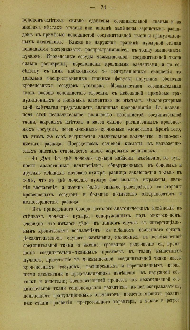 волоконъ-клѣтокъ сильно сдавлены соединительной тканью и во многихъ мѣстахъ отчасти или вполнѣ замѣнены зернистымъ распа- домъ съ примѣсью волокнистой соединительной ткани и грануляціон- ныхъ элементовъ. Ближе къ наружной границѣ пузырной стѣнки попадаются экстравазаты, распространившіеся въ толщу мышечныхъ пучковъ. Кровеносные сосуды межмышечной соединительной ткани сильно расширены, переполнены кровяными элементами, и по со- сѣдству съ ними наблюдаются то грануляціонныя скопленія, то довольно распространенные гнойные фокусы; наружная оболочка кровеносныхъ сосудовъ утолщена. Мелшыліечная соединительная ткань вообще волокнистаго строенія, съ небольшой примѣсью гра- нуляціонныхъ и гнойныхъ элементовъ по мѣстамъ. Околопузырный сдой клѣтчатки представляетъ сплошныя кровоизліянія. Въ назван- номъ слоѣ незначительное количество волокнистой соединительной ткани, жировыхъ клѣтокъ и масса сильно расширенныхъ кровенос- ныхъ сосудовъ, переполненныхъ кровяными элементами. Кромѣ того, въ этомъ же слоѣ встрѣчается значительное количество мелко-зер- нистаго распада. Посредствомъ осміевой кислоты въ мелкозерни- стыхъ массахъ открывается много жировыхъ зернышекъ, 4) Дно. Въ днѣ мочеваго пузыря найдены измѣненія, въ сущ- ности аналогичныя измѣненіямъ, обнаруженнымъ въ боковыхъ и другихъ стѣнкахъ мочеваго пузыря, разница заключается только въ томъ, что въ днѣ мочеваго пузыря еще сильнѣе выражены явле- нія воспаленія, а именно болѣе сильное разстройство со стороны кровеносныхъ сосудовъ и большее ко.шчество экстравазате въ и мелкозернистаго распада. Изъ приведеннаго обзора патолого-анатомическихъ измѣненій въ стѣнкахъ мочеваго пузыря, обнаруженныхъ подъ микроскопомъ, очевидно, что имѣлось дѣло въ данномъ случаѣ съ интерстиціаль- нымъ хроническимъ воспаленіемъ въ стѣнкахъ названнаго органа. Доказательствомъ служатъ измѣненія, найденныя въ межмышечной соединительной ткани, а именно, громадное разрощеніе ея, прони- каніе соединительно - тканныхъ прослоекъ въ толщу мышечныхъ пучковъ, присутствіе въ межмышечной соединительной ткани массы кровеносныхъ сосудовъ, расширенныхъ и переполненныхъ кровя- ными элементами и представляющихъ измѣненія въ наружной обо- лочкѣ и эидотеліи; воспалительный процессъ въ межмышечной сое- динительной ткани сопровождался развитіемъ въ ней экстравазатовъ, появленіемъ грануляціонныхъ элементовъ, представляющихъ различ- ные стадіи развитія прогрессивнаго характера, а также и регрес-