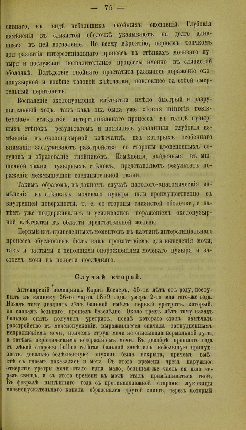 сивнаго, въ видѣ небольшихъ гнойныхъ скопленій. Глубокія измѣненія въ слизистой оболочкѣ указываютъ на долго длив- шееся въ ней воспаленіе. По всему вѣроятію, первымъ толчкомъ для развитія интерстиціальнаго процесса въ стѣнкахъ мочеваго пу- зыря и послужили воспалительные процессы именно въ слизистой оболочкѣ. Вслѣдствіе гнойнаго простатита развилось пораженіе око- лопузырной и вообще тазовой клѣтчатки, повлекшее за собой смер- тельный перитонитъ. Воспаленіе околопузырной клѣтчатки имѣло быстрый и разру- шительный ходъ, такъ какъ она была уже «Іосиз тіпогіз гезіз- Іетійае» вслѣдствіе интерстиціальнаго процесса въ толщѣ пузыр- ныхъ стѣнокъ—результатомъ и появились указанныя глубокія из- мѣненія въ околопузырной клѣтчаткѣ, изъ которыхъ особевнаго вниманія заслулшваютъ разстройства со стороны кровеносныхъ со- судовъ и образованіе гнойниковъ. Измѣненія, найденныя въ мы- шечной ткани пузырныхъ стѣнокъ, представляютъ результатъ по- раженія межмышечной соединительной ткани. Такимъ образомъ, въ данномъ случаѣ патолого-анатомическія из- мѣненія въ стѣнкахъ мочеваго пузыря шли преимущественно съ внутренней поверхности, т. е. со стороны слизистой оболочки, и за- тѣмъ уже поддерживались и усиливались пораженіемъ околопузыр- ной клѣтчатки въ области предстательной железы. Первый изъ приведенныхъ моментовъ въ картинѣ интерстиціальнаго процесса обусловленъ былъ какъ препятствіемъ для выведенія мочи, такъ и частыми и неполными опорожненіями мочеваго пузыря и за- стоемъ мочи въ полости посдѣдняго. Случай второй. • Аптекарскій иомощникъ Карлъ Кеснеръ, 45-ти лѣтъ отъ роду, посту- лилъ въ клинику 26-го марта 1879 года, умеръ 2-го мая того-же года. Назадъ тому двадцать лѣіъ больной иыѣлъ первый уретритъ, который, по словамъ больнаго, прошелъ безслѣдно. Около трехъ лѣтъ тому назадъ больной спать получилъ уретритъ, нослѣ котораго сталъ замѣчать разстройство въ ыочеиспусканіи, выражавшееся сначала затрудненнымъ вспражненіемъ мочи, причемъ струя мочи не описывала нормальной дуги, а затѣмъ періодическимъ недержаніемъ мочи. Въ декабрѣ прошлаго года съ лѣвой стороны ЬиІЬиз геіЬгае больной замѣтидъ небольшую припух- лость, довольно болѣзненную; опухоль была вскрыта, причемъ вмѣ- стѣ съ гноемъ показалась и моча. Съ этого времени чрезъ наружное отверстіе уретры мочи стало идти мало, большая-же часть ея шла че- резъ свищъ, и съ этого времени къ мочѣ сталъ примѣшиваться гной. Въ февралѣ нынѣшняго года съ противоположной стороны луковицы мочеиснускательнаго канала образовался другой свищъ, черезъ который