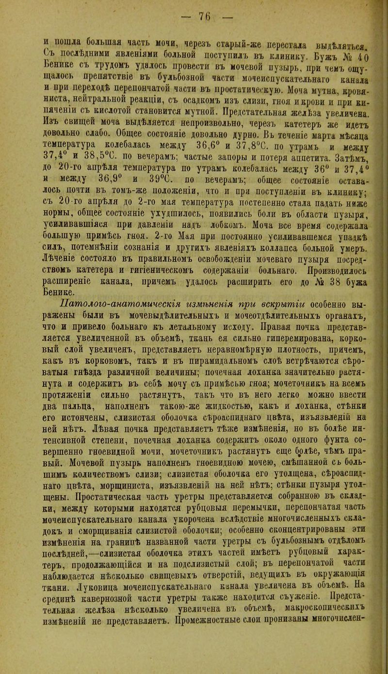- 7(і — и пошла большая часть мочи, черезъ старый-же перестала выдѣляться Съ послѣдними явленіями больной ііоступилъ въ клинику. Бужъ № 40 Венике съ трудомъ удалось провести въ мочевой пуаырь, при чеиъ ощу- щалось преиятствіе въ бульбозной части мочеиспускательнаіо канала и при переіодѣ перепончатой части въ простатическую. Моча мутна, кровя- ниста, нейтральной реакціи, съ осадкомъ изъ слизи, гноя и крови и при еи- пяченіи съ кислотой становится мутной. Предстательная желЬза увеличена. Изъ свищей моча выдѣляется непроизвольно, черезъ катетеръ же идетъ довольно слабо. Общее состояніе довольно дурно. Вь теченіе марта мѣсяца температура колебалась между 36,6<^ и 37,8''С. по утрамъ и между 37,4 и 38,5®С. по вечерамъ; частые запоры и потеря аппетита. Затѣмъ, до 20-го апрѣля температура по утрамъ колебалась между 36 и 37,4 н между 36,9 и 39С. по вечерамъ; общее состояніе остава- лось почти въ томъ-же положеніи, что и при поступленіи въ клинику; съ 20-го апрѣля до 2-го мая температура ппстеиенно стала падать ниже нормы, общее состояніе ухудшилось, появились боли въ области пузыря, усиливавшіяся при давленіи надъ лобкоыъ. Моча все время содержала большую примѣсь гноя. 2-го Мая при постоянно усиливавшемся упадкѣ силъ, потемнѣніи сознанія и другихъ явленіяхъ коллапса больной умеръ. Лѣченіе состояло въ правильномъ освобожденіи мочеваго пузыря посред- ствомъ катетера и гигіеническомъ содержаніи больнаго. Производилось расширеніе канала, причемъ удалось расширить его до Лй 38 бужа Венике. Патолого-анатомическгя измѣненія при вскрытги особенно вы- ражены были въ мочевыдѣлительныіъ и мочеотдѣлительныіъ органаіъ, что и привело больнаго къ летальному исходу. Правая почка представ- ляется увеличенной въ объемѣ, ткань ея сильно гипереиирована, корко- вый слой увеличеяъ, представляетъ неравномѣрную плотность, причемъ, какъ въ корковомъ, такъ и въ пираиидаяьномъ слоѣ встрѣчаются сѣро- ватыя гнѣзда различной величины; почечаая лоханка значительно растя- нута и содержитъ въ себѣ мочу съ примѣсью гноя; мочеточникъ на всемъ протяженіи сильно растянутъ, такъ что въ него легко можно ввести два пальца, наполненъ такою-же жидкостью, какъ и лоханка, стѣнки его истончены, слизистая оболочка сѣроаспиднаго цвѣта, изъязвленій на ней нѣтъ. Лѣвая почка представляетъ тѣже измѣненія, но въ болѣе ин- тенсивной степени, почечная лоханка содержитъ около одного фунта со- вершенно гноевидной мочи, мочеточникъ растянутъ еще брлѣе, чѣмъ пра- вый. Мочевой пузырь наполненъ гноевидною мочею, смѣшанной сь боль- шимъ количествомъ слизи; слизистая оболочка его утолщена, сѣроаспид- наго цвѣта, морщиниста, изъязвленій на ней нѣтъ; стѣнки пузыря утол- щены. Простатическая часть уретры представляется собранною въ склад- ки, между которыми находятся рубцовыя перемычки, перепончатая часть мочеиспускательнаго канала укорочена вслѣдствіе многочисленныхъ скла- докъ и сморщиванія слизистой оболочки; особенно сконцентрированы эти измѣненія на гранипѣ названной части уретры съ бульбознымъ отдѣломъ послѣдней,—слизистая оболочка этихъ частей имѣетъ рубцовый іарак- теръ, продолжающійся и на подслизистый слой; въ перепончатой части наблюдается нѣсколько свищевыхъ отверстій, ведущихъ въ окружающія ткани. Луковица мочеиспускательнаго канала увеличена въ объемѣ. На срединѣ кавернозной части уретры также находится съуженіе. Предста- тельная желѣза нѣсколько увеличена въ объемѣ, макроскопическнхъ измѣненій не представляетъ. Промежностные слои пронизаны многочиаен-