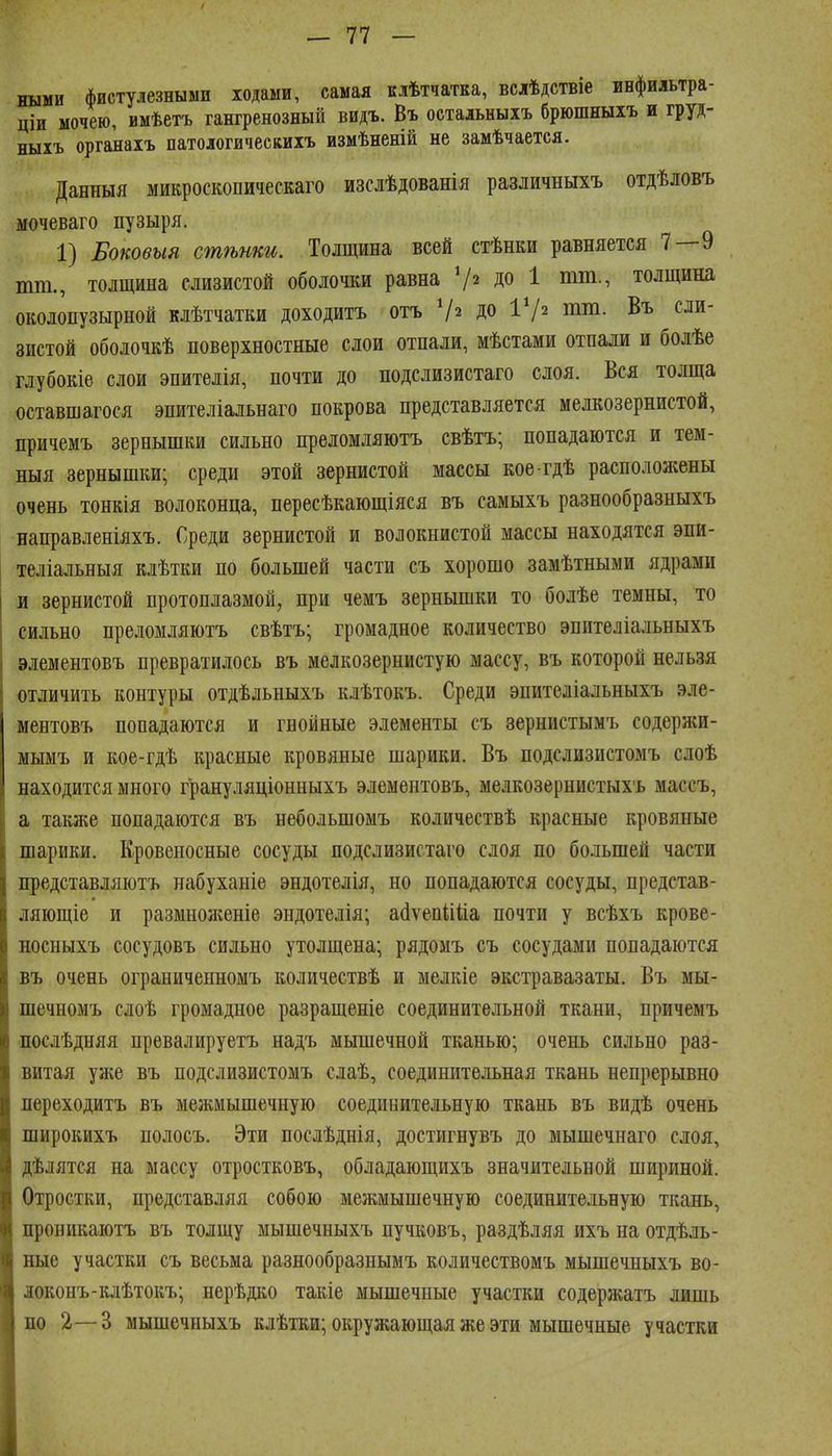 ными фистулезными ходами, самая клѣтчатка, вслѣдствіе ивфильтра- ціи мочею, имѣетъ гангренозный видъ. Въ остальныхъ брюшныхъ и груд- ныхъ органахъ патологическихъ измѣненій не замѣчается. Данныя ыикроскопическаго изслѣдованія различныхъ отдѣловъ мочеваго пузыря. 1) Боковыя сшѣши. Толщина всей стѣнки равняется 7—9 тт., толщина слизистой оболочки равна ДО 1 пші., толщина околопузырной клѣтчатки доходитъ отъ 72 ДО ІѴ^ иіі^- 8ИСТ0Й оболочкѣ поверхностные слои отпали, мѣстами отпали и болѣе глубокіѳ слои эпителія, почти до подслизистаго слоя. Вся толща оставшагося эпителіальнаго покрова представляется мелкозернистой, причемъ зернышки сильно преломляютъ свѣтъ; попадаются и тем- ныя зернышки; среди этой зернистой массы кое гдѣ расположены очень тонкія волоконца, пересѣкающіяся въ самыхъ разнообразныхъ направленіяхъ. Среди зернистой и волокнистой массы находятся эпи- теліальныя клѣтки по большей части съ хорошо замѣтными ядрами и зернистой протоплазмой, при чемъ зернышки то болѣе темны, то сильно преломляютъ свѣтъ; громадное количество эпителіальныхъ элементовъ превратилось въ мелкозернистую массу, въ которой нельзя отличить контуры отдѣльныхъ клѣтокъ. Среди эпителіальныхъ эле- ментовъ попадаются и гнойные элементы съ зернистымъ содержи- мымъ и кое-гдѣ красные кровяные шарики. Въ подслизистомъ слоѣ находится много грануляціонныхъ элементовъ, мелкозернистыхъ массъ, I а таклге попадаются въ небольшомъ количествѣ красные кровяные І шарики. Кровеносные сосуды подслизистаго слоя по большей части представляютъ набуханіе эндотелія, но попадаются сосуды, представ- ляющіе и размноженіе эндотелія; а(1ѵеп1іііа почти у всѣхъ крове- носныхъ сосудовъ сильно утолщена; рядомъ съ сосудами попадаются въ очень ограниченномъ количествѣ и мелкіе экстравазаты. Въ мы- шечномъ слоѣ громадное разращеніе соединительной ткани, причемъ послѣдняя превалируетъ надъ мышечной тканью; очень сильно раз- витая уже въ подслизистомъ слаѣ, соединительная ткань непрерывно переходитъ въ межмышечную соединительную ткань въ видѣ очень широкихъ полосъ. Эти послѣднія, достигнувъ до мышечнаго слоя, дѣлятся на массу отростковъ, обладающихъ значительной шириной. Отростки, представляя собою межмышечную соединительную ткань, проникаютъ въ толщу мышечныхъ пучковъ, раздѣляя ихъ на отдѣль- ные участки съ весьма разнообразнымъ количествомъ мышечныхъ во- іоконъ-клѣтокъ; нерѣдко такіе мышечные участки содержатъ лишь но 2—3 мышечныхъ клѣтки; окружающая же эти мышечные участки
