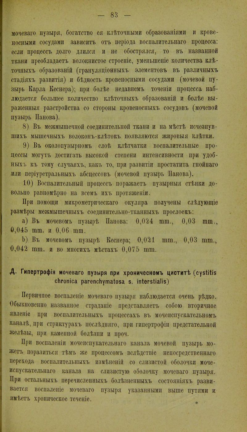 мочеваго пузыря, богатство ея клѣточными образованіями и крове- носными сосудами зависитъ отъ періода воспалительнаго процесса: если процессъ долго длился и не обострялся, то въ названной ткани преобладаетъ волокнистое строеніе, уменьшеніе количества клѣ- точяыхъ образованій (грануляціонныхъ элементовъ въ различныхъ стадіяхъ развитія) и бѣдность кровеносными сосудами (мочевой пу- зырь Карла Кеснера); при болѣе недавнемъ точеніи процесса наб- людается большее количество клѣточныхъ образованій и болѣе вы- раженныя разстройства со стороны кровеносныхъ сосудовъ (мочевой пузырь Панова). 8) Въ межиышечной соединительной ткани и на мѣстѣ исчезнув- шихъ мышечныхъ волоконъ-клѣтокъ появляются жироЕыя клѣтки. 9) Въ околопузырномъ слоѣ клѣтчатки воспалительные про- цессы могутъ достигать высокой степени интенсивности при удоб- ныхъ къ т«му случаяхъ, какъ то, при развитіи простатита гнойнаго или періуретральныхъ абсцессовъ (мочевой пузырь Панова). 10) Воспалительный процессъ поражаетъ пузырныя стѣнки до- вольно равномѣрно на всемъ ихъ протя}кеніи. При помощи микрометрическаго окуляра получены слѣдующіе размѣры межмышечныхъ соединительно-тканныхъ прослоекъ: а) Въ мочевомъ пузырѣ Панова: 0,024 шт., 0,03 тт., 0,045 тш. и 0,06 шт. Ь) Въ мочевомъ пузырѣ Кеснера; 0,021 піт., 0,03 тт., 0,042 тт. и во многихъ мѣстахъ 0,075 тт. Д. Гипертрофія мочеваго пузыря при хроничесномъ циститѣ (сузііііз сЬгопіса рагепсЬутаіоза 8. іпіегзііаііз) Первичное воспаленіе мочеваго пузыря наблюдается очень рѣдко. Обыкновенно названное страданіе представляетъ собою вторичное явленіе при воспалительныхъ процессахъ въ мочеиспускательномъ каналѣ, при стриктурахъ послѣдняго, при гипертрофіи предстательной желѣзы, при каменной болѣзни и проч. При воспаленіи мочеиспукательнаго канала мочевой пузырь мо- жетъ поразиться тѣмъ же процессомъ вслѣдствіе непосредственнаго перехода воспалительныхъ измѣненій со слизистой оболочки моче- испускательнаго канала на слизистую оболочку мочеваго пузыря. При остальныхъ перечисленныхъ болѣзненныхъ состояніяхъ разви- вается воспаленіе мочеваго пузыря указанными выше путями и имѣетъ хроническое теченіе.