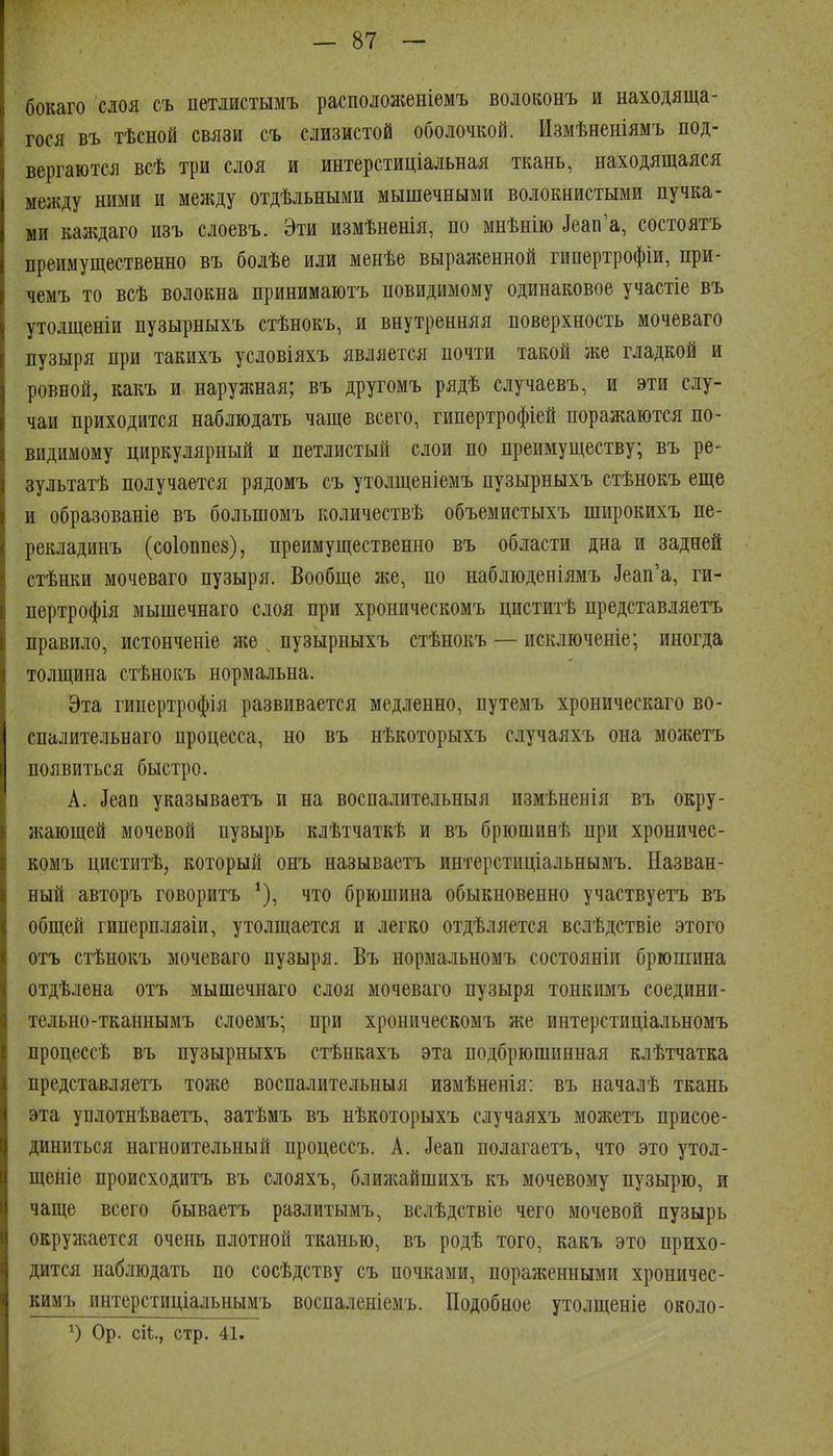 бокаго слоя съ петдистымъ располол;еніемъ воюконъ и находяща- гося въ тѣсной связи съ слизистой оболочкой. Измѣненіямъ под- вергаются всѣ три слоя и интерстиціальная ткань, находящаяся между ними и между отдѣльными мышечными волокнистыми пучка- ми каждаго изъ слоевъ. Эти измѣненія, по мнѣнію Деап'а, состоятъ преимущественно въ болѣе или менѣе выраженной гипертрофіи, при- чемъ то всѣ волокна принимаютъ повидимому одинаковое участіе въ утолщеніи пузырныхъ стѣнокъ, и внутренняя поверхность мочеваго пузыря при такихъ условіяхъ является почти такой же гладкой и ровной, какъ и наружная; въ другомъ рядѣ случаевъ, и эти слу- чаи приходится наблюдать чаще всего, гипертрофіей поражаются по- видимому циркулярный и петлистый слои по преимуществу; въ ре- зультатѣ получается рядомъ съ утолщеніемъ пузырныхъ стѣнокъ еще и образованіе въ большомъ количествѣ объемистыхъ широкихъ пе- рекладинъ (соіоппез), преимущественно въ области дна и задней стѣнки мочеваго пузыря. Вообще же, по наблюденіямъ ]еап'а, ги- пертрофія мышечнаго слоя при хроническомъ циститѣ представляетъ правило, истонченіе }ке ^ пузырныхъ стѣнокъ — исключеніе; иногда толщина стѣнокъ нормальна. Эта гипертрофія развивается медленно, путемъ хроническаго во- спалительнаго процесса, но въ нѣкоторыхъ случаяхъ она можетъ появиться быстро. А. ^еап указываетъ и на воспалительныя измѣненія въ окру- жающей мочевой пузырь клѣтчаткѣ и въ брюшинѣ при хроничес- комъ циститѣ, который онъ называетъ интерстиціальнымъ. Назван- ный авторъ говоритъ что брюшина обыкновенно участвуетъ въ общей гиперплязіи, утолщается и легко отдѣляется вслѣдствіе этого отъ стѣнокъ мочеваго пузыря. Въ нормальномъ состояніп брюшина отдѣлена отъ мышечнаго слоя мочеваго пузыря тонкимъ соедини- тельно-тканнымъ слоемъ; при хроническомъ же интерстиціальномъ процессѣ въ пузырныхъ стѣнкахъ эта подбрюшинная клѣтчатка представляетъ тонш воспалительныя измѣненія: въ началѣ ткань эта уплотнѣваетъ, затѣмъ въ нѣкоторыхъ случаяхъ можетъ присое- диниться нагноительный процессъ. А. Деап нолагаетъ, что это утол- щеніе происходитъ въ слояхъ, блилайшихъ къ мочевому пузырю, и чаще всего бываетъ разлитымъ, вслѣдствіе чего мочевой пузырь окруліается очень плотной тканью, въ родѣ того, какъ это прихо- дится наблюдать по сосѣдству съ почками, пораженными хроничес- кимъ интерстиціадьнымъ воспаленіемъ. Подобное утолщеніе около- Ор. сіѣ., стр. 41.