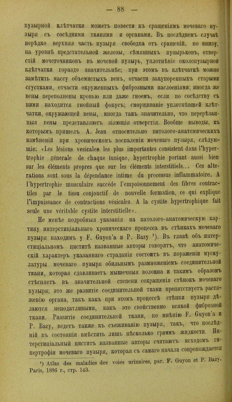 пузырной клѣтчатви можетъ повести къ сращеніямъ мочеваго пу- зыря съ сосѣдними тканями и органами. Въ послѣднемъ случаѣ нерѣдко верхняя часть пузыря свободна отъ сращеній, но внизу, на уровнѣ предстательной железы, сѣмянныхъ пузырьаовъ, отвер- стій мочеточниковъ въ мочевой пузырь, уплотнѣніе околопузырной клѣтчатки гораздо значительнѣе; при этомъ въ клѣтчаткѣ можно замѣтить массу объемистыхъ венъ, отчасти закупоренныхъ старыми сгустками, отчасти окруліенныхъ фиброзными наслоеніями; иногда же вены переполнены кровью или даже гноемъ, если по сосѣдству съ ними находится гнойный фокусъ; сморщиваніе уплотнѣвшей клѣт- чатки, окружающей вены, иногда такъ значительно, что перерѣзан- ныя вены представляютъ зіяющія отверстія. Вообще выводы, къ которымъ пришелъ А. ^еап относительно патолого-анатомическихъ измѣненій при хроническомъ воспаленіи мочеваго пузыря, слѣдую- щіе: «Ье8 1б8І0П8 ѵезісаіев Іев ріиз ішрогіапіез сопзізіепі сіапз ГЬурег- корЬіе ^ёпегаіе (іе сЬадие Iіи^і^ие, ЬурегігорЬіе рогіапі аиззі Ьіеп 8иг Іез ёібтепіз ргорге8 ^ие зпг 1е8 ёібшепіз т1іег8ІШеІ8... Сез аИе- га1;іоп8 80ПІ; зоиз Іа (іерепйапсе іпііте сін ргосеззиз іпПаштаЬіге. А ГЬурегкорЬіе тизсиіаіге 8иссё(1е Гетроізоппешепі йез йЬгез сопігас- Шез раг 1е іІ88и соп]опсііГ (іе поиѵеііе Гогтаііоп, се диі еxр1і^ие Гітриі88апсе (1е сопігасііопз ѵёзісаіез. А 1а сузіііе Ьурег^^ор11І^ие ѣіі 8еи1е пне ѵёгйаЫе сузіііе іпІегзШіеІІе». Не менѣе подробныя указанія на патолого-анатомическую кар- тину интерстиціальнаго хроническаго процесса въ стѣнкахъ мочеваго пузыря находимъ у Р. бпуоп'а и Р. Вагу ^ъ главѣ объ интер- стиціальномъ циститѣ названные авторы говорятъ, что анатомиче- скій характеръ указаннаго страданія состоитъ въ пораженіи муску- латуры мочеваго пузыря обильнымъ размноженіемъ соединительной ткани, которая сдавливаетъ мышечныя волокна и такимъ образомъ стѣсняетъ въ значительной степени сокращенія стѣнокъ мочеваго пузыря; это же развитіе соединительной ткани препятствуетъ растя- жение органа, такъ какъ при этомъ процессѣ стѣнки пузыря дѣ- лаются неподатливыми, какъ это свойственно всякой фиброзной ткани. Развитіе соединительной ткани, по мнѣнію Р. биуоп'а и Р. Вагу, ведетъ также къ съеживанію пузыря, такъ, что послѣд- ній въ состояніи вмѣстить лишь нѣсколько граммъ жидкости. Ин- терстиціальный циститъ названные авторы считаютъ исходомъ ги- пертрофіи мочеваго пузыря, которая съ самаго начала сопровождается ~ ') АШ7 аез т^йіез аез ѵоіез игіпаігез, раг. Р. биуоп еі Р. Вагу. Рагіз, 1886 г., стр. 143.