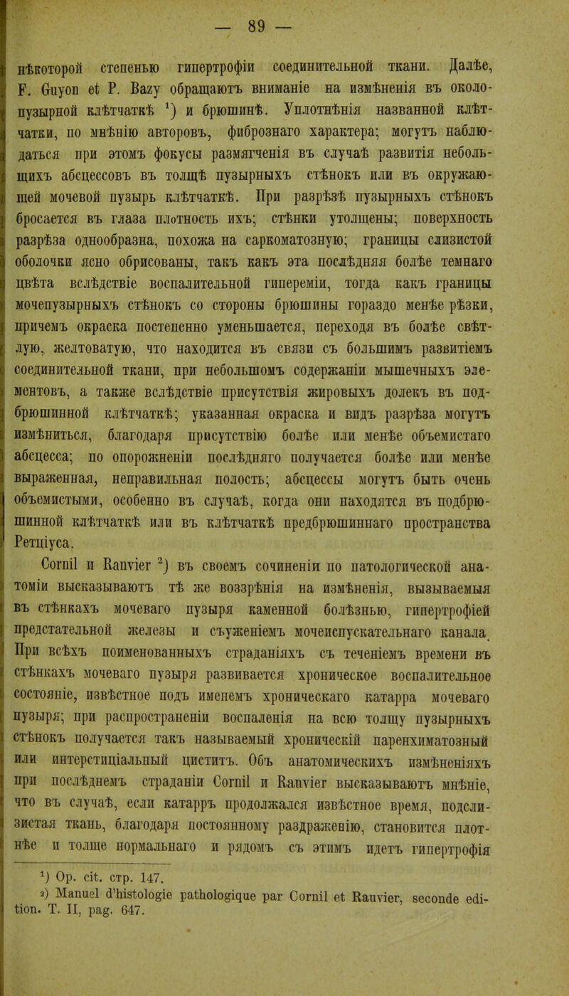 нѣкоторой степенью гипертрофіи соединительной ткани. Далѣе, ^ К. Оиуоп еі Р. Вагу обращаютъ вниманіе на измѣненія въ около- || пузырной клѣтчаткѣ и брюшинѣ. Уплотнѣнія названной клѣт- чатки, по мнѣнію авторовъ, фибрознаго характера; могутъ наблю- даться при этомъ фокусы размягченія въ случаѣ развитія неболь- щихъ абсцессовъ въ толщѣ пузырныхъ стѣнокъ или въ окружаю- щей мочевой пузырь клѣтчаткѣ. При разрѣзѣ пузырныхъ стѣнокъ бросается въ глаза плотность ихъ; стѣнки утолщены; поверхность разрѣза однообразна, похожа на саркоматозную; границы слизистой оболочки ясно обрисованы, такъ какъ эта послѣдняя болѣе темнаго цвѣта вслѣдствіе воспалительной гипереміи, тогда какъ границы мочепузырныхъ стѣнокъ со стороны брюшины гораздо менѣе рѣзки, причемъ окраска постепенно уменьшается, переходя въ болѣе свѣт- лую, желтоватую, что находится въ связи съ большимъ развитіемъ соединительной ткани, при небольшомъ содержаніи мышечныхъ эле- ментовъ, а также вслѣдствіе присутствія жировыхъ долекъ въ под- брюшинной клѣтчаткѣ; указанная окраска и видъ разрѣза могутъ измѣниться, благодаря првсутствію болѣе или менѣе объемистаго абсцесса; по опоролшеніи послѣдняго получается болѣе или менѣе выраженная, неправильная полость; абсцессы могутъ быть очень объемистыми, особенно въ случаѣ, когда они находятся въ нодбрю- шинной клѣтчаткѣ или въ клѣтчаткѣ предбрюшиннаго пространства Ретціуса. Согпіі и Капѵіег въ своемъ сочиненіи по патологической ана- томіи высказываютъ тѣ же воззрѣнія на измѣненія, вызываемыя въ стѣнкахъ мочеваго пузыря каменной болѣзнью, гипертрофіей предстательной железы и съуженіемъ мочеиспускательнаго канала. При всѣхъ поименованныхъ страданіяхъ съ теченіемъ времени въ стѣнкахъ мочеваго пузыря развивается хроническое воспалительное состояніе, извѣстное подъ именемъ хроническаго катарра мочеваго пузыря; при распространеніи воспаленія на всю толщу пузырныхъ стѣнокъ получается такъ называемый хроническій паренхиматозный или интерстиціальпый циститъ. Объ анатомическихъ измѣненіяхъ при послѣднемъ страданіи Согпіі и Еапѵіег высказываютъ мнѣніе, что въ случаѣ, если катарръ продолжался извѣстное время, подсли- зистая ткань, благодаря постоянному раздра^кеБІю, становится плот- нѣе и толще нормальнаго и рядомъ съ этимъ идетъ гипертрофія Ор. сіі. стр. 147. 2) Мапиеі йЪізѣоІоёіе раШо1о§ідие раг Согпіі еі Каиѵіег. зесопйе есіі- ііоп. Т. И, ра^. 647.