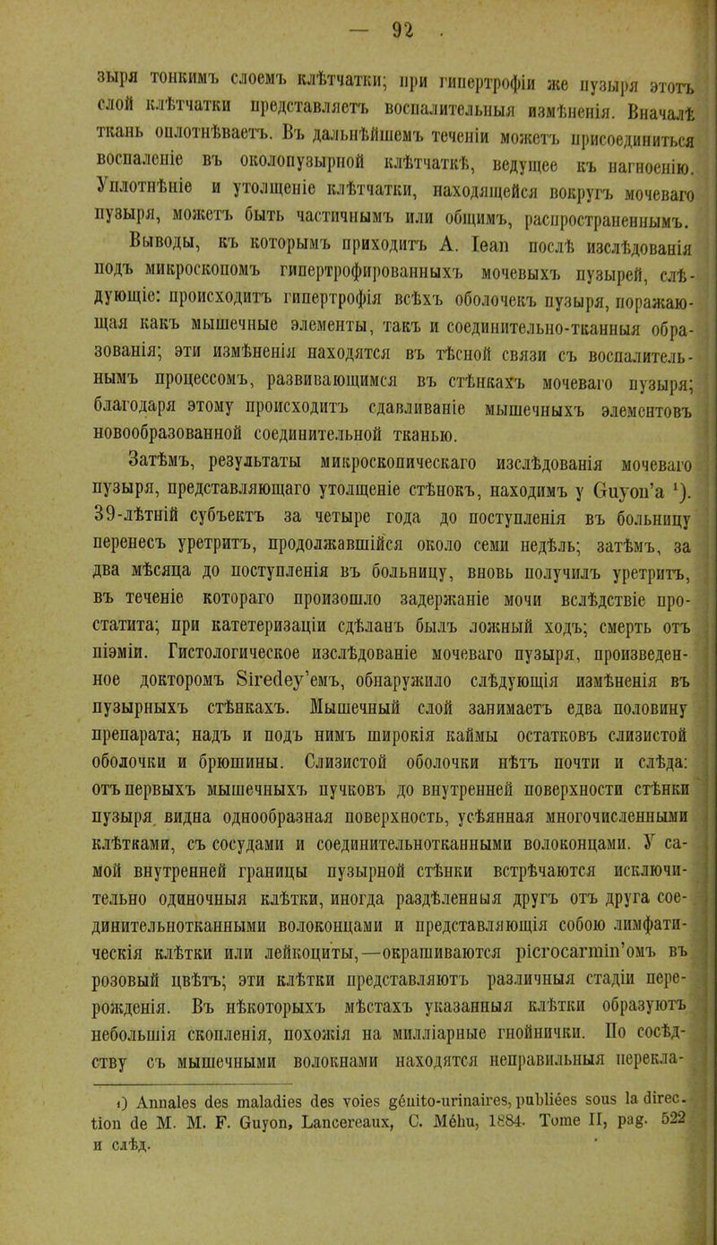 зыря тонкимъ слоемъ клѣтчатіш; при гипертрофіи же пузыря этоть слой клѣтчатки иредставляетъ воспалительныя измѣненія. Вначалѣ ткань оплотнѣваетъ. Въ дальнѣйшемъ теченіи можетъ ирисоединиться воспалсіііе въ околопузырной клѣтчаткѣ, ведущее къ нагиоенію. Уплотнѣніе и утолщеніе клѣтчатки, находящейся вокругъ мочеваію пузыря, моліетъ быть частичнымъ или общимъ, расиространеннымъ. Выводы, къ которымъ приходить А. Іѳап послѣ изслѣдованія подъ микроскопомъ гйпертрофированныхъ мочевыхъ пузырей, слѣ- дующіе: происходитъ гипертрофія всѣхъ оболочекъ пузыря, поражаю- щая какъ мышечные элементы, такъ и соединительно-тканныя обра- зованія; эти измѣненія находятся въ тѣсной связи съ воспалитель- нымъ процессомъ, развивающимся въ стѣнкахъ мочеваго пузыря; благодаря этому происходитъ сдавливаніе мышечныхъ элементовъ новообразованной соединительной тканью. Затѣмъ, результаты микроскопическаго изслѣдованія мочеваго пузыря, представляющаго утолщеніе стѣнокъ, находимъ у (тиуои'а ^). 39-лѣтній субъектъ за четыре года до поступленія въ больницу перенесъ уретритъ, продолжавшійся около семи недѣль; затѣмъ, за два мѣсяца до поступленія въ больницу, вновь получилъ уретритъ, въ теченіе котораго произошло задерлтніе мочи вслѣдствіе про- статита; при катетеризаціи сдѣланъ былъ лолшый ходъ; смерть отъ піэміи. Гистологическое изслѣдованіе мочеваго пузыря, произведен- ное докторомъ 8іге(іеу'емъ, обнаруніило слѣдующія измѣненія въ пузырныхъ стѣнкахъ. Мышечный слой занимаетъ едва половину препарата; надъ и подъ нимъ широкія каймы остатковъ слизистой оболочки и брюшины. Слизистой оболочки нѣтъ почти и слѣда: отъпервыхъ мышечныхъ пучковъ до внутренней поверхности стѣнки пузыря видна однообразная поверхность, усѣянная многочисленными клѣтками, съ сосудами и соединительнотканными волоконцами. У са- мой внутренней границы пузырной стѣнки встрѣчаются исключи- тельно одиночныя клѣтки, иногда раздѣленныя другъ отъ друга сое- динительнотканными волоконцами и представляющія собою лимфати- ческія клѣтки или лейкоциты,—окрашиваются рісгосагтіп'омъ въ розовый цвѣтъ; эти клѣтки представляютъ различныя стадіи пере- рожденія. Въ нѣкоторыхъ мѣстахъ указанныя клѣтки образуютъ небольшія скопленія, похожія на милліарные гнойнички. По сосѣд- ству съ мышечными волокнами находятся неправильныя перекла- і) Амаіез сіез таіайіез йез ѵоіез ёёііііо-игіпаігез, раЫіёез зоиз 1а (Зігес. Ііоп йе М. М. Г. биуоп, Ьапсегеаих, С. Мёіш, 1884. Тогае ІГ, рад. 522 и слѣд.
