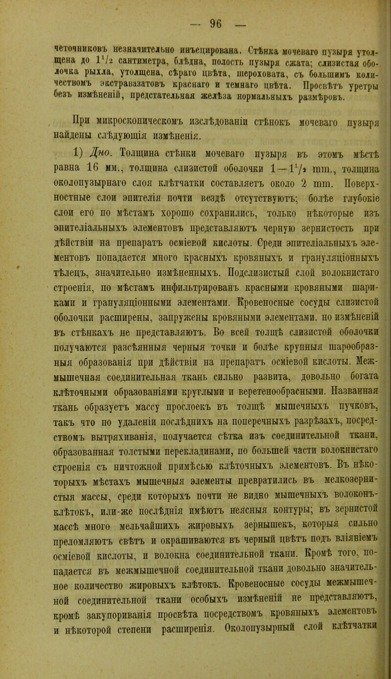 четочниковъ незначительно инъецирована. Стѣнка ыочеваго пузыря утол- щена до VI2 сантиметра, блѣдна, полость пузыря сжата; слизистая обо- лочка рыіла, утолщена, сѣраіо цвѣта, шероховата, съ большимъ коли- чествомъ эастравазатовъ краснаго и темнаго цвѣта. Просвѣтъ уретры безъ измѣненій, предстательная желѣза нормальныіъ размѣровъ. При микроскопическомъ изслѣдованіи стѣнокъ мочеваго пузыря найдены слѣдующія измѣненія. 1) Дно. Толщина стѣнки мочеваго пузыря въ этомъ мѣстѣ равна 16 мм., толщина слизистой оболочки 1—17» іи^и., толщина околопузырнаго слоя клѣтчатки составляетъ около 2 тт. Поверх- ностные слои эпителія почти вездѣ отсутствуютъ; болѣе глубокіе слои его по мѣстамъ хорошо сохранились, только нѣкоторые изъ эпителіальныхъ элементовъ представляютъ черную зернистость при дѣйствіи на препаратъ осміевой кислоты. Среди эпителіальныхъ эле- ментовъ попадается много красныхъ кровяныхъ и грануляціонныхъ тѣлецъ, значительно измѣненныхъ. Подслизистый слой волоквистаго строенія, по мѣстамъ инфильтрированъ красными кровяными шари- ками и грануляціонными .элементами. Кровеносные сосуды слизистой оболочки расширены, запружены кровяными элементами, но измѣненій въ стѣнкахъ не представляютъ. Во всей толщѣ слизистой оболочки получаются разсѣянныя черныя точки и болѣе крупныя шарообраз- ныя образованія при дѣйствіи на препаратъ осміевой кислоты. Меж- мышечная соединительная ткань сильно развита, довольно богата клѣточными образованіями круглыми и веретенообрасными. Названная ткань образуетъ массу прослоекъ въ толщѣ мышечныхъ пучковъ, такъ что по удаленіи послѣднихъ на поперечныхъ разрѣзахъ, посред- ствомъ вытряхиванія, получается сѣтка изъ соединительной ткани, образованная толстыми перекладинами, по большей части волокнистаго строенія съ ничтожной примѣсью клѣточныхъ элементовъ. Въ нѣко- торыхъ мѣстахъ мышечныя элементы превратились въ мелкозерни- стыя массы, среди которыхъ почти не видно мышечныхъ волоконъ- клѣтокъ, или-же послѣднія имѣютъ неясныя контуры; въ зернистой массѣ много мельчайшихъ жировыхъ зернышекъ, которыя сильно преломляютъ свѣтъ и окрашиваются въ черный цвѣтъ подъ вліяніемъ осміевой кислоты, и волокна соединительной ткани. Кромѣ того, по- падается въ межмышечной соединительной ткани довольно значитель- ное количество жировыхъ клѣтокъ. Кровеносные сосуды межмышеч- ной соединительной ткани особыхъ измѣненій не представляюгь, кромѣ закупориванія просвѣта посредствомъ кровяныхъ элементовъ и нѣкоторой степени расширенія. Околопузырный слой клѣтчатки