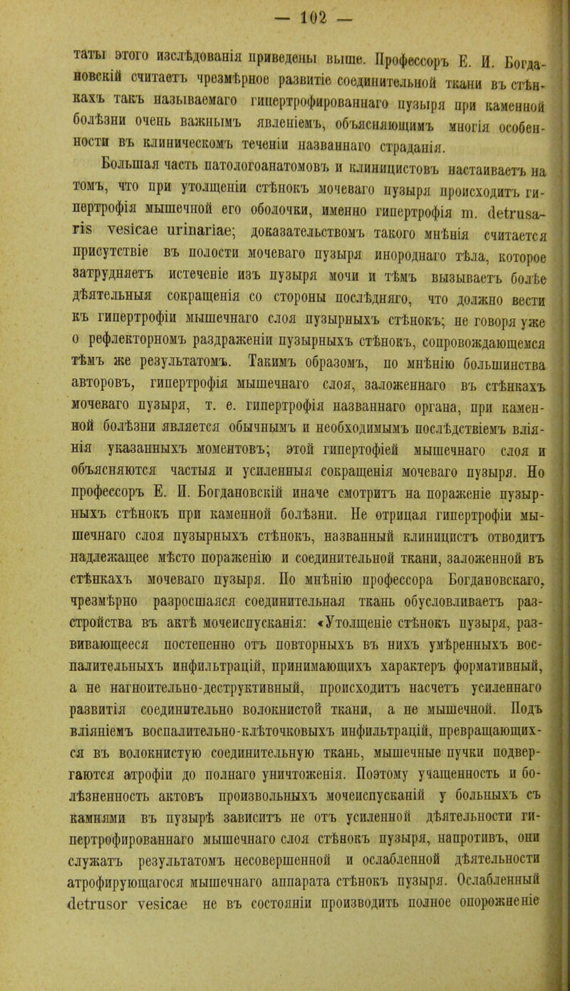 таты этого изслѣдованія приведены выше. Профессоръ Е. И. Богда- новскій считаетъ чрезмѣрное развитіе соединительной ткани въ сгЬн. вахъ такъ называѳмаго гинертрофированнаго цузыря при каменной болѣзни очень важиымъ явленіемъ, объяснлющииъ многія особен- ности въ клиническомъ теченіи названнаго страданія. Большая часть патологоанатомов!» и клиницистовъ настаиваетъ на томъ, что при утолщеніи стѣнокъ мочеваго пузыря происходитъ ги- лѳртрофія мышечной его оболочки, именно гипертрофія т. сіеігиза- ГІ8 ѵевісае игіпагіае; доказательствомъ такого мнѣнія считается присутствіе въ полости мочеваго пузыря инороднаго гЬла, которое ватрудняетъ истеченіе изъ пузыря мочи и тѣмъ вызываетъ болѣе дѣятельныя сокращенія со стороны послѣдняго, что должно вести къ гипертрофіи мышечнаго слоя пузырныхъ стѣнокъ; не говоря уже о рефлекторномъ раздраженіи пузырныхъ стѣнокъ, сопровождающемся тѣмъ же результатомъ. Такимъ образомъ, по мнѣнію большинства авторовъ, гипертрофія мышечнаго слоя, заложеннаго въ стѣнкахъ мочеваго пузыря, т. е. гипертрофія названнаго органа, при камен- ной болѣзни является обычнымъ и необходимымъ послѣдствіемъ влія- нія указанныхъ моментовъ; этой гипертофіей мышечнаго слоя и объясняются частыя и усиленныя сокращенія мочеваго пузыря. Но профессоръ Е. И. Богдановскій иначе смотритъ на пораягеніе пузыр- ныхъ стѣнокъ при каменной болѣзни. Не отрицая гипертрофіи мы- шечнаго слоя пузырныхъ стѣнокъ, названный клиницистъ отводить надлежащее мѣсто пораженію и соединительной ткани, заложенной въ стѣнкахъ мочеваго пузыря. По мнѣнію профессора Богдановскаго, чрезмѣрно разросшаяся соединительная ткань обусловливаетъ раз- стройства въ актѣ мочеиспусканія: «Утолщеніе стѣнокъ пузыря, раз- вивающееся постепенно отъ повторныхъ въ нихъ умѣренныхъ вос- палительныхъ инфильтрацій, принимающихъ характеръ формативный, а не нагноительно-деструктивный, происходитъ насчетъ усиленнаго развитія соединительно волокнистой ткани, а не мышечной. Подъ вліяніемъ воспалительно-клѣточковыхъ инфильтрадій, превращающих- ся въ волокнистую соединительную ткань, мышечные пучки подвер- гаются атрофіи до полнаго уничтоженія. Поэтому учащенность и бо- лѣзненность актовъ произвольныхъ мочеиснусканій у больныхъ съ камнями въ пузырѣ зависитъ не отъ усиленной дѣятельности ги- нертрофированнаго мышечнаго слоя сгЬнокъ пузыря, напротпвъ, они служатъ результатомъ несовершенной и ослабленной дѣятельности атрофирующагося мышечнаго аппарата стѣнокъ пузыря. Ослабленный Леігизог ѵезісае не въ состояніи производить полное опорожненіе