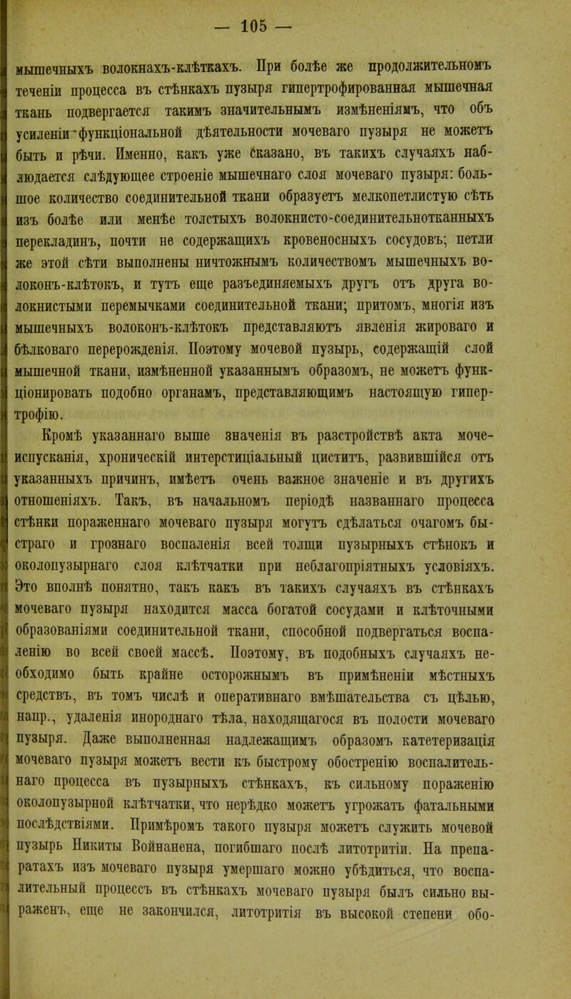 мышечныхъ волокнахъ-клѣткахъ. При болѣе же продолжительномъ теченіи процесса въ стѣнкахъ пузыря гипертрофированная мышечная ткань подвергается такимъ значительнымъ измѣненіямъ, что объ усиленіи^функціональной дѣятельности мочеваго пузыря не можетъ быть и рѣчи. Именно, какъ уже сказано, въ такихъ случаяхъ наб- людается слѣдующее строеніе мышечнаго слоя мочеваго пузыря: боль- шое количество соединительной ткани образуетъ мелкопетлистую сѣть изъ болѣе или менѣе толстыхъ волокнисто-соединительнотканныхъ перекладинъ, почти не содержащихъ кровеносныхъ сосудовъ; петли же этой сѣти выполнены ничтожнымъ количествомъ мышечныхъ во- локонъ-клѣтокъ, и тутъ еще разъединяемыхъ другъ отъ друга во- локнистыми перемычками соединительной ткани; притомъ, многія изъ мышечныхъ волоконъ-клѣтокъ представляютъ явленія жироваго и бѣдковаго перерожденія. Поэтому мочевой пузырь, содержащій слой мышечной ткани, измѣненной указаннымъ образомъ, не можетъ функ- ціонировать подобно органамъ, представляющимъ настоящую гипер- трофію. Кромѣ указаннаго выше вначенія въ разстройствѣ акта моче- иснусканія, хроническій интерстиціальный циститъ, развившійся отъ указанныхъ причинъ, имѣетъ очень важное значеніе и въ другихъ отношеніяхъ. Такъ, въ начальномъ періодѣ названнаго процесса стѣнки пораженнаго мочеваго пузыря могутъ сдѣлаться очагомъ бы- страго и грознаго воспаленія всей толщи пузырныхъ стѣнокъ и околопузырнаго слоя клѣтчатки при неблагопріятныхъ условіяхъ. Это вполнѣ понятно, такъ какъ въ такихъ случаяхъ въ стѣнкахъ мочеваго пузыря находится масса богатой сосудами и клѣточными образованіями соединительной ткани, способной подвергаться воспа- ленію во всей своей массѣ. Поэтому, въ подобныхъ случаяхъ не- обходимо быть крайне осторожнымъ въ примѣненіи мѣстныхъ средствъ, въ томъ числѣ и оперативнаго вмѣшательства съ цѣлью, напр., удаленія инороднаго тѣла, находящагося въ полости мочеваго пузыря. Даже выполненная надлежащимъ образомъ катетеризація мочеваго пузыря можетъ вести къ быстрому обостренію воспалитель- наго процесса въ пузырныхъ стѣнкахъ, къ си-ньному пораженію околопузырной клѣтчатки, что нерѣдко можетъ угрожать фатальными послѣдствіями. Примѣромъ такого пузыря можетъ служить мочевой пузырь Никиты Войнанена, погибшаго послѣ литотритіи. На препа- ратахъ изъ мочеваго пузыря умершаго можно убѣдиться, что воспа- лительный процессъ въ стѣнкахъ мочеваго пузыря былъ сильно вы- раженъ, еще не закончился, литотритія въ высокой степени обо-