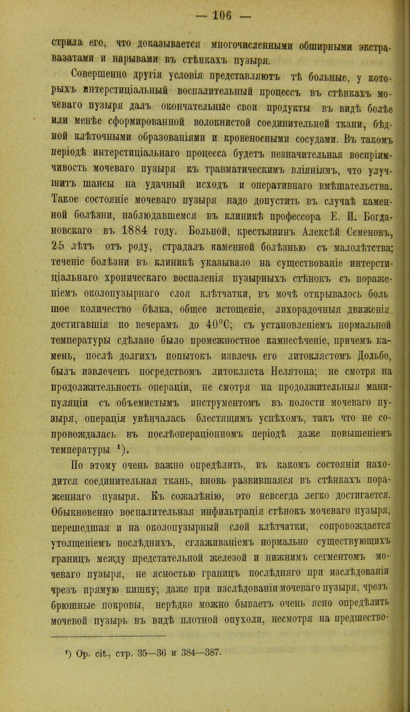 стрила его, что доказывается многочисленными обширными экстра- вазатами и нарывами въ стѣнкахъ пузыря. Совершенно другія условія представляютъ тѣ больные, у кото- рыхъ интерстиціальный воспалительный процессъ въ стѣнкахъ мо- чеваго пузыря далъ окончательные свои продукты въ видѣ болѣе или менѣе сформированной волокнистой соединительной ткани, бѣд- ной клѣточными образованіями и кровеносными сосудами. Бъ такомъ пѳріодѣ интерстиціальнаго процесса будетъ незначительная воспріим- чивость мочеваго пузыря къ травматическимъ вліяніямъ, что улуч- шитъ шансы на удачный исходъ и оперативнаго вмѣшательства. Такое состояніе мочеваго пузыря надо допустить въ случаѣ камен- ной болѣзни, наблюдавшемся въ клиникѣ профессора Е. И. Богда- новскаго въ 1884 году. Больной, крестьянинъ Алексѣй Семеновъ, 25 лѣтъ отъ роду, страдалъ каменной болѣзнью съ малолѣтства; теченіе болѣзни въ клиникѣ указывало на существованіе интерсти- ціальнаго хроническаго воспаленія пузырныхъ стѣнокъ съ пораже- ніемъ околопузырнаго слоя клѣтчатки, въ мочѣ открывалось боль шое количество бѣлка, общее истощеніе, лихорадочныя движенія. достигавшія по вечерамъ до 40С; съ установленіемъ нормальной температуры сдѣлано было промежностное камнесѣченіе, причемъ ка- мень, послѣ долгихъ попытокъ извлечь его литоклястомъ Доіьбо, былъ извлеченъ посредствомъ литокляста Нелятона; не смотря на продолжительность операціи, не смотря на продолжительныя мани- пуляціи съ объемистымъ инструментомъ въ полости мочеваго пу- зыря, операція увѣнчалась блестящимъ успѣхомъ, такъ что не со- провождалась въ послѣопераціонномъ періодѣ даже повышеніемъ температуры По этому очень важно опредѣлить, въ какомъ состояніи нахо- дится соединительная ткань, вновь развившаяся въ стѣнкахъ пора- женнаго пузыря. Къ солшлѣнііо, это невсегда легко достигается. Обыкновенно воспалительная инфильтрація стѣнокъ мочеваго пузыря, перешедшая и на околопузырный слой клѣтчатки, сопровождается утолщеніемъ послѣднихъ, сглаживаніемъ нормально существующихъ границъ меладу предстательной железой и нижнимъ сегментомъ мо- чеваго пузыря, не ясностью границъ послѣдняго при изслѣдованіи чрезъ прямую кишку; даже при изслѣдованіи мочеваго пузыря, чрезъ брюшные покровы, нерѣдко можно бываетъ очень ясно опредѣлить мочевой пузырь въ видѣ плотной опухоли, несмотря на предшество- ') Ор. сИ., стр. 35—36 и 384—387.