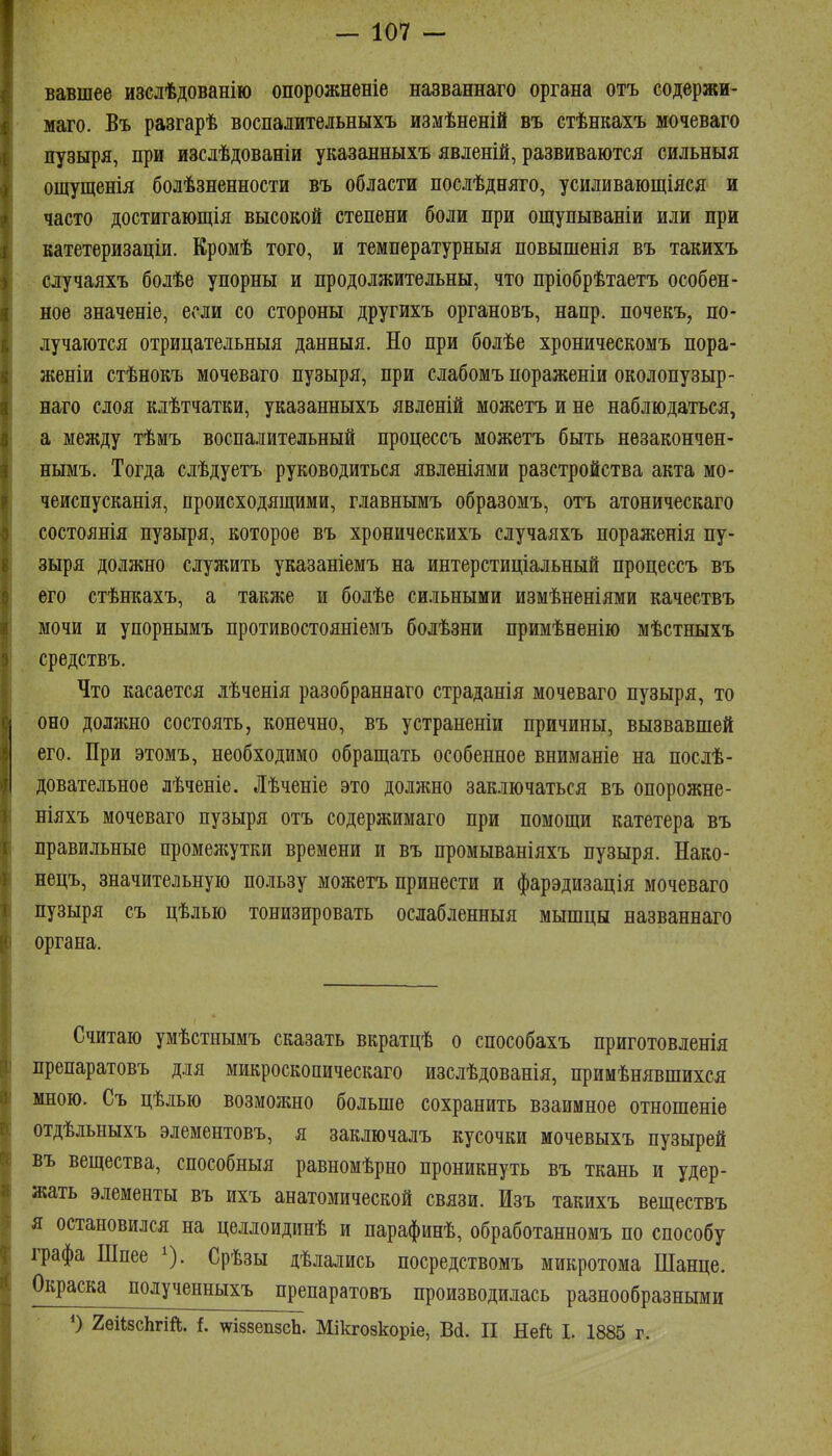 ! — 107 - вавшее изслѣдованію опорожненіе названнаго органа отъ содержи- маго. Въ разгарѣ воспалительныхъ измѣненій въ стѣнкахъ мочеваго пузБфя, при изслѣдованіи указанныхъ явленій, развиваются сильныя ощущенія болѣзненности въ области послѣдняго, усиливающіяся и часто достигающія высокой степени боли при ощупываніи или при катетеризаціи. Кромѣ того, и температурныя повышенія въ такихъ случаяхъ болѣе упорны и продолжительны, что пріобрѣтаетъ особен- ное значеніе, если со стороны другихъ органовъ, напр. почекъ, по- лучаются отрицательныя данныя. Но при болѣе хроническомъ пора- женіи стѣнокъ мочеваго пузыря, при слабомъ пораженіи околопузыр- наго слоя клѣтчатки, указанныхъ явленій можетъ и не наблюдаться, а между тѣмъ воспалительный процессъ можетъ быть незакончен- нымъ. Тогда слѣдуетъ руководиться явленіями разстройства акта мо- чеиспусканія, происходящими, главнымъ образомъ, отъ атоническаго состоянія пузыря, которое въ хроническихъ случаяхъ пораженія пу- зыря должно служить указаніемъ на интерстиціальный процессъ въ его стѣнкахъ, а также и болѣе сильными измѣненіями качествъ мочи и упорнымъ противостояніемъ болѣзни примѣненію мѣстныхъ средствъ. Что касается лѣченія разобраннаго страданія мочеваго пузыря, то оно должно состоять, конечно, въ устраненіи причины, вызвавшей его. При этомъ, необходимо обращать особенное вниманіе на послѣ- довательное лѣченіе. Лѣченіе это должно заключаться въ опорожне- ніяхъ мочеваго пузыря отъ содержимаго при помощи катетера въ правильные променіутки времени и въ промываніяхъ пузыря. Нако- нецъ, значительную пользу можетъ принести и фарэдизація мочеваго пузыря съ цѣлью тонизировать ослабленныя мышцы названнаго органа. Считаю умѣстнымъ сказать вкратцѣ о способахъ приготовленія препаратовъ для микроскопическаго изслѣдованія, примѣнявшихся мною. Съ цѣлью возможно больше сохранить взаимное отношеніѳ отдѣльныхъ элементовъ, я заключалъ кусочки мочевыхъ пузырей въ вещества, способныя равномѣрно проникнуть въ ткань и удер- жать элементы въ ихъ анатомической связи. Изъ такихъ веществъ я остановился на целлоидинѣ и парафинѣ, обработанномъ по способу графа Шпее ^). Срѣзы дѣлались посредствомъ микротома Шанце. Окраска полученныхъ препаратовъ производилась разнообразными О гѳіІзсЬгШ. {. ш88еп8сЬ. Мікгозкоріе, Всі. II Ней I. 1885 г.