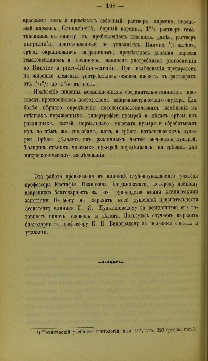 красками; такъ я примѣнялъ аміачный растворъ кармина, квасцо- вый карминъ ОгепасЬег'а, борный карминъ, ѴІо растворъ гема- токсилина въ спирту съ прибавленіемъ квасцовъ, далѣе, растворъ ригригіп'а, приготовленный по указаніямъ Еапѵіег затѣмъ, срѣзы окрашивались сафраниномъ; примѣнялась двойная окраска гематоксилиномъ и эозиномъ; наконецъ употреблялся рісгосагтіп по Капѵіег и рісго-ІіШіоп-сагтіп. При излѣдованіи препаратовъ на жировые элементы употреблялась осміева кислота въ растворахъ отъ Ѵ»/» до 1°/о въ водѣ. Измѣреніе ширины мелшышечныхъ соединительнотканныхъ про- слоекъ производилось посредствомъ микрокометрическаго окуляра. Для болѣе вѣрнаго опредѣленія патологоанатомическихъ измѣненій въ стѣнкахъ пораженныхъ гипертрофіей пузырей я дѣлалъ срѣзы изъ различныхъ частей нормальнаго мочеваго пузыря и обработывалъ ихъ по тѣмъ же способамъ, какъ и срѣзы патологическихъ пузы- рей. Срѣзы дѣлались изъ различныхъ частей мочевыхъ пузырей. Толщина стѣнокъ мочевыхъ пузырей опредѣлялась на срѣзахъ для микроскопическаго изслѣдованія. Эта работа произведена въ клиникѣ глубокоуважаемаго учителя профессора Евстафія Ивановича Богдановскаго, которому приношу искреннюю благодарность за его руководство моими клиническими занятіями. Не могу не выразить моей душевной признательности ассистенту клиники П. Я. Мультановскому за всегдашнюю его го- товность помочь словомъ и дѣломъ. Пользуюсь случаемъ выразить благодарность профессору К. Н. Виноградову за полезные совѣты и указанія. 1) Техническій учѳбникъ гистологіи, вып. 2-й, стр. 320 (русск. пер.