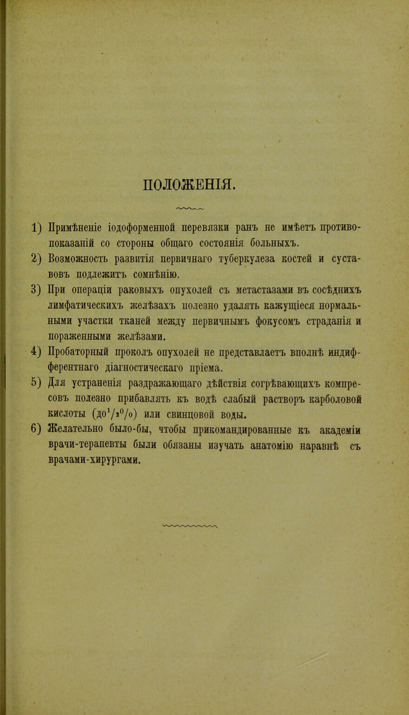 ПОЛОЖЕНЫ. 1) Примѣненіе іодоформенной перевязки ранъ не имѣетъ противо- показаній со стороны общаго состоянія больныхъ. 2) Возможность развитія первичнаго туберкулеза костей и суста- вовъ подлежитъ сомнѣнію. 3) При операціи раковыхъ опухолей съ метастазами въ сосѣднихъ лимфатическихъ желѣзахъ полезно удалять кажущіеся нормаль- ными участки тканей между первичнымъ фокусомъ страданія и пораженными желѣзами. 4) Пробаторный проколъ опухолей не представлаетъ вполнѣ индиф- фѳрентнаго діагностическаго пріема. 5) Для устраненія раздражающаго дѣйствія согрѣвающихъ компре- совъ полезно прибавлять къ водѣ слабый растворъ карболовой кислоты (доѴ»*^/о) или свинцовой воды. 6) Желательно было-бы, чтобы прикомандированные къ академіи врачи-терапевты были обязаны изучать анатомію наравнѣ съ врачами-хирургами.