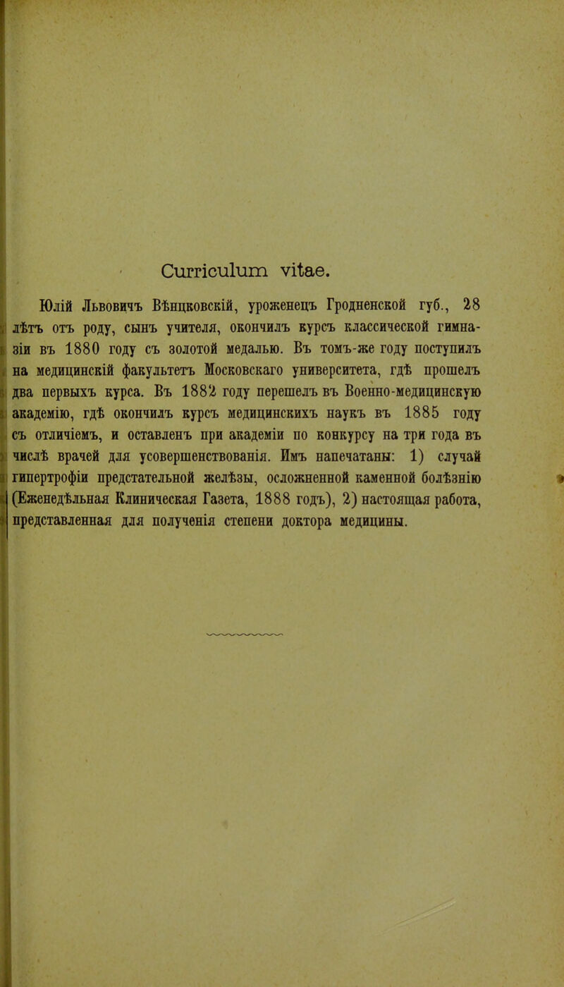 Сиггісиіит ѵіііае. Юлій Львовичъ Вѣнцковскій, уроженецъ Гродненской губ., 28 лѣтъ отъ роду, сынъ учителя, окончилъ курсъ классической гимна- зіи въ 1880 году съ золотой медалью. Въ томъ-же году поступилъ на медицинскій факультетъ Московскаго университета, гдѣ прошелъ два первыхъ курса. Въ 1882 году перешелъ въ Военно-медицинскую академію, гдѣ окончилъ курсъ медицинскихъ наукъ въ 1885 году съ отличіемъ, и оставленъ при академіи по конкурсу на три года въ числѣ врачей для усовершенствованія. Имъ напечатаны: 1) случай гипертрофіи предстательной желѣзы, осложненной каменной болѣзнію • (Еженедѣльная Клиническая Газета, 1888 годъ), 2) настоящая работа, представленная для полученія степени доктора медицины.