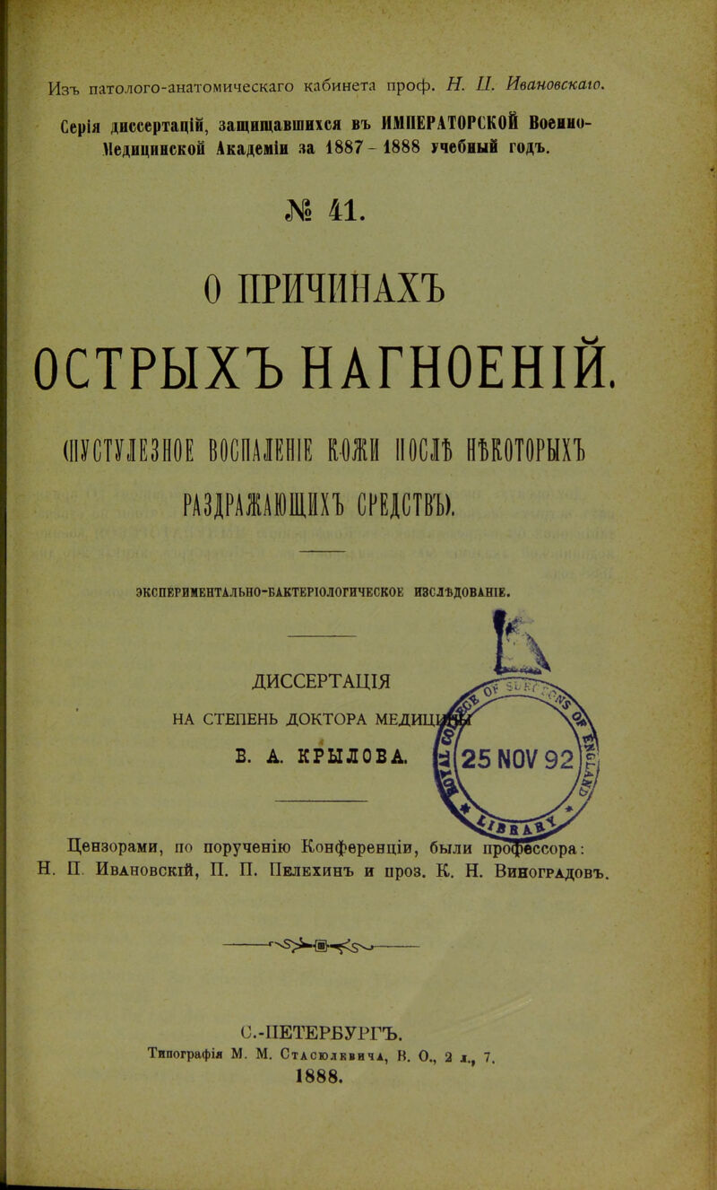 Изъ патолого-анатомическаго кабинета проф. Н. II. Ивановскаю. Серія диссертацій, защищавшихся въ ИМПЕРАТОРСКОЙ Военно- Медицинской Академіи за 1887 - 1888 учебный годъ. 3 41. О ПРИЧИНАХЪ ОСТРЫХЪНАГНОЕНІЙ. ШУСТУЛЕЗНОЕ В0С0ШН1Е КОЖИ НОСДЪ НЪКОТОРЫХЪ РАЗДРАЖАЮЩИХЪ СРЕДСТВЪК ЭКСПЕРИМЕНТАЛЬНО-БАКТЕРІОЛОГИЧЕСКОЕ ИЗСЛѢДОВАНІЕ. ДИССЕРТАЦІЯ НА СТЕПЕНЬ ДОКТОРА МЕДИЦ В. А. КРЫЛОВА. Цензорами, по порученію Конференціи, были профессора: Н. П Ивановскій, П. П. Пелехинъ и проз. К. Н. Виноградовъ. С.-ПЕТЕРБУРГЪ. Типографія М. М. Стасюлквича, Н. О., 2 л., 7, 1888.