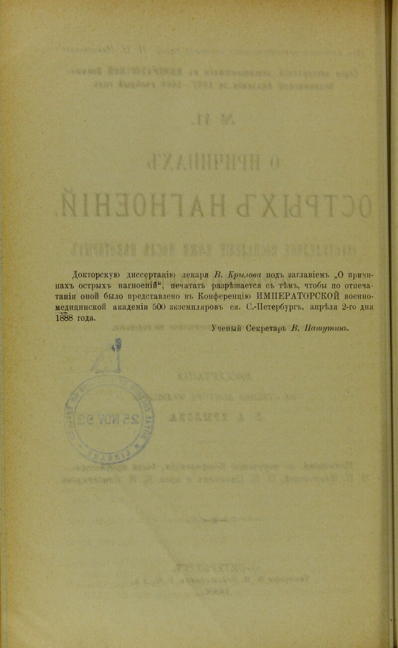 Докторскую диссертацію лекаря В. Крылова иоді. заглавіемъ „О причи- нахъ острыхъ вагноеній, печатать разрѣптается сь тѣмъ, чтобы по отііеча- таніи оной было представлено въ Конференцію ИМПЕРАТОРСКОЙ военно- медицинской акадеыіи 500 зкземпляровъ ея. С.-Петербургь, анрѣля 2-го дня 1888 года. Ученый Секретарь В. Пашутинъ. у*. Л