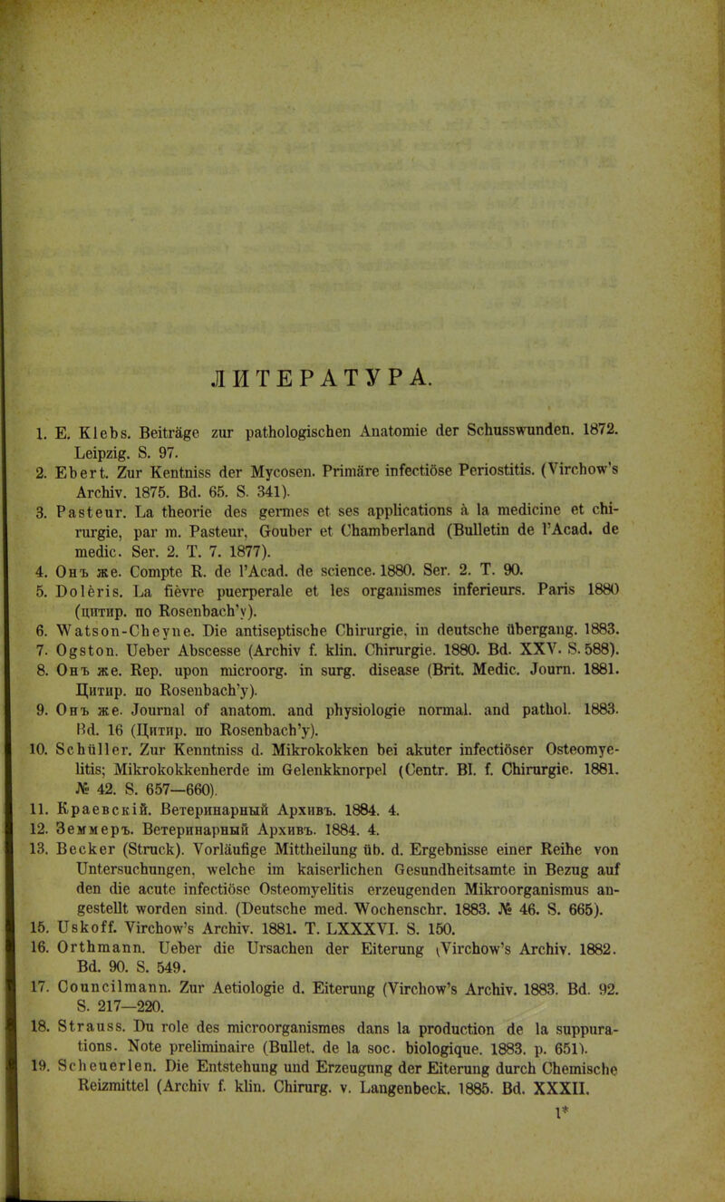 ЛИТЕРАТУРА. 1. Е. КІеЬз. ВеіЪга^е гиг раШоІояізсЪеп АиаЮтіе Лег 8спи88ѵніп<іеп. 1872. Ьеіргід. 8. 97. 2. ЕЪегі. 2иг Кепіпізб (іег Мусозеп. Ргітаге іпГесіібзе Регіозііііз. (ѴігсЪо\ѵ'8 АгсЫѵ. 1875. Ва. 65. 8. 341). 3. Разіеиг. Ьа іЪеогіе (іез дегаіез еі зев арріісаііопз а 1а тейісіпе еі сЬі- гигдіе, раг т. Разіеиг, СгоиЪег еі СЬатЪегІапсІ (Виііеііп сіе ГАсагі. <1е тедіс. 8ег. 2. Т. 7. 1877). 4. Онъ же. Сотріе К. Де 1'АсасІ. 6!е зсіепсе. 1880. 8ег. 2. Т. 90. 5. Боіёгіз. Ьа йёѵге риегрегаіе еі Іез огдашзтез іпГегіеигз. Рагіз 1880 (цитир. по КозепЪасЬ'у). 6. ѴѴаізоп-СЬеупе. Біе апІізеріізсЬе СЬігигдіе. іп ДеиізсЬе йЪегдапв;. 1883. 7. Одзіоп. ИеЪег АЪзсеззе (АгсЫѵ і кііп. СЬігигдіе. 1880. Всі. XXV. 8.588). 8. Онъ же. Кер. ироп тісгоогд. іп зигд. сіізеазе (Вгіі. Месііс. .Іоигп. 1881. Цитир. по КозепЪасЬ'у). 9. Онъ же. .Іоигпаі оГ апаіот. апсі рпузіоіо^іе погтаі. апгі раШоІ. 1883. ВЛ. 16 (Цитир. по КозепЪасЬ'у). 10. 8сЬи11ег. 2иг Кеппіпізз а\ Мікгококкеп Ъеі акиіег іп&сШзег Озіеотуе- Шіз; МікгококкепЬегйе іт Оеіепккпогреі (Сепіг. ВІ. і. СЬігигдіе. 1881. № 42. 8. 657—660). 11. Краевскій. Ветеринарный Архивъ. 1884. 4. 12. Земмеръ. Ветеринарный Архивъ. 1884. 4. 13. Вескег (8ігиск). Ѵогіаийде МіМіеіІип^ ііЬ. сі. Ег§еЪпіззе еіпег КеіЬе ѵоп ІМегзисЪипдеп, -ѵѵеІсЪе іт каізегІісЬеп безипйЬеіізатіе іп Вегид амі сіеп сііе асиіс іп&гШзе Озіеотуеііііз еггеидепйеп Мікгоог^апізтиз ап- ^езіеШ \ѵого!еп зіпа. (БеиІзсЬе шей. ѴѴосЬепзсЬг. 1883. № 46. 8. 665). 15. ІІвко^. ѴігсЪоѴз АгсЬіѵ. 1881. Т. ЬХХХѴІ. 8. 150. 16. ОгіЬгаапп. ІІеЪег йіе ИгзасЬеп Лег Еііегип^ ^ѴігсЬо\ѵ'з АгсЬіѵ. 1882. Всі. 90. 8. 549. 17. Соипсіітапп. 2иг Аеѣіоіо^іе а\ Еііегипд (ѴігсЬоѵг'8 АгсЬіѵ. 1883. Вд. 92. 8. 217—220. 18. Зігаизз. Би гоіе аез тісгоогдапізтез сіапз 1а ргосіисііоп сіе 1а зиррига- Ііопз. N0^ ргеіітіпаіге (Впііеі. ае 1а зос. Ъіоіо^ие. 1883. р. 651). 19. 8е1іеиег1еп. Віе ЕпізІеЪипв ипй Еггеиртп^ <іег Еііепіп^ ЛигсЬ СЬетізсЪе КеігтШеІ (АгсЬіѵ Г. кііп. СЬігигд. ѵ. ЬапвепЪеск. 1885. Ва. XXXII. 1*