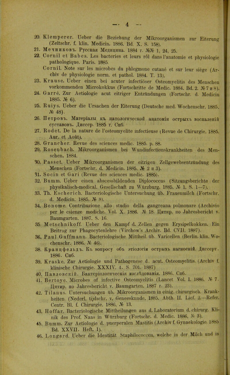 20. Кіегарегег. ІІеЬег <Ііе ВеяіеЬшів йег Мікгоогеапізтеп гиг Еііегипд (2ейзспг. і кііп. Мегіісіп. 1886. Во\ X. 8. 158). 21. Мечниковъ. Русская Медицина. 1884 г. №№ 1, 24, 25. 22. Согпіі еі ВаЪез. Ъез Ъасіегіез еі Іеигз гбі йапв Гапаіотіе еі рпузіоіодіе раіпоіоёічие. Рагіз. 1885. ОогпіІ. N016 виг Іез тісгоЪез сіи рЫе^топе сиЬапё еі зиг Іеиг зіё^е (Аг- сЬіѵ сіе рпузіоіо^іе погт. еі раіЬоІ. 1884. Т. 13). 23. Кг а иве. ІІеЬег еіпеп Ьеі асиіег іпГесйбзег ОзіеотуеІШз дев МепзсЬеп ѵогкоттеікіеп Місгококкиз (Еогізспгіие йе Месііс. 1884. Вй\ 2. № 7 и 8). 24. Ѳ-аггё. 2иг Аеііоіо^іе асиі егЬп§ег ЕпШіпаипвеп (Гогізспг. о. Мейісіп 1885. № 6). 25. Киіуз. ІІеЬег сііе Цгзаспеп аег Еііегипд (Беиізспе теа\ \ѴосЬепзсЬг. 1885. № 48). 26. Петровъ. Матеріалы къ патологической анатоміи острыхъ воспалеиій суставовъ. Диссер. 1885 г. Спб. 27. Косіеі. Ве 1а паіиге сіе ГозІеотуеШе тіесЬіеизе (Кеѵие сіе СЫгиг&іе. 1885. Аш\ еі Аойі). 28. СггапсЬег. Веѵие сіез зсіепсез тейіс. 1885. р. 88. 29. КозепЪасЬ. Мікгоогдапізтеп Ьеі ѴѴшііітгесііоткгапкЬегЬеп йез Меп- зсЬеп. 1884. 30. Раззеі ІІеЬег Мікгоог§апізтеіі йег еіігі§еп ХеІІ^еѵѵеЬзепІгйпйипд сіез МепзсЬеп (Еогізсііг. і. МеаМсіп. 1885. № 2 и 3). 31. 8осіп еі Оагі (Кеѵие сіез зсіепсез тейіс. 1885). 32. Витт. ЦеЪег еіпеп аЬзсеззЫИепйеп Біріососсиз (8іІ2ип§зЬегісЫе йег рЬузікаІізсп-шесІісаІ. (тезеіізсііай ги \Ѵйг2Ъиг§. 1885. № 1. 8. 1—7). 33. ТЬ. ЕзсЬегісІі. ВасЪегіоІо^ізсЬе Щіегзиспии^ йЬ. ГгаиешиіІсЬ (ЕогІзсЬг. а\ Мейісіп. 1885. № 8). 34. Во п от е. СопігіЬигіопе аііо зіийіо йеііа дап§геапа роітопаге (АгсЬіѵіо рег 1е сзіепге тесІісЬе. Ѵоі. X. 1886. № 18. Цитир. ио .ІаЬгезЪегіспІ ѵ. Ваитдагѣеп. 1887. 5. 16. 35. МеізсппікоіТ. ІІеЬег йеп Катрі о. 2е11еп ёе&еп Егузіреікоккеп. Еіп Веііга§ гиг РЬадосуіепІеЬге (ѴігсЬоѴз АгсЫѵ. Во. СѴЦ. 1887). 36. Раиі СиіТтапп. ВасІегіо108Ізспе МіШіеіІ.йЬ. Ѵагісеііеп іВегІіп.кііп. ѴѴо- сЬепзсЬг. 1886. № 46). 38. Кранцфельдъ. Еъ вопросу объ этіологіи острыхі. нагноеній. Диссерт. 1886. Спб. 39. Кгазке. 2иг Аеііоіо^іе шкі РаИю^епезе а\ асиЬ. ОзІеотуеІШз. (АгсЬіѵ I. кііпізспе СЬігигдіе. XXXIV. 4 . 8. 701. 1887) 40. Павловскій. Бактеріологнческія иэслѣдованія. 1886. Спб. 41. ВеПоуе. МісгоЬез оі іпіесііѵе ОзіеотуеШіз (Ьапсе* Ѵоі. 1. 1886. № 7. Днтир. по ^ІігевЬегісЫ ѵ. Вашп^аПеп. 1887 г. 23). 42. Тііапиз. ІЫегзиспипдеп ііЪ. Мікгоогдашзгаеп іп еіпі^. сЬігиг^івсЬ. Кгапк- Ьеііеп (Ие<іег1. Ьцйзспг. ѵ. Ѳепеезкшкіе. 1885. АЫЬ. И. Ші. ±—Ксіег. Сепіг. В1. Г. СЫгиг^іе. 1886. № 13. 43. НоГГаг. Васіегіоіодізсііе МіШіеіІшіяеп аиз й. ЕаЬогаЮгіит (і. сЬігигр. Кіі- пік дез РгоГ. Иааз іп \ѴиггЪиг§ (ЕогізсЬг. й. Меаіс. 1886, № 3). 45. Витт. 2иг Аеііоіоціе (1. риздэегаіеп МаЫШз (Агспіѵ і Оупаекоіоріг 1885 ва. ххѵіі. ней. і). 46. ЪопщягА. ІІеЬег сііе ІйепОДІ 8іарЫ1осоа:си, \ѵе1с,Ье іп (Іег Міісіі ипгі іп