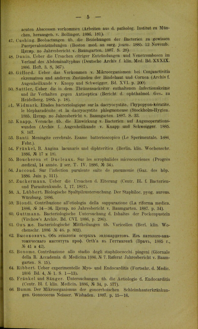 асігіеп АЪзсеззеп ѵогкоттеп (АгЬейеп аиз й. раіЬоІо^. Іпзіііиі ги Мйп- гііеп, Ііегаиз^еЬ. ѵ. ВоШп^ег. 1886. 181). 47. СиаЬіод ВеоЬасШп^еп йЬ. <ііе ВегіеЬип^еп йег Васіегіеп ги #е\ѵІ8зеп РиегрегаІепЬгйпсІипёеп (Возіоп тей. ап зиг§. ^оигп. 1885. 12 КоѵетЬ. Цнтир. по ^ЬгебЪегісЬЪ ѵ. Ваит^аПеп. 1887. 8. 28). 48. І)ипіп. ИеЪег сііе ІІгзаспеп еіігі^ег Епіхшкіип^еп ипй ѴепеіготЬозеп іт Ѵегіаи^ (іез АМотіпаІІурпиз (БеиізсЬе Агоіііѵ I кііп. Мей. Вй. XXXIX. 1886. Ней. 3. 8, 367). 49. СгііГогсІ. ІІеЬег йаз Ѵогкоттеп ѵ. Мікгоог^апізгаеп Ьеі СоіуипсйѵШз екгетаіоза апсіегеп 2изіапйеп (Іег Віпйепаиі шіаі Согаеа (Агспіѵ і. Аи^епЬеіІкиікіе ѵ. Кпорр ип<і 8сЬ\ѵеі^ег. Вй. XVI. р. 200). 50. ЗаШег. ІІеЬег <ііе іп сіет ТЬгапепзаскеііег епШаІІепеп Іпіееііопзкеіте шкі Шг Ѵегпаіѣеп ^едеп Апгізерііса (ВегісМ й. орМпаІтоІ. без. ги НеійеІЪегд. 1885. р. 18). а1г ѴУЫтагк. ЕШйез Ьасгегіоіо^ідие зигіа йасгуосузШе, Гпуроруоп-кёгаіііе, 1е Ыерпагайёпйе еі 1а йасгуосузШе рЫедгаопеизе (8іоскпоІт-Ну&іеа. 1885. Цитир. по ^ЬгезЪегіспІ ѵ. Ваит&агіеп 1887. 8. 33. 52. Кпарр. Ѵегзиспе иЪ. йіе Еіпшгкип^ ѵ. Васіегіеп аиі Аи^епорегагіопз- \ѵипйеп (АгсЬіѵ Аи^епЬеіІкипйе ѵ. Кпарр ипй 8с1шеі&#ег. 1885. 8. 167. 53. Вапіі. Мепіпдііе сегеЬгаІе. Езате ЪаМегіозсорісо (Ее 8регітепЫе. 1886. ЕеЬг.). 54. Егапкеі, В. Ап^іпа Іасипагіз шні йірМегШса (Вегііп. кііп. АѴосЬепзспг. 1886, № 17 и 18). 55. Воиспегоп еі Висіеаих. 8иг Іез зсгорпиіісіез тіегососсіепез (Рго&гёз тейісаі, 14 аппёе. 2 зег. Т. IV. 1886, № 34). 56. йассоий 8иг Гіпіесііоп ригиіепіе зиііе «1с ітеитопіе ((таг. гіез Ьбр. 1886. ^іп р. 511). 57. 2искегтапп. ІІеЬег йіе Цгзаспеп й. Еііегип^ (Сепіг. В1. і. Васіегіеп- ипй Рагазііепкипсіе. I, 17. 1887). 58. А. ЬйЪЬегІ. ВіоІодізсЬе ЗраКріІгипІегзиспипд. Бег 8іарЬі1ос. руо&. аигеиз. \ѴйггЬиг§. 1886. 59. Віопсіі. СопІгіЬигіопе аІГеііоІо^іа сіеііа зирригагіопе (Еа гііогта тесііса. 1886, № 34—36. Цитир. по ^ЪгезЪегісМ ѵ. Ваит^агѣеп. 1887. р. 34). 60. ОиМтапп. ВасІегіо1о§ізспе ІТпІегзиеІшпй' сі. Іипаііез сіег Роскепризіеіп (ѴігсЪоѴз Агсігіѵ. ВЙ. СѴІ. 1886, р. 296). 61. Онъ же. ВасІегіоІо^ізсЬе МіиЬеіІип^еп ііЬ. Ѵагісеііеп (Вегі. кііп. ТѴо- сЬепзсЬг. 1886 № 46. р. 802). Н2. Высоковичъ. Объ этіологіи острыхъ эндокардптовъ. Изъ патолого-ана- томическаго института проф. ОгІп'а въ Геттингенѣ (Врачъ, 1885 г., № 41 и 42). 63. Во пот е. СопІгіЬигіопе аііо зіисііо сІе&1і зирпііососспі- ріо§епі (Сгіогпаіе сіеііа К. Ассайетіа сіі Месіісіпа 1886, № 7. Ке&гаѣ ^пгезЪегісЫ ѵ. Вашп- дагіеп. 8. 15). 64. КіЬЬегІ. ІІеЬег ехрегітепіеііе Муо- ипсі Епсіосаггііііз (Рогізспг. й. Мейіс. 1886 Вй. 4, № 1. 8. 1—13). 65. Егапкеі ипй 8йп§ег. ІЫегзиспищзеп йЪ. (ііе Аейоіодіе Й. ЕпйосагйШз (Сепіг. В1. і. кііп. Мейісіп. 1886, № 34, р. 577). 66 Витт. Бег Мікгоог^апізтиз сіег допоггпоізспеп 8сп1еітпаиіегкгапкип- деп. (іопососсиз Кеіззег. АѴізЬасІеп. 1887. р. 15—16.