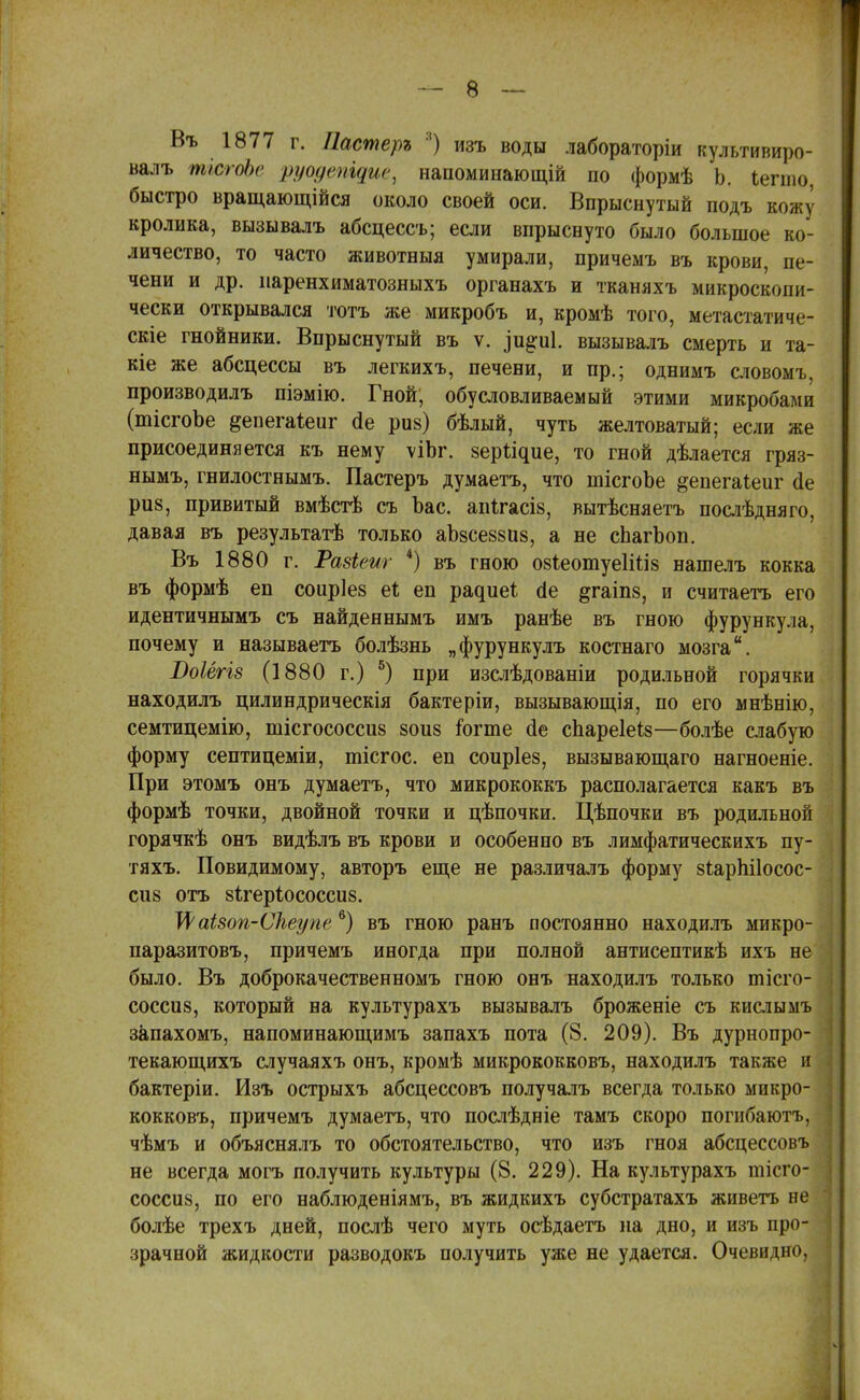 Въ 1877 г. Пастеръ :!) изъ воды лабораторіи культивиро- валъ тісгоЬе ууодтщие, напоминающій по формѣ Ь. Іеппо, быстро вращающійся около своей оси. Впрыснутый подъ кожу кролика, вызывалъ абсцессъ; если впрыснуто было большое ко- личество, то часто животныя умирали, причемъ въ крови, пе- чени и др. иаренхиматозныхъ органахъ и тканяхъ микроскопи- чески открывался тотъ же микробъ и, кромѣ того, метастатиче- скіе гнойники. Впрыснутый въ ѵ. ^и^иі. вызывалъ смерть и та- кіе же абсцессы въ легкихъ, печени, и пр.; однимъ словомъ, производилъ піэмію. Гной, обусловливаемый этими микробами (шісгоЪе ^епегаіеиг (1е риз) бѣлый, чуть желтоватый; если же присоединяется къ нему ѵіЬг. зері^ие, то гной дѣлается гряз- нымъ, гнилостнымъ. Пастеръ думаетъ, что шісгоЬе ^епегаіеиг о!е ри§, привитый вмѣстѣ съ Ъас. апігасів, вытѣсняетъ послѣдняго, давая въ результатѣ только аЪзсеззиз, а не сЬагЬоп. Въ 1880 г. Разіеиг *) въ гною озіеотуеІШз нашелъ кокка въ формѣ еп соир!е8 еі еп ра^ие^; сіе ^гаіпз, и считаетъ его идентичнымъ съ найденнымъ имъ ранѣе въ гною фурункула, почему и называетъ болѣзнь „фурункулъ костнаго мозга. Воіёгіз (1880 г.) 5) при изслѣдованіи родильной горячки находилъ цилиндрическія бактеріи, вызывающія, по его мнѣнію, семтицемію, тісгососсиз 8оиз іогте сіе спареіеіз—болѣе слабую форму септицеміи, тісгос. еп соиріез, вызывающаго нагноеніе. При этомъ онъ думаетъ, что микрококкъ располагается какъ въ формѣ точки, двойной точки и цѣпочки. Цѣпочки въ родильной горячкѣ онъ видѣлъ въ крови и особенно въ лимфатическихъ пу- тяхъ. Повидимому, авторъ еще не различалъ форму зіарпііосос- сиз отъ 8Ігеріососси8. ІФаізоп-Сѣеупе6) въ гною ранъ постоянно находилъ микро- паразитовъ, причемъ иногда при полной антисептикѣ ихъ не' было. Въ доброкачественномъ гною онъ находилъ только тісго- соссиз, который на культурахъ вызывалъ броженіе съ кислымъ запахомъ, напоминающимъ запахъ пота (8. 209). Въ дурнопро- текающихъ случаяхъ онъ, кромѣ микрококковъ, находилъ также и: бактеріи. Изъ острыхъ абсцессовъ получалъ всегда только микро- кокковъ, причемъ думаетъ, что послѣдніе тамъ скоро погибаютъ, чѣмъ и объяснялъ то обстоятельство, что изъ гноя абсцессовъ не всегда могъ получить культуры (8. 229). На культурахъ тісго- соссиз, по его наблюденіямъ, въ жидкихъ субстратахъ живетъ не болѣе трехъ дней, послѣ чего муть осѣдаетъ на дно, и изъ про- зрачной жидкости разводокъ получить уже не удается. Очевидно,